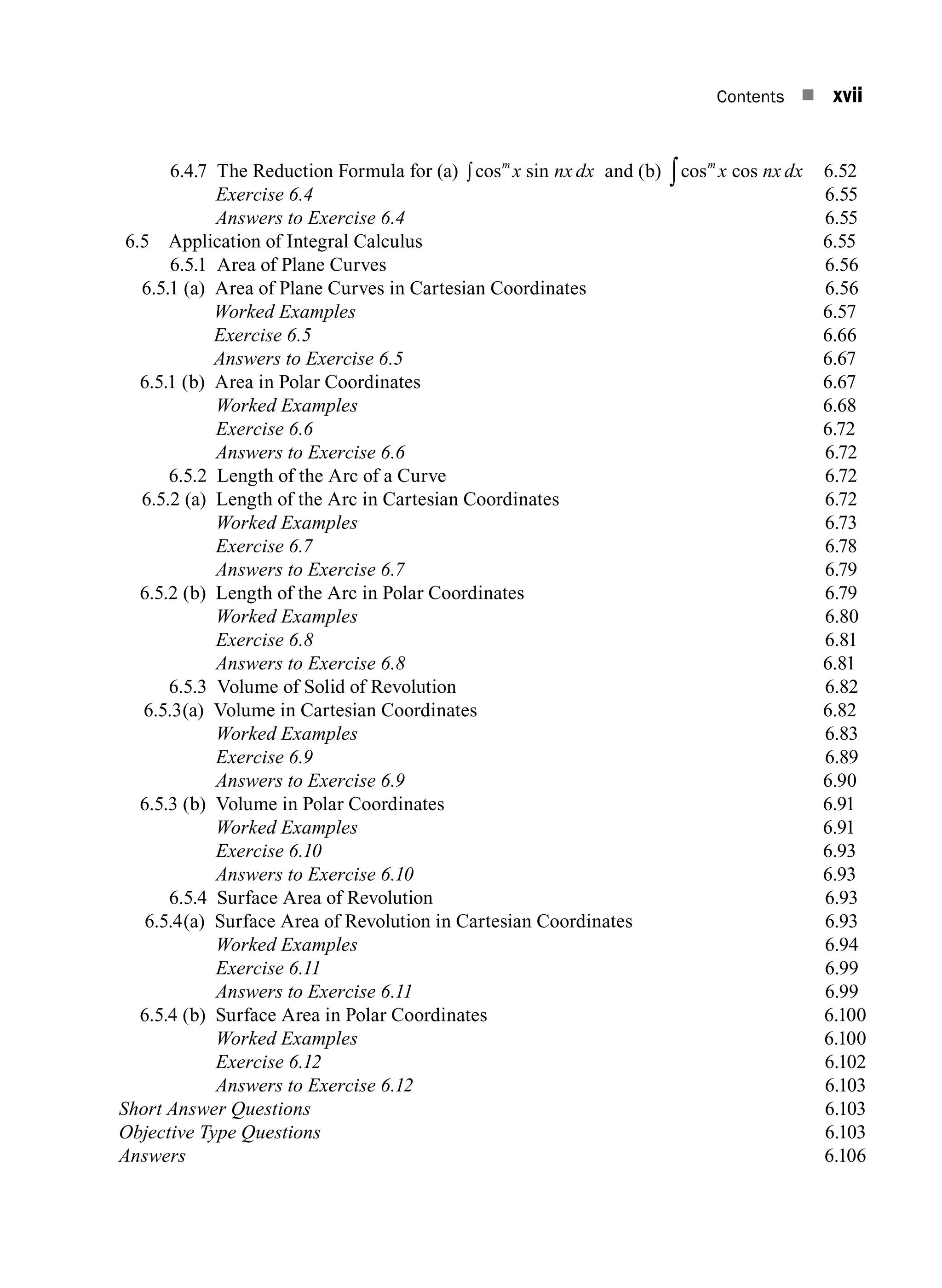 Contents n xvii
6.4.7 The Reduction Formula for (a) cos sin
m
x nx dx
∫ and (b) cos cos
m
x nx dx
∫ 6.52
		 Exercise 6.4 6.55
		 Answers to Exercise 6.4 6.55
6.5 Application of Integral Calculus 6.55
6.5.1 Area of Plane Curves 6.56
6.5.1 (a) Area of Plane Curves in Cartesian Coordinates 6.56
Worked Examples 6.57
Exercise 6.5 6.66
Answers to Exercise 6.5 6.67
6.5.1 (b) Area in Polar Coordinates 6.67
Worked Examples 6.68
Exercise 6.6 6.72
Answers to Exercise 6.6 6.72
6.5.2 Length of the Arc of a Curve 6.72
6.5.2 (a) Length of the Arc in Cartesian Coordinates 6.72
		 Worked Examples 6.73
		 Exercise 6.7 6.78
		 Answers to Exercise 6.7 6.79
6.5.2 (b) Length of the Arc in Polar Coordinates 6.79
		 Worked Examples 6.80
		 Exercise 6.8 6.81
		 Answers to Exercise 6.8 6.81
6.5.3 Volume of Solid of Revolution 6.82
6.5.3(a) Volume in Cartesian Coordinates 6.82
		 Worked Examples 6.83
		 Exercise 6.9 6.89
		 Answers to Exercise 6.9 6.90
6.5.3 (b) Volume in Polar Coordinates 6.91
		 Worked Examples 6.91
		 Exercise 6.10 6.93
		 Answers to Exercise 6.10 6.93
6.5.4 Surface Area of Revolution 6.93
6.5.4(a) Surface Area of Revolution in Cartesian Coordinates 6.93
		 Worked Examples 6.94
		 Exercise 6.11 6.99
		 Answers to Exercise 6.11 6.99
6.5.4 (b) Surface Area in Polar Coordinates 6.100
		 Worked Examples6.100
		 Exercise 6.126.102
		 Answers to Exercise 6.126.103
Short Answer Questions6.103
Objective Type Questions6.103
Answers6.106
A01_ENGINEERING_MATHEMATICS-I _FM - (Reprint).indd 17 3/2/2017 6:17:55 PM
 
