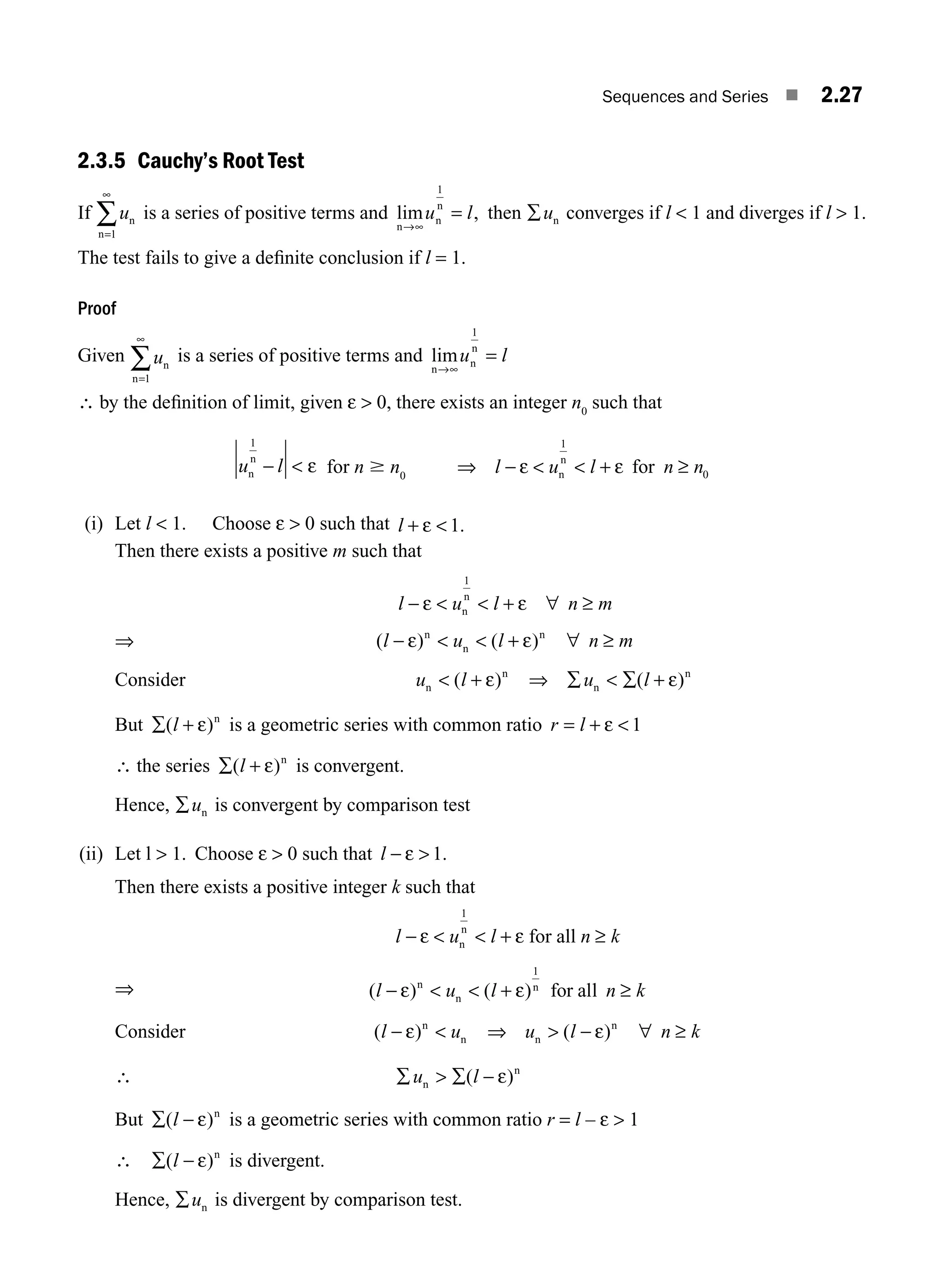 Sequences and Series ■ 2.27
2.3.5 Cauchy’s Root Test
If un
n=
∞
1
∑ is a series of positive terms and lim ,
n
n
n
→
=
∞
u l
1
then ∑un converges if l  1 and diverges if l  1.
The test fails to give a deﬁnite conclusion if l = 1.
Proof
Given un
n=1
∞
∑ is a series of positive terms and lim
n
n
n
→∞
=
u l
1
∴ by the deﬁnition of limit, given ε  0, there exists an integer n0
such that
u l
n
n
1
−  ε for n $ n0
⇒ −   + ≥
l u l n n
ε ε
n
n
for
1
0
(i) Let l  1. Choose ε  0 such that l + 
ε 1.
Then there exists a positive m such that
l u l n m
− ε ε
  + ∀ ≥
n
n
1
⇒ ( ) ( )
l u l n m
− ε + ε
n
n
n
  ∀ ≥
Consider u l u l
n
n
n
n
 ⇒ ∑  ∑ +
( ) ( )
+ ε ε
But ∑( )
l + ε n
is a geometric series with common ratio r l
= 
+ ε 1
∴ the series ∑( )
l + ε n
is convergent.
Hence, ∑un is convergent by comparison test
(ii) Let l  1. Choose ε  0 such that l − ε  1.
Then there exists a positive integer k such that
l u l n k
−   + ≥
ε ε
n
n
for all
1
⇒ l u l n k
  ≥
− ε + ε
n n
for all
1
( ) ( )
n
Consider ( ) ( )
l u u l n k
− ε ε
n
n n
n
 ⇒  − ∀ ≥
∴ ∑  ∑
u l
n
n
( )
− ε
But ∑( )
l − ε n
is a geometric series with common ratio r = l – ε  1
∴ ∑( )
l − ε n
is divergent.
Hence, ∑un is divergent by comparison test.
M02_ENGINEERING_MATHEMATICS-I _XXXX_CH02.indd 27 5/12/2016 10:56:14 AM
 