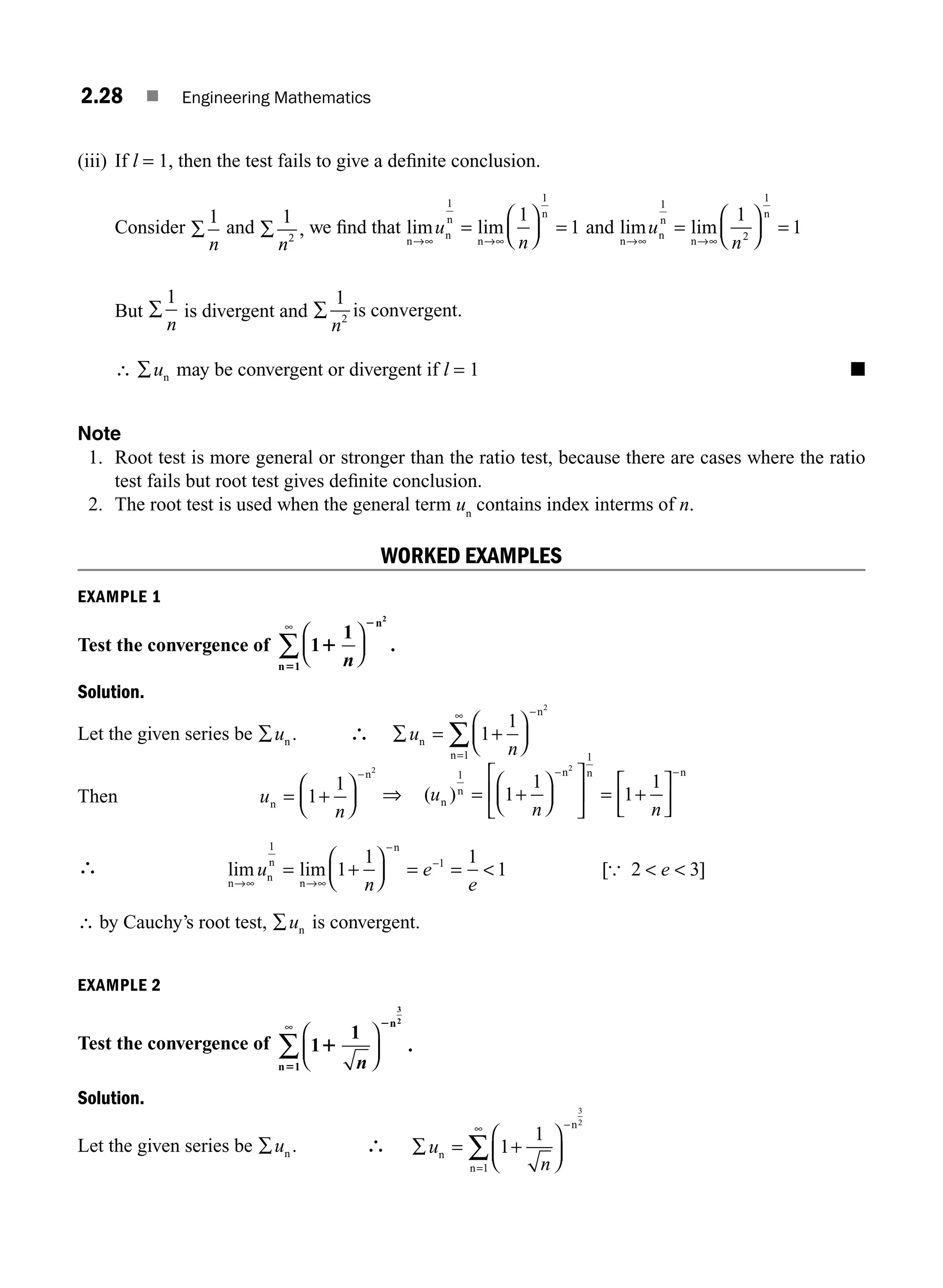 2.28 ■ Engineering Mathematics
(iii) If l = 1, then the test fails to give a deﬁnite conclusion.
Consider ∑
1
n
and ∑
1
2
n
, we ﬁnd that lim lim
n
n
n
n
n
→∞ →
=
⎛
⎝
⎜
⎞
⎠
⎟ =
u
n
1 1
1
1
∞
and lim lim
n
n
n
n
n
→∞ →
=
⎛
⎝
⎜
⎞
⎠
⎟ =
u
n
1
2
1
1
1
∞
But ∑
1
n
is divergent and ∑
1
2
n
is convergent.
∴ ∑un may be convergent or divergent if l = 1 ■
Note
1. Root test is more general or stronger than the ratio test, because there are cases where the ratio
test fails but root test gives deﬁnite conclusion.
2. The root test is used when the general term un
contains index interms of n.
WORKED EXAMPLES
EXAMPLE 1
Test the convergence of 1
1
2
1
1
2
5 n
⎛
⎝
⎜
⎞
⎠
⎟
∞
∑
n
n
.
Solution.
Let the given series be ∑un . ∴ ∑ =
⎛
⎝
⎜
⎞
⎠
⎟
=
∞
∑
u
n
n
n
n
1
1
2
1
+
−
Then u
n
n
n
=
⎛
⎝
⎜
⎞
⎠
⎟
−
1
1
2
+ ⇒ ( )
u
n n
n
n
n n n
1
1
1
1
1
1
2
= +
⎛
⎝
⎜
⎞
⎠
⎟
⎡
⎣
⎢
⎤
⎦
⎥ = +
⎡
⎣
⎢
⎤
⎦
⎥
−
−
∴ lim lim [ ]
n
n
n
n
n
→ →
=
⎛
⎝
⎜
⎞
⎠
⎟ = =   
∞ ∞
−
−
+
u
n
e
e
e
1
1
1
1 1
1 2 3
{
∴ by Cauchy’s root test, ∑un is convergent.
EXAMPLE 2
Test the convergence of 1
1
3
2
1
1
2
5 n
⎛
⎝
⎜
⎞
⎠
⎟
∞
∑
n
n
.
Solution.
Let the given series be ∑un . ∴ ∑ =
⎛
⎝
⎜
⎞
⎠
⎟
−
=
∞
∑
u
n
n
n
n
1
1
3
2
1
+
M02_ENGINEERING_MATHEMATICS-I _XXXX_CH02.indd 28 5/12/2016 10:56:20 AM
 