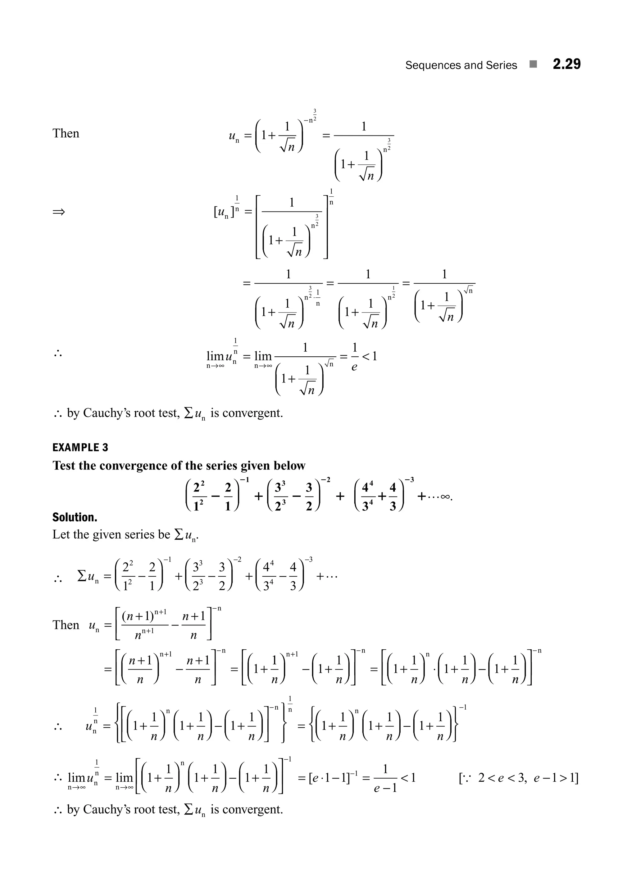 Sequences and Series ■ 2.29
Then =
⎛
⎝
⎜
⎞
⎠
⎟
+
⎛
⎝
⎜
⎞
⎠
⎟
−
u
n
n
n
n
n
1
1 1
1
1
3
2
3
2
+ =
⇒ [ ]
u
n
n
n
n
n
1
1
1
1
1
3
2
=
⎛
⎝
⎜
⎞
⎠
⎟
⎡
⎣
⎢
⎢
⎢
⎢
⎤
⎦
⎥
⎥
⎥
⎥
+
=
+
⎛
⎝
⎜
⎞
⎠
⎟
=
⎛
⎝
⎜
⎞
⎠
⎟
=
+
⎛
⎝
⎜
⎞
⎠
⎟
⋅
1
1
1
1
1
1
1
1
1
3
2
1
2
1
n n
n
n
n
n
n
+
∴ lim lim
n
n
n
n n
→∞ →∞
=
⎛
⎝
⎜
⎞
⎠
⎟

u
n
e
1
1
1
1
1
1
+
=
∴ by Cauchy’s root test, ∑un is convergent.
EXAMPLE 3
Test the convergence of the series given below
2
1
2
1
3
2
3
2
2
2
1 3
3
2
2 1 2 1
2 2
⎛
⎝
⎜
⎞
⎠
⎟
⎛
⎝
⎜
⎞
⎠
⎟
4
3
4
3
4
4
3
1 1
2
⎛
⎝
⎜
⎞
⎠
⎟ ∞
… .
Solution.
Let the given series be ∑un.
∴ ∑ = −
⎛
⎝
⎜
⎞
⎠
⎟ + −
⎛
⎝
⎜
⎞
⎠
⎟ +
⎛
⎝
⎜
⎞
⎠
⎟
− − −
un
2
1
2
1
3
2
3
2
4
3
4
3
2
2
1 3
3
2 4
4
3
− +…
Then u
n
n
n
n
n
n
n
n
n
n
n
n
n n
=
+ +
⎡
⎣
⎢
⎤
⎦
⎥
=
+
⎛
⎝
⎜
⎞
⎠
⎟ −
+
⎡
⎣
⎢
⎤
⎦
⎥ = +
+
−
+ −
( )
1 1
1 1
1
1
1
1
+
−
1
1
1
1
1
1
1
1
1
1
1
n n n n
⎛
⎝
⎜
⎞
⎠
⎟ +
⎛
⎝
⎜
⎞
⎠
⎟
⎡
⎣
⎢
⎤
⎦
⎥ = +
⎛
⎝
⎜
⎞
⎠
⎟ ⋅ +
⎛
⎝
⎜
⎞
⎠
⎟ − +
+ −
n n n
−
n
n
⎛
⎝
⎜
⎞
⎠
⎟
⎡
⎣
⎢
⎤
⎦
⎥
−n
∴ u
n n n
n
n
n n n
1
1
1
1
1
1
1
1
= +
⎛
⎝
⎜
⎞
⎠
⎟ +
⎛
⎝
⎜
⎞
⎠
⎟ − +
⎛
⎝
⎜
⎞
⎠
⎟
⎡
⎣
⎢
⎤
⎦
⎥
⎧
⎨
⎪
⎩
⎪
⎫
⎬
⎪
⎭
⎪
=
−
1
1
1
1
1
1
1
1
+
⎛
⎝
⎜
⎞
⎠
⎟ +
⎛
⎝
⎜
⎞
⎠
⎟ − +
⎛
⎝
⎜
⎞
⎠
⎟
⎧
⎨
⎩
⎫
⎬
⎭
−
n n n
n
∴ lim lim
n
n
n
n
n
→∞ →∞
= +
⎛
⎝
⎜
⎞
⎠
⎟ +
⎛
⎝
⎜
⎞
⎠
⎟ −
⎛
⎝
⎜
⎞
⎠
⎟
⎡
⎣
⎢
⎤
⎦
⎥
u
n n n
1 1
1
1
1
1
1
1
+
−
= ⋅ − =
−

−
[ ]
e
e
1 1
1
1
1
1
[ , ]
{ 2 3 1 1
  
e e −
∴ by Cauchy’s root test, ∑un is convergent.
M02_ENGINEERING_MATHEMATICS-I _XXXX_CH02.indd 29 5/12/2016 10:56:24 AM
 