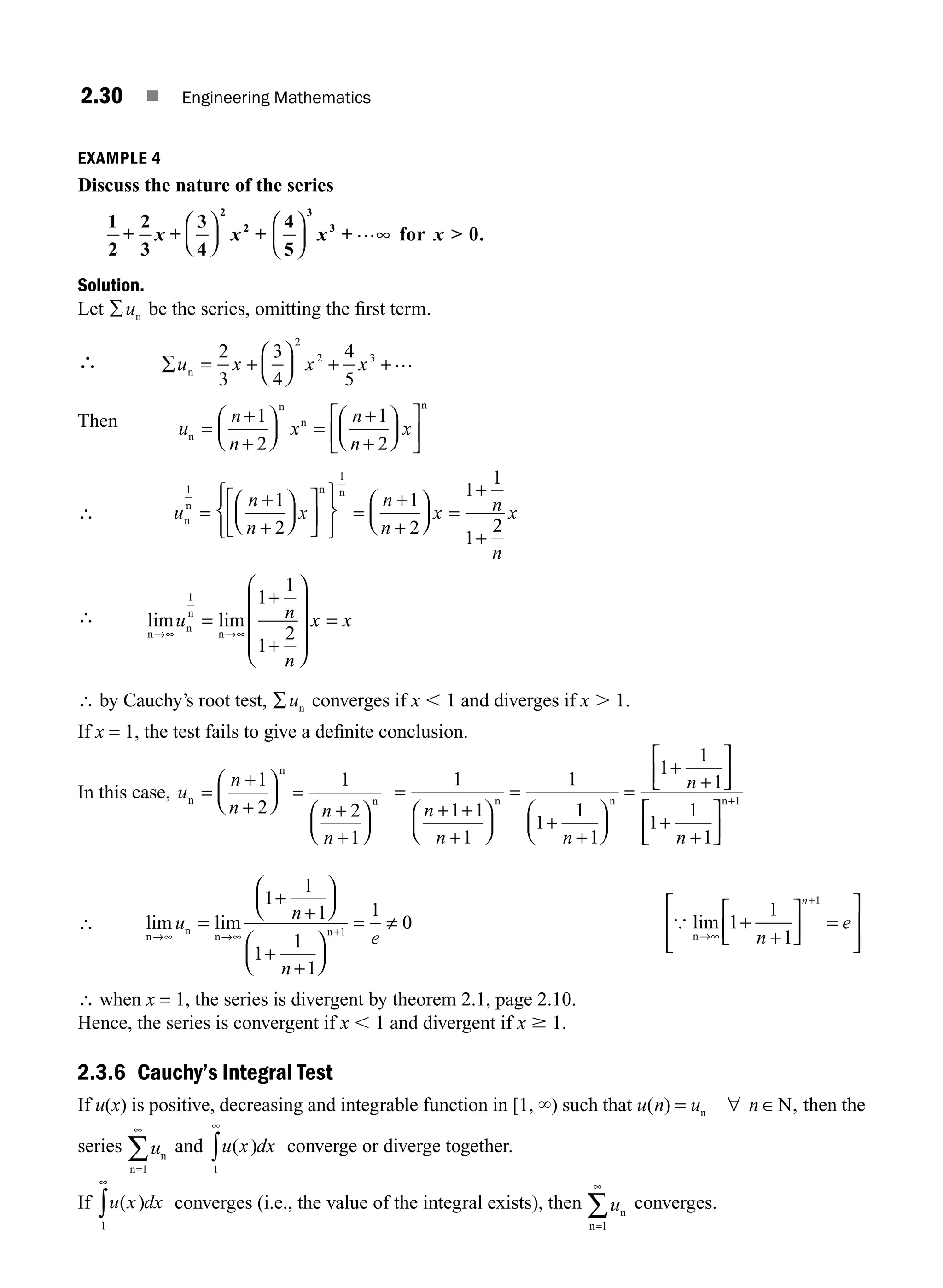 2.30 ■ Engineering Mathematics
EXAMPLE 4
Discuss the nature of the series
1
2
2
3
3
4
2
2
+ +
x x
⎛
⎝
⎜
⎞
⎠
⎟ +
4
5
0
3
3
⎛
⎝
⎜
⎞
⎠
⎟ x x
+ …∞ for  .
Solution.
Let ∑un be the series, omitting the ﬁrst term.
∴ ∑ = +
⎛
⎝
⎜
⎞
⎠
⎟ +
u x x x
n
2
3
3
4
4
5
2
2 3
+…
Then u
n
n
x
n
n
x
n
n
n
n
=
+
⎛
⎝
⎜
⎞
⎠
⎟ =
+
+
⎛
⎝
⎜
⎞
⎠
⎟
⎡
⎣
⎢
⎤
⎦
⎥
+1
2
1
2
∴ u
n
n
x
n
n
x n
n
n
n n
1
1
1
2
1
2
1
1
1
=
+
+
⎛
⎝
⎜
⎞
⎠
⎟
⎡
⎣
⎢
⎤
⎦
⎥
⎧
⎨
⎪
⎩
⎪
⎫
⎬
⎪
⎭
⎪
=
+
+
⎛
⎝
⎜
⎞
⎠
⎟ =
+
+
2
2
n
x
∴ lim lim
n
n
n
n
→∞
=
+
⎛
⎝
⎜
⎜
⎜
⎞
⎠
⎟
⎟
⎟
u n
n
x x
1 1
1
1
2
→∞
+
=
∴ by Cauchy’s root test, ∑un converges if x , 1 and diverges if x . 1.
If x = 1, the test fails to give a deﬁnite conclusion.
In this case, u
n
n n
n
n
n
n
=
+
⎛
⎝
⎜
⎞
⎠
⎟ =
+
+
⎛
⎝
⎜
⎞
⎠
⎟
+1
2
1
2
1
=
+
+
⎛
⎝
⎜
⎞
⎠
⎟
=
+
+
⎛
⎝
⎜
⎞
⎠
⎟
=
+
+
⎡
⎣
⎢
⎤
⎦
⎥
+
+
⎡
⎣
⎢
⎤
⎦
⎥
1
1 1
1
1
1
1
1
1
1
1
1
1
1
n
n n
n
n
+
n n n+
+1
∴ lim lim
n
n
n n
→∞ →∞
=
+
+
⎛
⎝
⎜
⎞
⎠
⎟
+
+
⎛
⎝
⎜
⎞
⎠
⎟
= ≠
u
n
n
e
1
1
1
1
1
1
1
0
1
+
{ lim
n→∞
+
+
+
⎡
⎣
⎢
⎤
⎦
⎥ =
⎡
⎣
⎢
⎢
⎤
⎦
⎥
⎥
1
1
1
1
n
e
n
∴ when x = 1, the series is divergent by theorem 2.1, page 2.10.
Hence, the series is convergent if x , 1 and divergent if x $ 1.
2.3.6 Cauchy’s Integral Test
If u(x) is positive, decreasing and integrable function in [1, `) such that u n u n
( ) ,
= n N
∀ ∈ then the
series un
n=
∞
∑
1
and u x dx
( )
1
∞
∫ converge or diverge together.
If u x dx
( )
1
∞
∫ converges (i.e., the value of the integral exists), then un
n=1
∞
∑ converges.
M02_ENGINEERING_MATHEMATICS-I _XXXX_CH02.indd 30 5/12/2016 10:56:30 AM
 