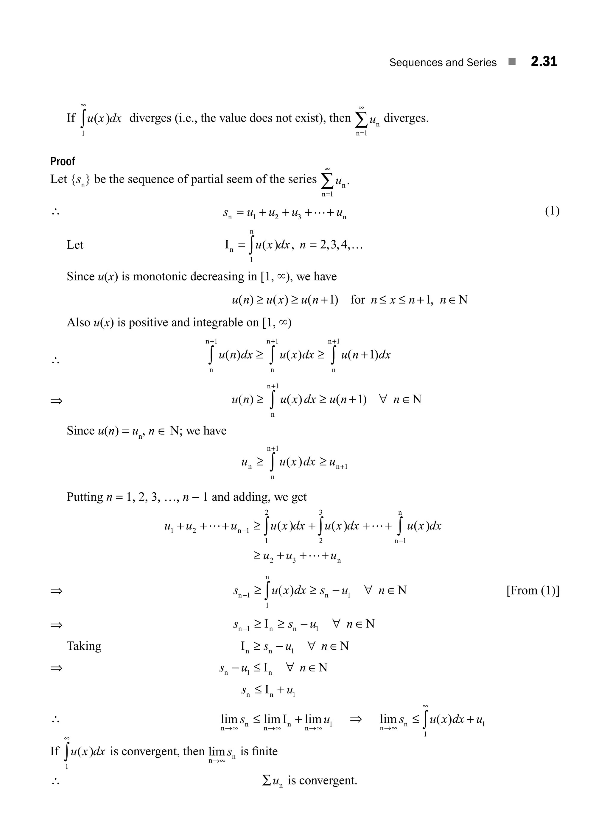 Sequences and Series ■ 2.31
If u x dx
( )
1
∞
∫ diverges (i.e., the value does not exist), then un
n=1
∞
∑ diverges.
Proof
Let {sn
} be the sequence of partial seem of the series un
n=1
∞
∑ .
∴ s u u u u
n n
= + + +
1 2 3
…+ (1)
Let In
n
= = …
u x dx n
( ) , , , ,
2 3 4
1
∫
Since u(x) is monotonic decreasing in [1, `), we have
u n u x u n n x n n
( ) ( ) ( ) ,
≥ ≥ + ≤ ≤
1 1
for N
+ ∈
Also u(x) is positive and integrable on [1, `)
∴ u n dx u x dx u n dx
( ) ( ) ( )
n
n
n
n
n
n
+ +
∫ ∫ ∫
≥ ≥
1 1 1
1
+
+
⇒ u n u x dx u n n
( ) ( ) ( )
≥ ∀
+
∫
n
n
N
1
1
≥ + ∈
Since u(n) = un
, n ∈ N; we have
u u x dx u
n n
n
n
≥ ≥ +
+
∫ ( ) 1
1
Putting n = 1, 2, 3, …, n − 1 and adding, we get
u u u u x dx u x dx u x dx
u u u
1 2 1
1
2
2
3
1
2 3
+ + + ≥ + +
≥ + + +
−
−
∫ ∫ ∫
… …+
…
n
n
n
n
( ) ( ) ( )
⇒ s u x dx s u n
n
n
n N
− ≥ ≥
∫
1
1
1
( ) − ∀ ∈ [From (1)]
⇒ s s u n
n n n
I N
− ≥ ≥ ∀
1 1
− ∈
Taking I N
n n
≥ ∀
s u n
− ∈
1
⇒ s u n
n n
I N
− ∀
1 ≤ ∈
s u
n n
I
≤ + 1
∴ lim lim lim
n
n
n
n
n
I
→∞ →∞ →∞
≤
s u
+ 1
⇒ lim ( )
n
n
→∞
∞
≤ +
∫
s u x dx u
1
1
If u x dx
( )
1
∞
∫ is convergent, then lim
n
n
→∞
s is ﬁnite
∴ ∑un is convergent.
M02_ENGINEERING_MATHEMATICS-I _XXXX_CH02.indd 31 5/12/2016 10:56:35 AM
 