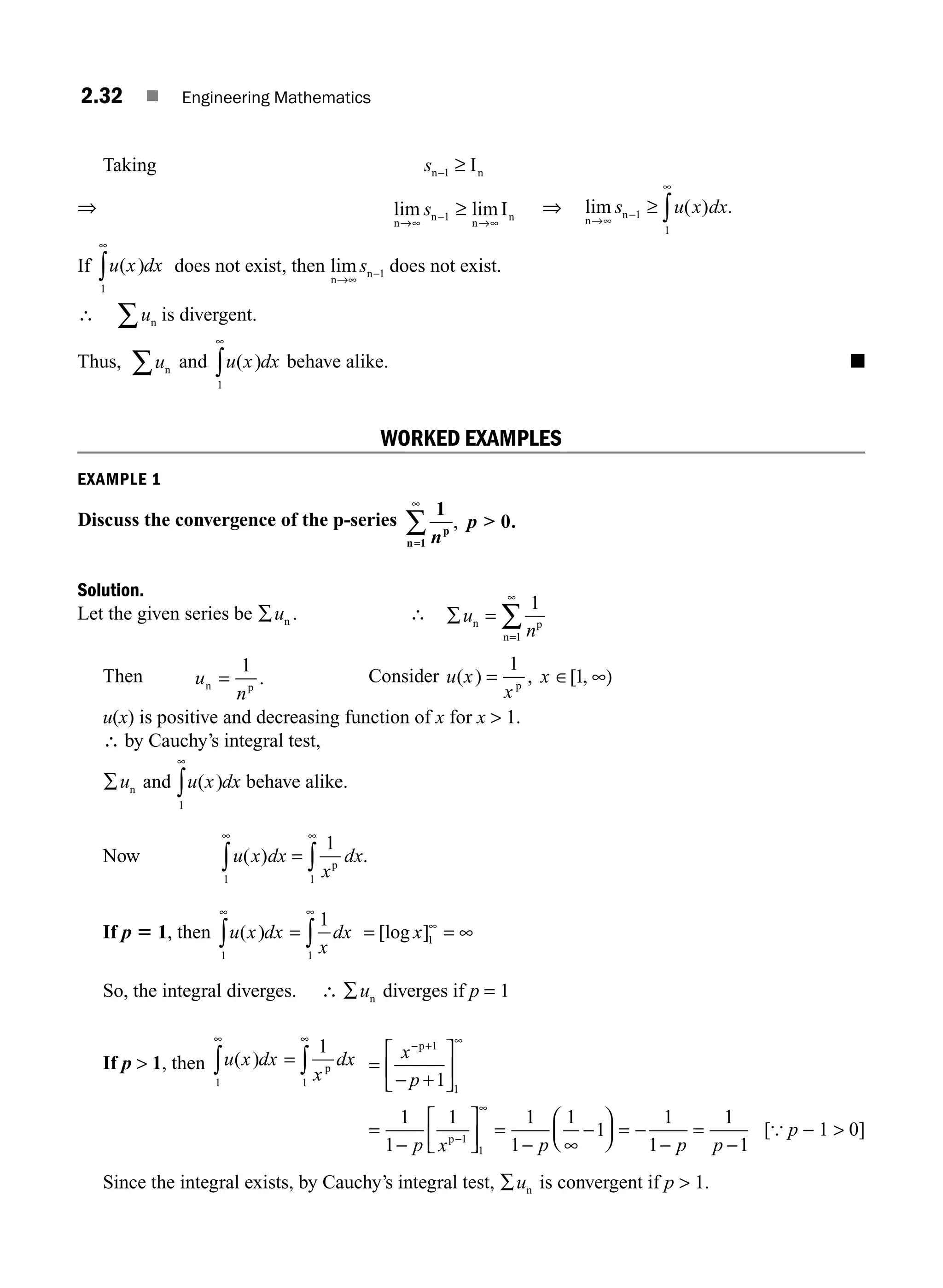 2.32 ■ Engineering Mathematics
Taking sn n
I
−1 ≥
⇒ lim lim
n
n
n
n
I
→∞ →
≥
s −
∞
1
⇒ lim ( ) .
n
n
→
−
∞
≥ ∫
∞
s u x dx
1
1
If u x dx
( )
1
∞
∫ does not exist, then lim
n
n
→∞
s −1 does not exist.
∴ un
∑ is divergent.
Thus, un
∑ and u x dx
( )
1
∞
∫ behave alike. ■
WORKED EXAMPLES
EXAMPLE 1
Discuss the convergence of the p-series
1
0
1 n
p
p
n=
∑
∞
,  .
Solution.
Let the given series be ∑un . ∴ ∑ =
∞
∑
u
n
n p
n
1
1
=
Then u
n
n p
=
1
. Consider u x
x
x
( ) , [ ,
= ∈ ∞)
1
1
p
u(x) is positive and decreasing function of x for x  1.
∴ by Cauchy’s integral test,
∑un and u x dx
( )
1
∞
∫ behave alike.
Now u x dx
x
dx
( ) .
1 1
1
∞ ∞
∫ ∫
= p
If p 5 1, then u x dx
x
dx
( )
1 1
1
∞
∫ ∫
=
∞
= =
[log ]
x 1
∞
∞
So, the integral diverges. ∴ ∑un diverges if p = 1
If p  1, then u x dx
x
dx
( )
1 1
1
∞
∫ ∫
= p
∞
=
+
⎡
⎣
⎢
⎤
⎦
⎥
=
−
⎡
⎣
⎢
⎤
⎦
⎥ =
− ∞
−
⎛
⎝
⎜
⎞
⎠
⎟ = −
−
=
− +
−
∞
x
p
p x p p
p
p
1
1
1
1
1
1
1
1 1
1
1
1
1
1
−
∞
1
1
1
p −
[{ p − 1  0]
Since the integral exists, by Cauchy’s integral test, ∑un is convergent if p  1.
M02_ENGINEERING_MATHEMATICS-I _XXXX_CH02.indd 32 5/12/2016 10:56:42 AM
 