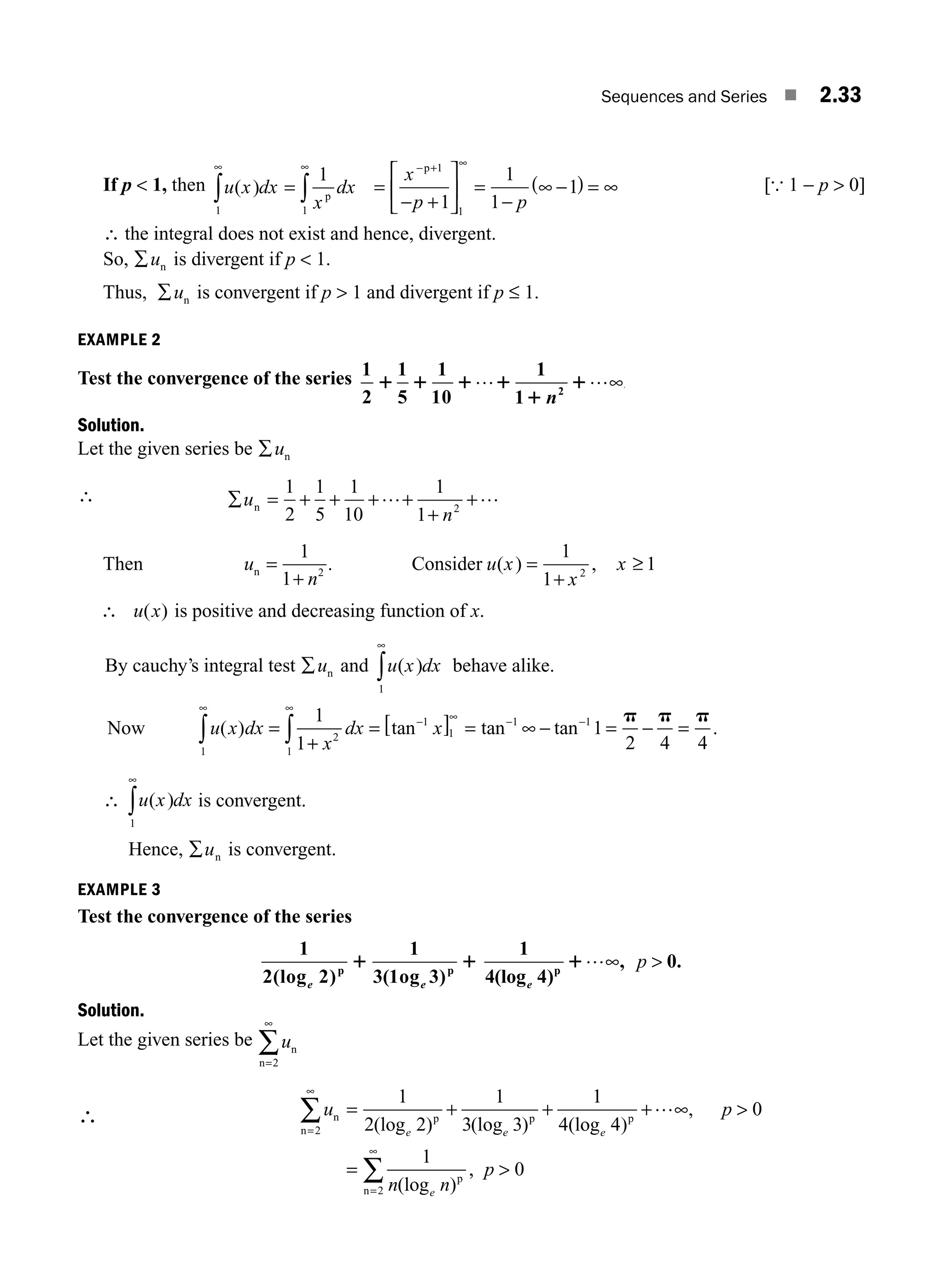 Sequences and Series ■ 2.33
If p  1, then u x dx
x
dx
( )
1 1
1
∞
∫ ∫
= p
∞
=
− +
⎡
⎣
⎢
⎤
⎦
⎥ = −
( ) =
− + ∞
x
p p
p 1
1
1
1
1
1
−
∞ ∞ [{ 1 − p  0]
∴ the integral does not exist and hence, divergent.
So, ∑un is divergent if p  1.
Thus, ∑un is convergent if p  1 and divergent if p ≤ 1.
EXAMPLE 2
Test the convergence of the series 1
2
1
5
1
10
1
1 2
1 1 1 1
1
1
… …∞
n
.
Solution.
Let the given series be ∑un
∴ ∑ = + + +
+
u
n
n
1
2
1
5
1
10
1
1 2
…+ +…
Then u
n
n =
1
1 2
+
. Consider u x
x
x
( ) ,
=
1
1
1
2
+
≥
∴ u x
( ) is positive and decreasing function of x.
By cauchy’s integral test ∑un and u x dx
( )
1
∞
∫ behave alike.
Now u x dx
x
dx x
( ) tan tan tan .
1
2
1
1
1
1 1
1
1
1
2 4 4
∞ ∞
− −
∫ ∫
= = [ ] = ∞ − = − =
+
− ∞ p p p
∴ u x dx
( )
1
∞
∫ is convergent.
Hence, ∑un is convergent.
EXAMPLE 3
Test the convergence of the series
1
2 2
1
3 3
(log ) ( )
e e
p p
1og
1 1
1
4 4
0
(log )
, .
e
p
1…∞ p 
Solution.
Let the given series be un
n=2
∞
∑
∴ u p
n n
e e e
e
n
n
p p p
p
=
∞
∑ = + + 
=
2
1
2 2
1
3 3
1
4 4
0
1
(log ) (log ) (log )
,
(log )
+ …∞
,
, p 
=
∞
∑ 0
2
n
M02_ENGINEERING_MATHEMATICS-I _XXXX_CH02.indd 33 5/12/2016 10:56:47 AM
 