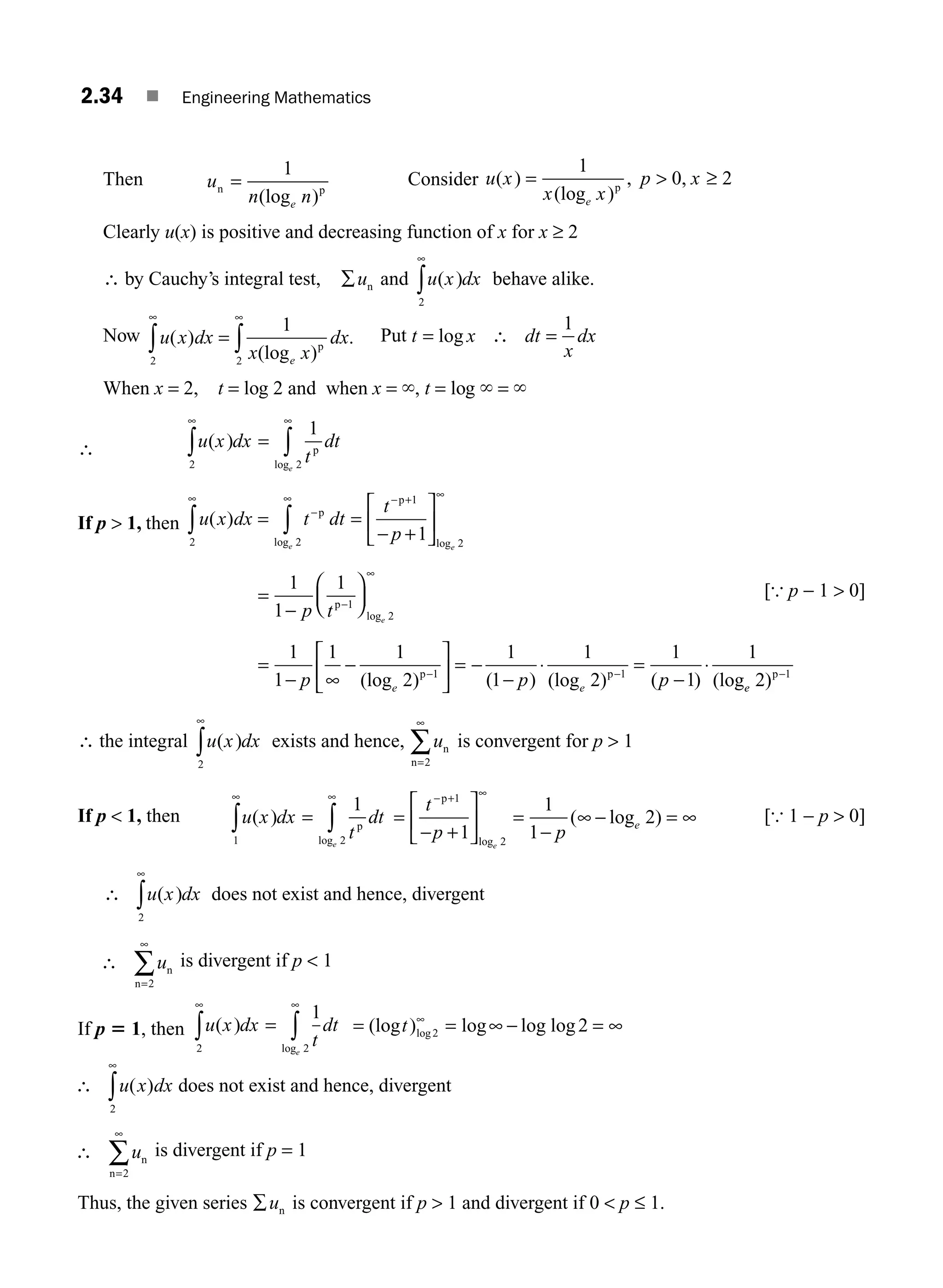 2.34 ■ Engineering Mathematics
Then u
n n
e
n p
=
1
(log )
Consider u x
x x
p x
e
( )
(log )
, ,
=
1
0 2
p
 ≥
Clearly u(x) is positive and decreasing function of x for x ≥ 2
∴ by Cauchy’s integral test, ∑un and u x dx
( )
2
∞
∫ behave alike.
Now u x dx
x x
dx
e
( )
(log )
.
2 2
1
∞
∫ ∫
= p
∞
Put t x dt
x
dx
= log ∴ =
1
When x = 2, t = log 2 and when x = `, t = log ` = `
∴ u x dx
t
dt
e
( )
log
2 2
1
∞
∫ ∫
= p
∞
If p  1, then u x dx t dt
t
p
e e
( )
log log
= =
− +
⎡
⎣
⎢
⎤
⎦
⎥
∞
∫
∫
−
∞ − + ∞
p
p
2
2
1
2
1
=
−
⎛
⎝
⎜
⎞
⎠
⎟
−
∞
1
1
1
1
2
p t e
p
log
[{ p − 1  0]
=
− ∞
−
⎡
⎣
⎢
⎤
⎦
⎥ = −
−
⋅ =
−
⋅
− −
1
1
1 1
2
1
1
1
2
1
1
1
1 1
p p p
e e
(log ) ( ) (log ) ( ) (log
p p
e
e 2 1
)p−
∴ the integral u x dx
( )
2
∞
∫ exists and hence, un
n=
∞
2
∑ is convergent for p  1
If p  1, then u x dx
t
dt
e
( )
log
1 2
1
∞
∫ ∫
= p
∞
=
+
⎡
⎣
⎢
⎤
⎦
⎥ =
−
− = ∞
− + ∞
t
p p
e
e
p 1
2
1
1
1
2
−
∞
log
( log ) [{ 1 − p  0]
∴ ∫u x dx
( )
2
∞
does not exist and hence, divergent
∴ ∑un
n=
∞
2
is divergent if p  1
If p 5 1, then u x dx
t
dt
e
( )
log
= ∫
∫
∞
1
2
2
∞
= = ∞ =
(log ) log log log
log
t 2 2
∞
− ∞
∴ ∫u x dx
( )
2
∞
does not exist and hence, divergent
∴
=
∑un
n 2
∞
is divergent if p = 1
Thus, the given series ∑un is convergent if p  1 and divergent if 0  p ≤ 1.
M02_ENGINEERING_MATHEMATICS-I _XXXX_CH02.indd 34 5/12/2016 10:56:53 AM
 