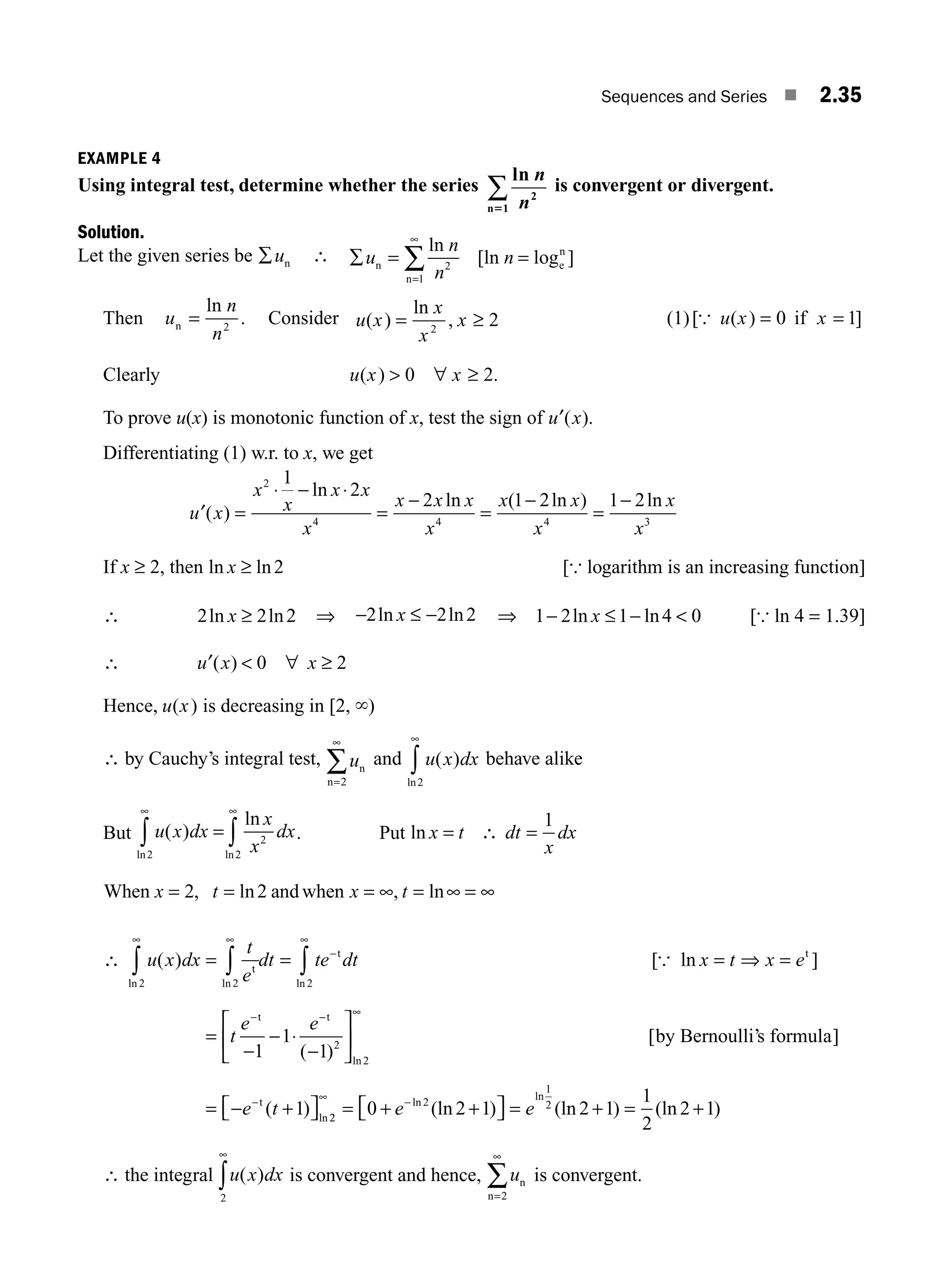 Sequences and Series ■ 2.35
EXAMPLE 4
Using integral test, determine whether the series
ln n
n2
n 1
5
∑ is convergent or divergent.
Solution.
Let the given series be ∑un ∴ ∑ = =
=
∑
u
n
n
n
n
n
e
n
ln
[ln log ]
2
1
∞
Then u
n
n
n =
ln
.
2
Consider u x
x
x
x
( )
ln
,
= ≥
2
2 (1)[ ( ) ]
{ u x x
= 0 1
if =
Clearly u x x
( ) .
 0 2
∀ ≥
To prove u(x) is monotonic function of x, test the sign of ′
u x
( ).
Differentiating (1) w.r. to x, we get
′ =
⋅ − ⋅
=
−
= =
−
u x
x
x
x x
x
x x x
x
x x
x
x
x
( )
ln
ln ( ln ) ln
2
4 4 4 3
1
2
2 1 2 1 2
−
If x ≥ 2, then ln ln
x ≥ 2 [{ logarithm is an increasing function]
∴ 2 2 2
ln ln
x ≥ ⇒ −2 2 2
ln ln
x ≤ − ⇒ 1 2 1 4 0
− ≤ − 
ln ln
x [{ ln 4 = 1.39]
∴ ′  ∀ ≥
u x x
( ) 0 2
Hence, u x
( ) is decreasing in [2, `)
∴ by Cauchy’s integral test, un
n=
∑
2
∞
and u x dx
( )
ln2
∞
∫ behave alike
But u x dx
x
x
dx
( )
ln
ln ln
=
∫ ∫
∞
2
2
2
∞
. Put ln x t dt
x
dx
= ∴ =
1
When and when
x t x t
= = = = ∞ =
2 2
, ln , ln
∞ ∞
∴ u x dx
t
e
dt te dt x t x e
t
e e
( ) [ ln ]
ln ln ln
2 2 2
1
1
∞ ∞
−
∞
−
∫ ∫ ∫
= = =
=
−
− ⋅
t
t t
t
{ ⇒ =
−
− ∞
−
−
⎡
⎣
⎢
⎤
⎦
⎥
= − +
⎡
⎣ ⎤
⎦
t
t
by Bernoulli’s formula
( )
[ ]
( )
ln
ln
1
1
2
2
e t 2
2
2
1
2
0 2 1 2 1
1
2
2 1
∞
= + +
⎡
⎣ ⎤
⎦ = + = +
−
e e
ln
ln
(ln ) (ln ) (ln )
∴ the integral u x dx
( )
2
∞
∫ is convergent and hence, un
n=
∞
∑
2
is convergent.
M02_ENGINEERING_MATHEMATICS-I _XXXX_CH02.indd 35 5/12/2016 10:57:00 AM
 