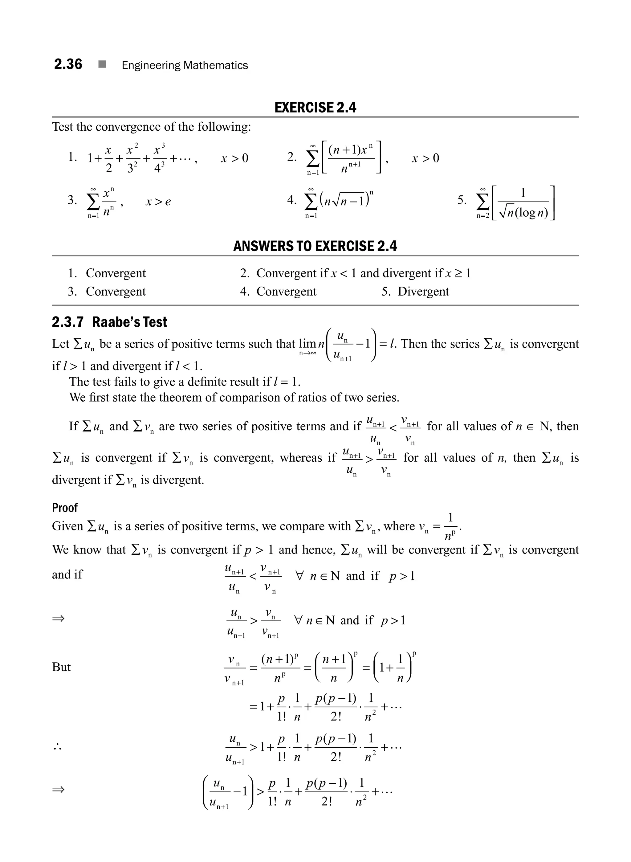 2.36 ■ Engineering Mathematics
EXERCISE 2.4
Test the convergence of the following:
1. 1
2 3 4
0
2
2
3
3
+ + + 
x x x
x
+… , 2.
( )
,
n x
n
x
+
∞
1
0
1
1
n
n
n
+
=
⎡
⎣
⎢
⎤
⎦
⎥ 
∑
3.
x
n
x e
n
n
n
, 
=
∑
1
∞
4. n n −
∞
1
1
( )
=
∑
n
n
5.
1
2 n n
(log )
⎡
⎣
⎢
⎤
⎦
⎥
∑
n=
∞
ANSWERS TO EXERCISE 2.4
1. Convergent 2. Convergent if x  1 and divergent if x ≥ 1
3. Convergent 4. Convergent 5. Divergent
2.3.7 Raabe’s Test
Let ∑un be a series of positive terms such that lim .
n
n
n
→
−
⎛
⎝
⎜
⎞
⎠
⎟
∞
+
=
n
u
u
l
1
1 Then the series ∑un is convergent
if l  1 and divergent if l  1.
The test fails to give a deﬁnite result if l = 1.
We ﬁrst state the theorem of comparison of ratios of two series.
If ∑un and ∑vn are two series of positive terms and if
u
u
v
v
n
n
n
n
+

1 1
+ for all values of n ∈ N, then
∑un is convergent if ∑vn is convergent, whereas if
u
u
v
v
n
n
n
n
+1 1
 + for all values of n, then ∑un is
divergent if ∑vn is divergent.
Proof
Given ∑un is a series of positive terms, we compare with ∑vn , where v
n
n p
=
1
.
We know that ∑vn is convergent if p  1 and hence, ∑un will be convergent if ∑vn is convergent
and if N and if
n
n
n
n
u
u
v
v
n p
+ +
 ∀ ∈ 
1 1
1
⇒ u
u
v
v
n p
n
n
n
n
N and if
+
 
1 1
1
+
∀ ∈
But
v
v
n
n
n
n n
p
n
p p
n
n
p
p
p p
+
=
+
=
⎛
⎝
⎜
⎞
⎠
⎟ = +
⎛
⎝
⎜
⎞
⎠
⎟
= + ⋅ +
−
⋅
1
1 1
1
1
1
1
1 1
2
( )
!
( )
!
+
1
1
2
n
+…
∴
u
u
p
n
p p
n
n
n+
 + ⋅
−
⋅ +
1
2
1
1
1 1
2
1
!
( )
!
+ …
⇒ u
u
p
n
p p
n
n
n+
−
⎛
⎝
⎜
⎞
⎠
⎟  ⋅ +
−
⋅
1
2
1
1
1 1
2
1
!
( )
!
+…
M02_ENGINEERING_MATHEMATICS-I _XXXX_CH02.indd 36 5/12/2016 10:57:07 AM
 