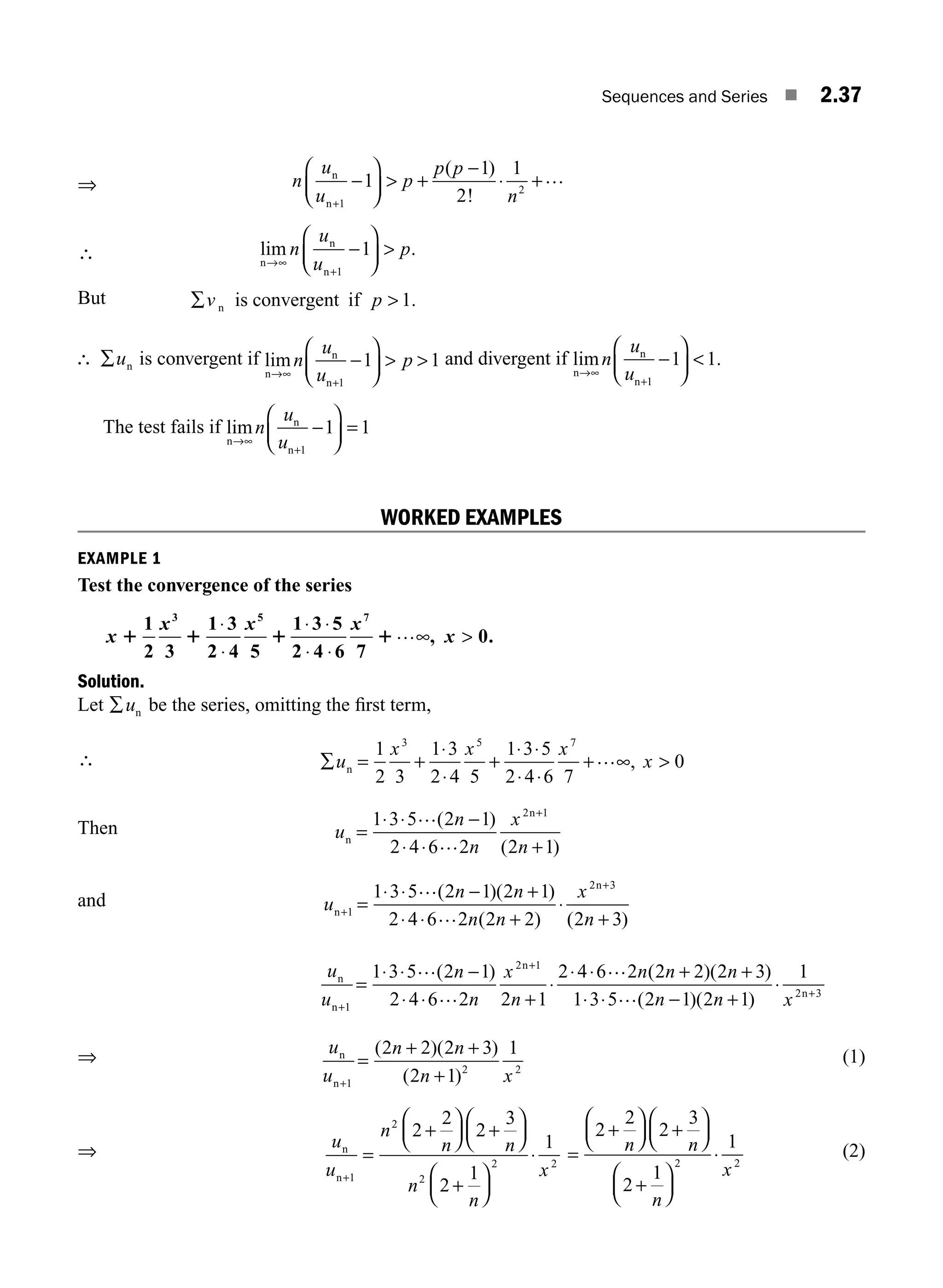 Sequences and Series ■ 2.37
⇒ n
u
u
p
p p
n
n
n+
−
⎛
⎝
⎜
⎞
⎠
⎟  ⋅
1
2
1
1
2
1
+
−
+…
( )
!
∴ lim .
n
n
n
→∞
+
−
⎛
⎝
⎜
⎞
⎠
⎟
n
u
u
p
1
1 
But ∑ 
v p
n is convergent if 1.
∴ ∑un is convergent if lim
n
n
n
→∞
⎛
⎝
⎜
⎞
⎠
⎟  
n
u
u
p
+
−
1
1 1 and divergent if lim .
n
n
n
→∞
+
−
⎛
⎝
⎜
⎞
⎠
⎟
n
u
u 1
1 1

The test fails if lim
n
n
n
→∞
−
⎛
⎝
⎜
⎞
⎠
⎟
n
u
u +
=
1
1 1
WORKED EXAMPLES
EXAMPLE 1
Test the convergence of the series
x
x x
1 1 1
1
2 3
1 3
2 4 5
3 5
⋅
⋅
1 3 5
2 4 6 7
0
7
⋅ ⋅
⋅ ⋅

x
x
1…∞, .
Solution.
Let ∑un be the series, omitting the ﬁrst term,
∴ ∑ = +
⋅
⋅
+
⋅ ⋅
⋅ ⋅

u
x x x
x
n
1
2 3
1 3
2 4 5
1 3 5
2 4 6 7
0
3 5 7
+…∞,
Then u
n
n
x
n
n
n
=
⋅ ⋅
⋅ ⋅ +
1 3 5 2 1
2 4 6 2 2 1
2 1
… −
…
+
( )
( )
and u
n n
n n
x
n
n
n
+ =
⋅ ⋅ +
⋅ ⋅ +
⋅
+
1
2 3
1 3 5 2 1 2 1
2 4 6 2 2 2 2 3
… −
…
+
( )( )
( ) ( )
u
u
n
n
x
n
n n n
n
n
n
+
+
=
⋅ ⋅ −
⋅ ⋅ +
⋅
⋅ ⋅ + +
1
2 1
1 3 5 2 1
2 4 6 2 2 1
2 4 6 2 2 2 2 3
1
…
…
…
( ) ( )( )
⋅
⋅ ⋅ +
⋅
3 5 2 1 2 1
1
2 3
… − +
( )( )
n n x n
⇒ u
u
n n
n x
n
n+
=
+ +
+
1
2 2
2 2 2 3
2 1
1
( )( )
( )
(1)
⇒ u
u
n
n n
n
n
x
n
n+
=
+
⎛
⎝
⎜
⎞
⎠
⎟
⎛
⎝
⎜
⎞
⎠
⎟
+
⎛
⎝
⎜
⎞
⎠
⎟
⋅
1
2
2
2 2
2
2
2
3
2
1
1
+
=
+
⎛
⎝
⎜
⎞
⎠
⎟
⎛
⎝
⎜
⎞
⎠
⎟
+
⎛
⎝
⎜
⎞
⎠
⎟
⋅
2
2
2
3
2
1
1
2 2
n n
n
x
+
(2)
M02_ENGINEERING_MATHEMATICS-I _XXXX_CH02.indd 37 5/12/2016 10:57:13 AM
 