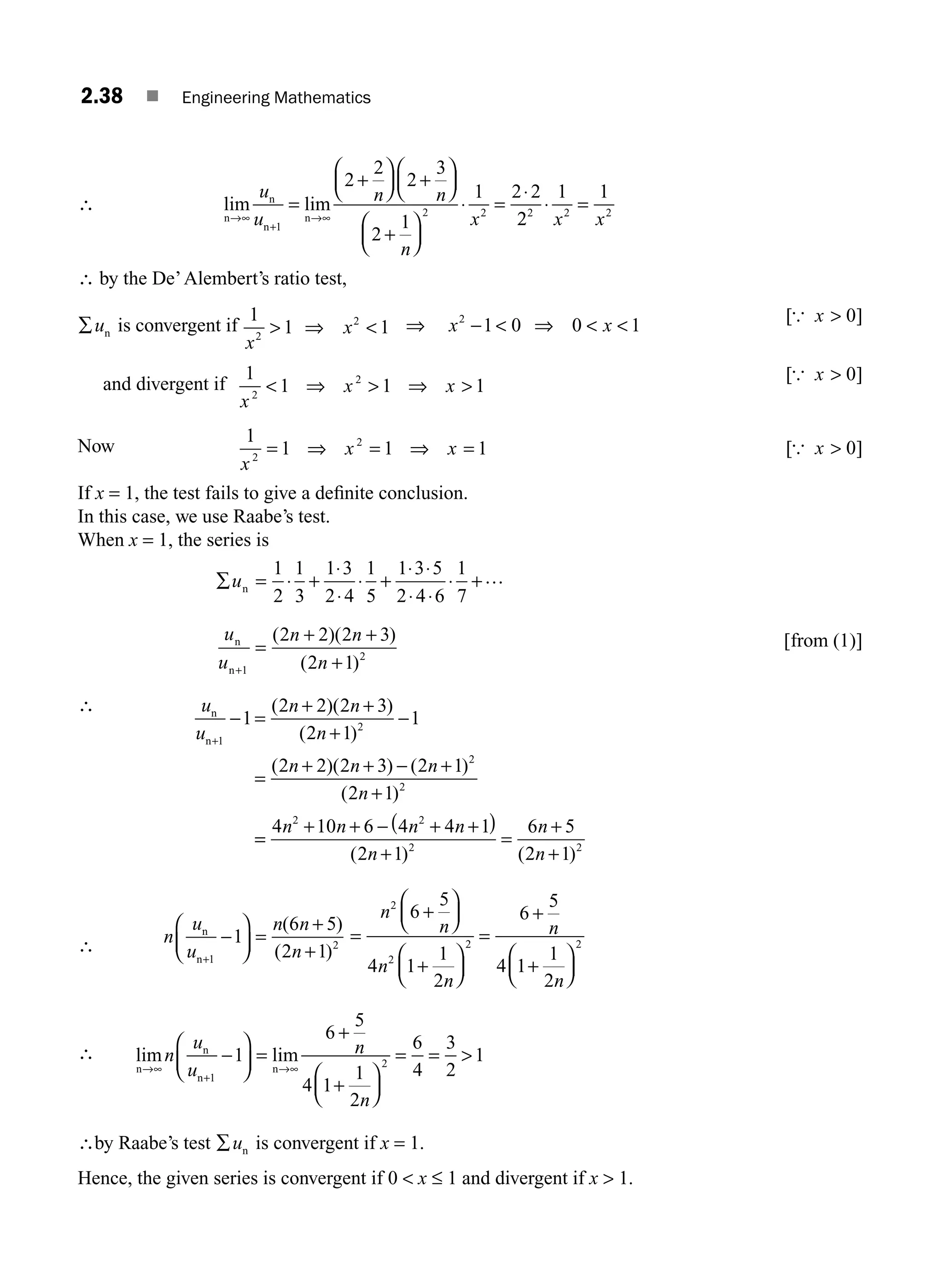 2.38 ■ Engineering Mathematics
∴ lim lim
n
n
n
n
→∞
+
→∞
=
+
⎛
⎝
⎜
⎞
⎠
⎟
⎛
⎝
⎜
⎞
⎠
⎟
+
⎛
⎝
⎜
⎞
⎠
⎟
⋅ =
⋅
u
u
n n
n
x
1
2 2
2
2
2
3
2
1
1 2 2
+
2
2
1 1
2 2 2
⋅ =
x x
∴ by the De’Alembert’s ratio test,
∑un is convergent if
1
1 1
2
2
x
x
 ⇒  ⇒ x x
2
1 0 0 1
−  ⇒  
[ ]
{ x  0
and divergent if
1
1 1 1
2
2
x
x x
 ⇒  ⇒ 
[ ]
{ x  0
Now
1
1 1 1
2
2
x
x x
= ⇒ = ⇒ = [ ]
{ x  0
If x = 1, the test fails to give a deﬁnite conclusion.
In this case, we use Raabe’s test.
When x = 1, the series is
∑ = ⋅ +
⋅
⋅
⋅ +
⋅ ⋅
⋅ ⋅
⋅
un
1
2
1
3
1 3
2 4
1
5
1 3 5
2 4 6
1
7
+…
u
u
n n
n
n
n+
=
+
1
2
2 2 2 3
2 1
( )( )
( )
+ + [ ]
from (1)
∴ u
u
n n
n
n n n
n
n
n+
=
+ +
+
=
+ + − +
+
1
2
2
2
1
2 2 2 3
2 1
1
2 2 2 3 2 1
2 1
− −
( )( )
( )
( )( ) ( )
( )
=
=
+ + − + +
( )
+
=
+
+
4 10 6 4 4 1
2 1
6 5
2 1
2 2
2 2
n n n n
n
n
n
( ) ( )
∴ n
u
u
n n
n
n
n+
−
⎛
⎝
⎜
⎞
⎠
⎟ =
+
+
1
2
1
6 5
2 1
( )
( )
=
⎛
⎝
⎜
⎞
⎠
⎟
+
⎛
⎝
⎜
⎞
⎠
⎟
=
+
+
⎛
⎝
⎜
⎞
⎠
⎟
n
n
n
n
n
n
2
2
2 2
6
5
4 1
1
2
6
5
4 1
1
2
+
∴ lim lim
n
n
n
n
→∞ →∞
⎛
⎝
⎜
⎞
⎠
⎟ =
+
+
⎛
⎝
⎜
⎞
⎠
⎟
= = 
n
u
u
n
n
+
−
1
2
1
6
5
4 1
1
2
6
4
3
2
1
∴by Raabe’s test ∑un is convergent if x = 1.
Hence, the given series is convergent if 0  x ≤ 1 and divergent if x  1.
M02_ENGINEERING_MATHEMATICS-I _XXXX_CH02.indd 38 5/12/2016 10:57:17 AM
 