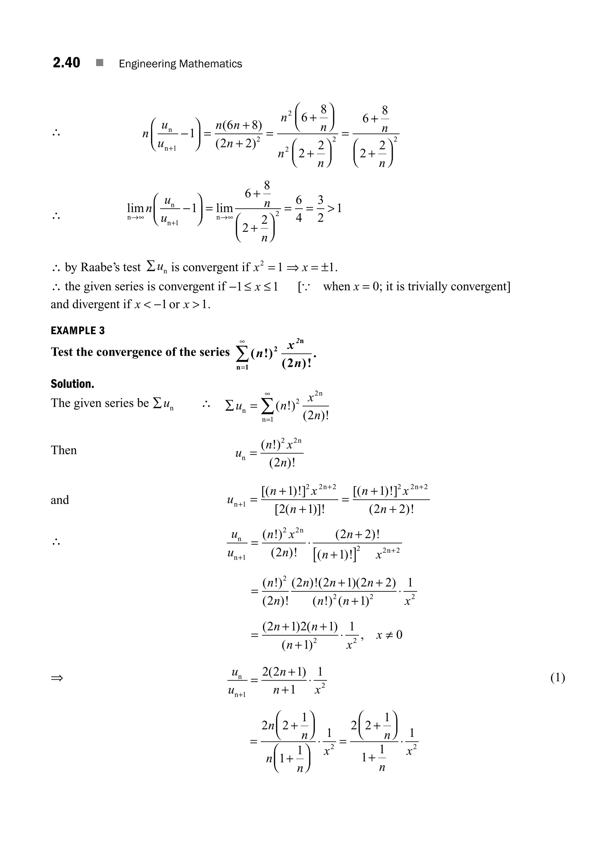 2.40 ■ Engineering Mathematics
∴ n
u
u
n n
n
n
n
n
n
n
n+
−
⎛
⎝
⎜
⎞
⎠
⎟ =
+
=
+
⎛
⎝
⎜
⎞
⎠
⎟
+
⎛
⎝
⎜
⎞
⎠
⎟
=
1
2
2
2
2
1
6 8
2 2
6
8
2
2
6
( )
( )
+
+
+
+
⎛
⎝
⎜
⎞
⎠
⎟
8
2
2
2
n
n
∴
lim lim
n
n
n
n
→∞
+
→∞
−
⎛
⎝
⎜
⎞
⎠
⎟ =
+
⎛
⎝
⎜
⎞
⎠
⎟
= = 
n
u
u
n
n
1
2
1
6
8
2
2
6
4
3
2
1
+
∴ by Raabe’s test ∑un is convergent if x2
1
= ⇒ x = ±1.
∴ the given series is convergent if − ≤
1 1
≤ x [{ when x = 0; it is trivially convergent]
and divergent if x x
 
−1 1
or .
EXAMPLE 3
Test the convergence of the series ( !)
( )!
.
n
x
n
2
2
1 2
n
n
=
∞
∑
Solution.
The given series be ∑un ∴ ∑ =
=
∞
∑
u n
x
n
n
n
n
( !)
( )!
2
2
1 2
Then u
n x
n
n
n
=
( !)
( )!
2 2
2
and u
n x
n
n x
n
n
n n
+
+ +
=
+
+
=
+
+
1
2 2 2 2 2 2
1
2 1
1
2 2
[( )!]
[ ( )]!
[( )!]
( )!
∴
u
u
n x
n
n
n x
n
n
n
n
n
n
n
+
+
= ⋅
+
+
[ ]
=
1
2 2
2 2 2
2
2
2 2
1
2
2
( !)
( )!
( )!
( )!
( !)
( )!
( )!(
( )( )
( !) ( )
( ) ( )
( )
,
2 1 2 2
1
1
2 1 2 1
1
1
0
2 2 2
2 2
n n
n n x
n n
n x
x
+ +
+
⋅
=
+ +
+
⋅ ≠
⇒ u
u
n
n x
n
n+
=
+
+
⋅
1
2
2 2 1
1
1
( ) (1)
=
+
⎛
⎝
⎜
⎞
⎠
⎟
+
⎛
⎝
⎜
⎞
⎠
⎟
⋅ =
+
⎛
⎝
⎜
⎞
⎠
⎟
+
⋅
2 2
1
1
1
1
2 2
1
1
1
1
2 2
n
n
n
n
x
n
n
x
M02_ENGINEERING_MATHEMATICS-I _XXXX_CH02.indd 40 5/12/2016 10:57:26 AM
 
