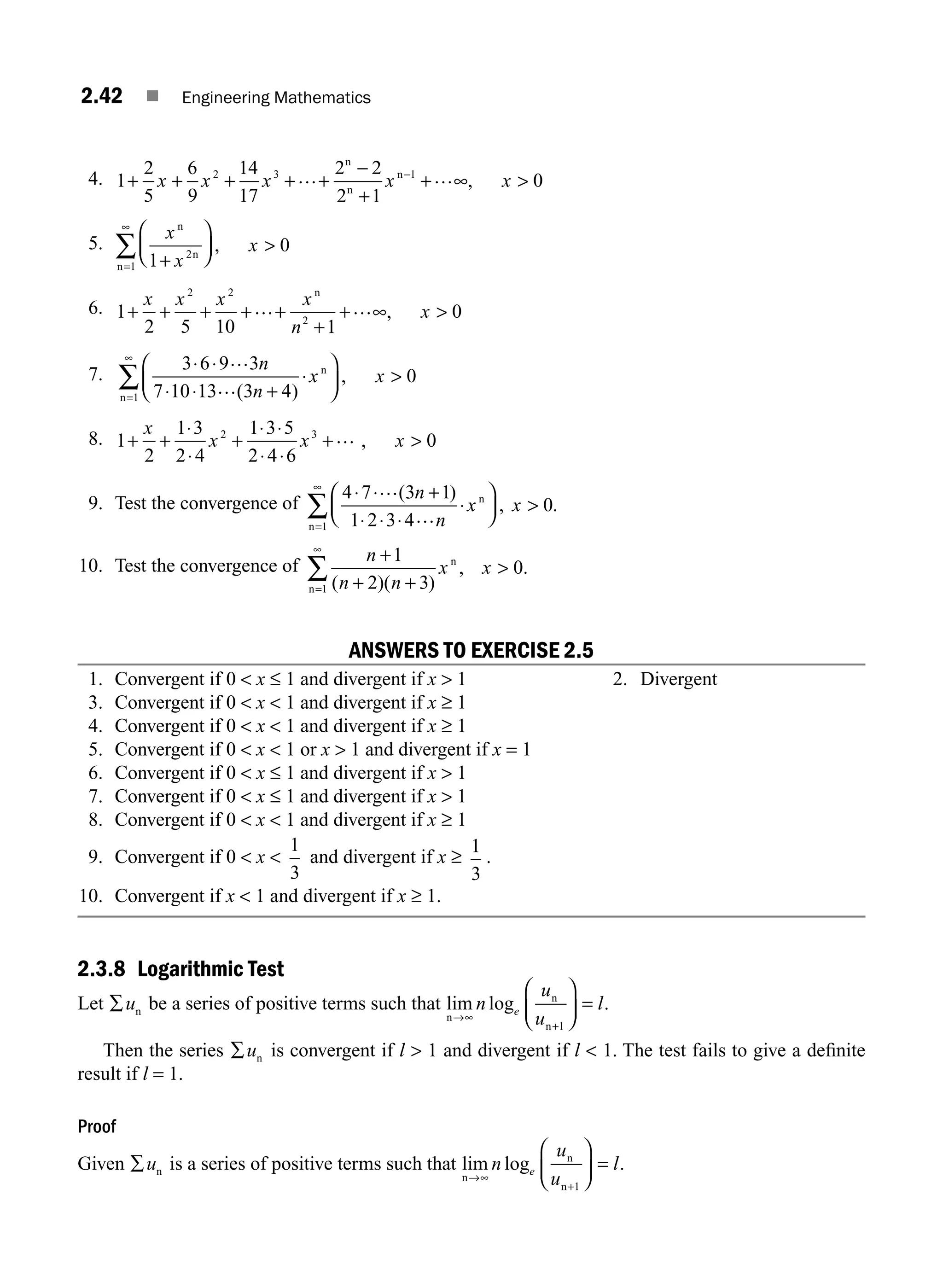 2.42 ■ Engineering Mathematics
4. 1
2
5
6
9
14
17
2 2
2 1
0
2 3 1
+ + + + +
−
+
+ ∞ 
−
x x x x x
… …
n
n
n
,
5.
x
x
x
n
n
n 1
0
2
1 +
⎛
⎝
⎜
⎞
⎠
⎟ 
=
∞
∑ ,
6. 1
2 5 10 1
0
2 2
2
+ + + + +
+
+ ∞ 
x x x x
n
x
… …
n
,
7.
3 6 9 3
7 10 13 3 4
0
1
⋅ ⋅
⋅ ⋅ +
⋅
⎛
⎝
⎜
⎞
⎠
⎟ 
=
∞
∑
…
…
n
n
x x
( )
,
n
n
8. 1
2
1 3
2 4
1 3 5
2 4 6
0
2 3
+ +
⋅
⋅
+
⋅ ⋅
⋅ ⋅
+ 
x
x x x
… ,
9. Test the convergence of
4 7 3 1
1 2 3 4
0
1
⋅ ⋅
⋅ ⋅ ⋅
⋅
⎛
⎝
⎜
⎞
⎠
⎟ 
=
∞
∑
… +
…
( )
, .
n
n
x x
n
n
10. Test the convergence of
n
n n
x x
+1
2 3
0
1 ( )( )
, .
+ +

=
∞
∑ n
n
ANSWERS TO EXERCISE 2.5
1. Convergent if 0  x ≤ 1 and divergent if x  1 2. Divergent
3. Convergent if 0  x  1 and divergent if x ≥ 1
4. Convergent if 0  x  1 and divergent if x ≥ 1
5. Convergent if 0  x  1 or x  1 and divergent if x = 1
6. Convergent if 0  x ≤ 1 and divergent if x  1
7. Convergent if 0  x ≤ 1 and divergent if x  1
8. Convergent if 0  x  1 and divergent if x ≥ 1
9. Convergent if 0  x 
1
3
and divergent if x ≥
1
3
.
10. Convergent if x  1 and divergent if x ≥ 1.
2.3.8 Logarithmic Test
Let ∑un be a series of positive terms such that lim log .
n
n
n
→∞
+
⎛
⎝
⎜
⎞
⎠
⎟ =
n
u
u
l
e
1
Then the series ∑un is convergent if l  1 and divergent if l  1. The test fails to give a deﬁnite
result if l = 1.
Proof
Given ∑un is a series of positive terms such that lim log .
n
n
n
→∞
+
⎛
⎝
⎜
⎞
⎠
⎟ =
n
u
u
l
e
1
M02_ENGINEERING_MATHEMATICS-I _XXXX_CH02.indd 42 5/12/2016 10:57:36 AM
 