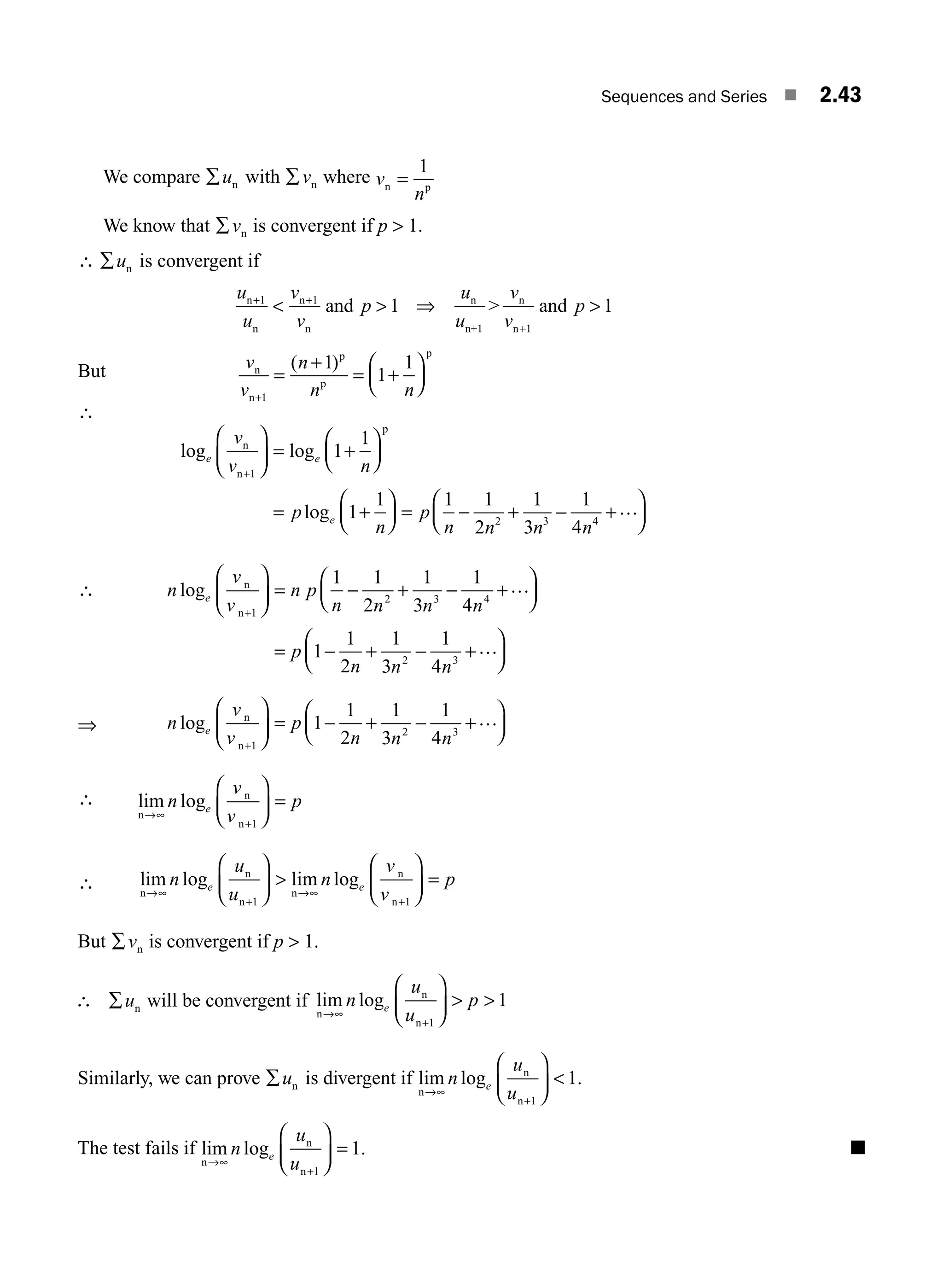 Sequences and Series ■ 2.43
We compare ∑un with ∑vn where v
n
n p
=
1
We know that ∑vn is convergent if p  1.
∴ ∑un is convergent if
u
u
v
v
p
u
u
v
v
p
n
n
n
n
n
n+
n
n
and  and
+ +
+
  
1 1
1 1
1 1
⇒
But v
v
n
n n
n
n
p
p
p
+
=
+
= +
⎛
⎝
⎜
⎞
⎠
⎟
1
1
1
1
( )
∴
log log
log
e e
e
v
v n
p
n
p
n n
n
n
p
+
⎛
⎝
⎜
⎞
⎠
⎟ = +
⎛
⎝
⎜
⎞
⎠
⎟
= +
⎛
⎝
⎜
⎞
⎠
⎟ = − +
1
2
1
1
1
1 1 1
2
1
1
3
1
4
3 4
n n
− +
⎛
⎝
⎜
⎞
⎠
⎟
…
∴ n
v
v
n p
n n n n
p
n n
e
log n
n+
⎛
⎝
⎜
⎞
⎠
⎟ = − + − +
⎛
⎝
⎜
⎞
⎠
⎟
= − + −
1
2 3 4
2
1 1
2
1
3
1
4
1
1
2
1
3
…
1
1
4 3
n
+
⎛
⎝
⎜
⎞
⎠
⎟
…
⇒ n
v
v
p
n n n
e
log n
n+
⎛
⎝
⎜
⎞
⎠
⎟ − + − +
⎛
⎝
⎜
⎞
⎠
⎟
1
2 3
1
1
2
1
3
1
4
= …
∴ lim log
n
n
n
→∞
+
⎛
⎝
⎜
⎞
⎠
⎟ =
n
v
v
p
e
1
∴ lim log lim log
n
n
n
n
n
n
→∞
+
→∞
+
⎛
⎝
⎜
⎞
⎠
⎟ 
⎛
⎝
⎜
⎞
⎠
⎟ =
n
u
u
n
v
v
p
e e
1 1
But ∑vn is convergent if p  1.
∴ ∑un will be convergent if lim log
n
n
n
→∞
+
⎛
⎝
⎜
⎞
⎠
⎟  
n
u
u
p
e
1
1
Similarly, we can prove ∑un is divergent if lim log .
n
n
n
→∞
+
⎛
⎝
⎜
⎞
⎠
⎟ 
n
u
u
e
1
1
The test fails if lim log .
n
n
n
→∞
+
⎛
⎝
⎜
⎞
⎠
⎟ =
n
u
u
e
1
1 ■
M02_ENGINEERING_MATHEMATICS-I _XXXX_CH02.indd 43 5/12/2016 10:57:41 AM
 