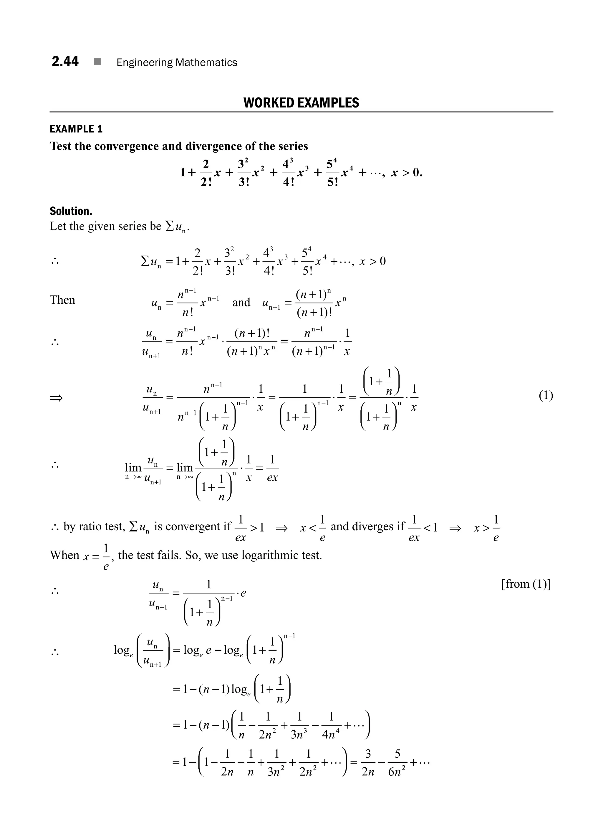2.44 ■ Engineering Mathematics
WORKED EXAMPLES
EXAMPLE 1
Test the convergence and divergence of the series
1
2
2
3
3
4
4
5
5
0
2
2
3
3
4
4
1 1 1 1 1
! ! ! !
, .
x x x x x
… 
Solution.
Let the given series be ∑un .
∴ ∑ = + + + + + 
u x x x x x
n 1
2
2
3
3
4
4
5
5
0
2
2
3
3
4
4
! ! ! !
,
…
Then u
n
n
x u
n
n
x
n
n
n
n
n
n
and
= =
+
+
−
−
+
1
1
1
1
1
!
( )
( )!
∴
u
u
n
n
x
n
n x
n
n x
n
n
n
n
n n
n
n
+
−
−
−
−
= ⋅
+
+
=
+
⋅
1
1
1
1
1
1
1 1
1
!
( )!
( ) ( )
⇒
u
u
n
n
n
x
n
x
n
n
n
n
n
n n
+
−
−
− −
=
+
⎛
⎝
⎜
⎞
⎠
⎟
⋅ =
+
⎛
⎝
⎜
⎞
⎠
⎟
⋅ =
+
⎛
⎝
⎜
⎞
1
1
1
1 1
1
1
1 1
1
1
1
1
1
⎠
⎠
⎟
+
⎛
⎝
⎜
⎞
⎠
⎟
⋅
1
1
1
n
x
n
(1)
∴ lim lim
n
n
n
n n
→∞
+
→∞
=
+
⎛
⎝
⎜
⎞
⎠
⎟
+
⎛
⎝
⎜
⎞
⎠
⎟
⋅ =
u
u
n
n
x ex
1
1
1
1
1
1 1
∴ by ratio test, ∑un is convergent if
1
1
1
ex
x
e
 ⇒  and diverges if
1
1
1
ex
x
e
 ⇒ 
When x
e
=
1
, the test fails. So, we use logarithmic test.
∴ u
u
n
e
n
n
n
+
−
=
+
⎛
⎝
⎜
⎞
⎠
⎟
⋅
1
1
1
1
1
[ ]
from (1)
∴ log log log
( )log
e e e
e
u
u
e
n
n
n
n
n
n
+
−
⎛
⎝
⎜
⎞
⎠
⎟ = − +
⎛
⎝
⎜
⎞
⎠
⎟
= − − +
⎛
⎝
1
1
1
1
1 1 1
1
⎜
⎜
⎞
⎠
⎟
= − − − + − +
⎛
⎝
⎜
⎞
⎠
⎟
1 1
1 1
2
1
3
1
4
2 3 4
( )
n
n n n n
…
= − − − + + +
⎛
⎝
⎜
⎞
⎠
⎟ = − +
1 1
1
2
1 1
3
1
2
3
2
5
6
2 2 2
n n n n n n
… …
M02_ENGINEERING_MATHEMATICS-I _XXXX_CH02.indd 44 5/12/2016 10:57:46 AM
 