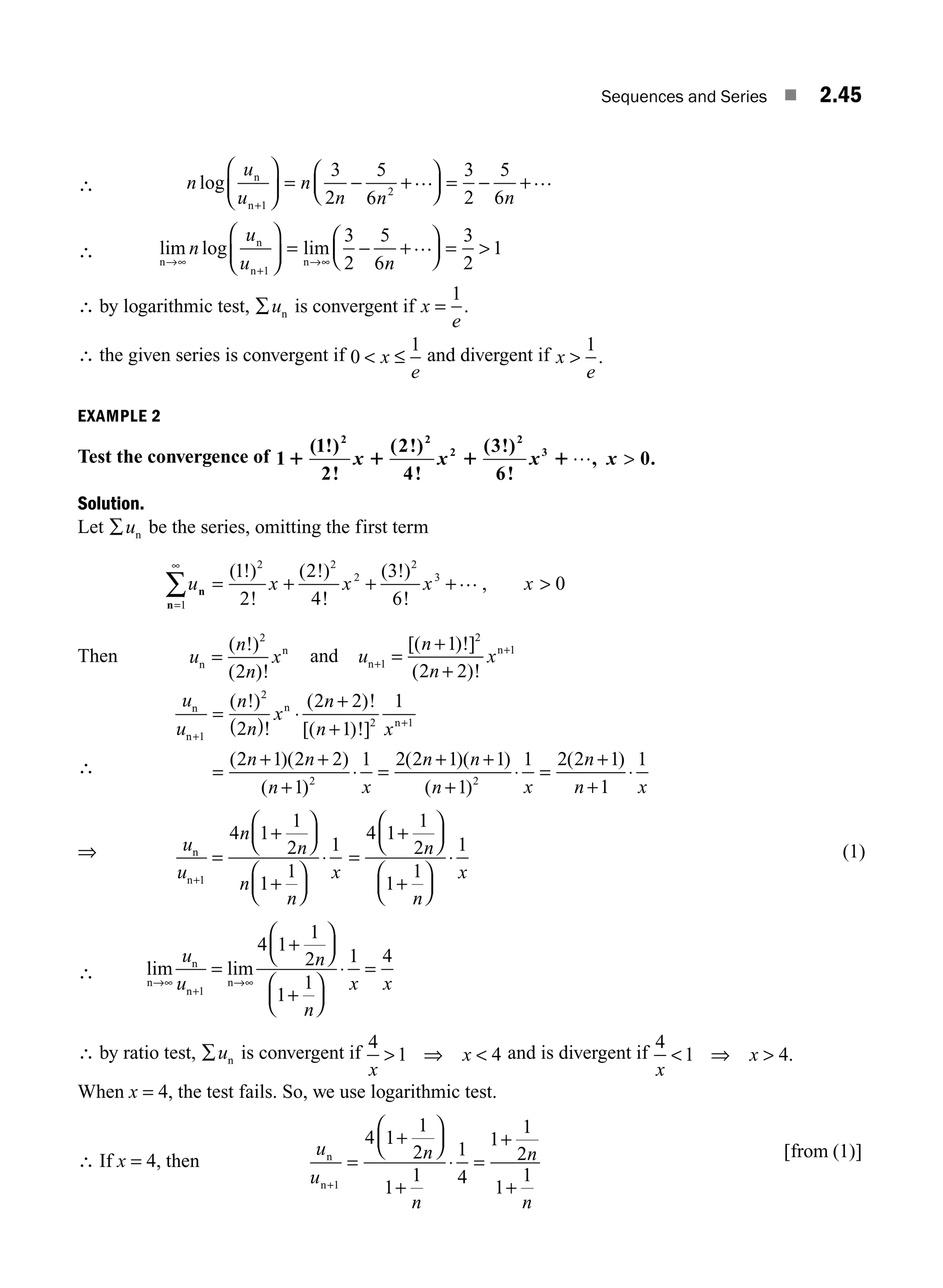 Sequences and Series ■ 2.45
∴ n
u
u
n
n n n
log n
n+
⎛
⎝
⎜
⎞
⎠
⎟ = − +
⎛
⎝
⎜
⎞
⎠
⎟ = − +
1
2
3
2
5
6
3
2
5
6
… …
∴ lim log lim
n
n
n
n
→∞
+
→∞
⎛
⎝
⎜
⎞
⎠
⎟ = − +
⎛
⎝
⎜
⎞
⎠
⎟ = 
n
u
u n
1
3
2
5
6
3
2
1
…
∴ by logarithmic test, ∑un is convergent if x
e
=
1
.
∴ the given series is convergent if 0
1
 ≤
x
e
and divergent if x
e

1
.
EXAMPLE 2
Test the convergence of 1
1
2
2
4
3
6
0
2 2
2
2
3
1 1 1 1
( !)
!
( !)
!
( !)
!
, .
x x x x
… 
Solution.
Let ∑un be the series, omitting the first term
u x x x x
n
n=
∞
∑ = + + + 
1
2 2
2
2
3
1
2
2
4
3
6
0
( !)
!
( !)
!
( !)
!
,
…
Then u
n
n
x
n
n
=
( !)
( )!
2
2
and u
n
n
x
n
n
+
+
=
+
+
1
2
1
1
2 2
[( )!]
( )!
∴
u
u
n
n
x
n
n x
n n
n
n
n
n
n
+
+
=
( )
⋅
+
+
=
+ +
+
1
2
2 1
2
2 2
1
1
2 1 2 2
1
( !)
!
( )!
[( )!]
( )( )
( )
)
( )( )
( )
( )
2 2
1 2 2 1 1
1
1 2 2 1
1
1
⋅ =
+ +
+
⋅ =
+
+
⋅
x
n n
n x
n
n x
⇒ u
u
n
n
n
n
x
n
n+
=
+
⎛
⎝
⎜
⎞
⎠
⎟
+
⎛
⎝
⎜
⎞
⎠
⎟
⋅
1
4 1
1
2
1
1
1
=
+
⎛
⎝
⎜
⎞
⎠
⎟
+
⎛
⎝
⎜
⎞
⎠
⎟
⋅
4 1
1
2
1
1
1
n
n
x
(1)
∴ lim lim
n
n
n
n
→∞
+
→∞
=
+
⎛
⎝
⎜
⎞
⎠
⎟
+
⎛
⎝
⎜
⎞
⎠
⎟
⋅ =
u
u
n
n
x x
1
4 1
1
2
1
1
1 4
∴ by ratio test, ∑un is convergent if
4
1 4
x
x
 ⇒  and is divergent if
4
1 4
x
x
 ⇒  .
When x = 4, the test fails. So, we use logarithmic test.
∴ If x = 4, then
u
u
n
n
n
n
n
n+
=
+
⎛
⎝
⎜
⎞
⎠
⎟
+
⋅ =
+
+
1
4 1
1
2
1
1
1
4
1
1
2
1
1
[ ]
from (1)
M02_ENGINEERING_MATHEMATICS-I _XXXX_CH02.indd 45 5/12/2016 10:57:53 AM
 