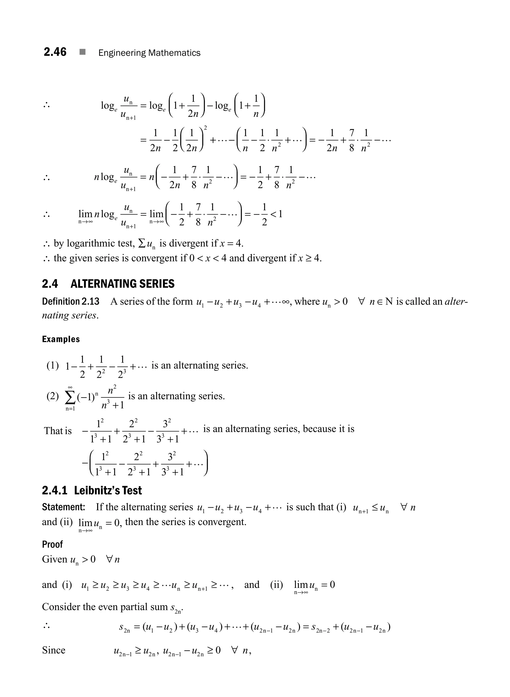 2.46 ■ Engineering Mathematics
∴ log log log
e e e
u
u n n
n n
n
n+
= +
⎛
⎝
⎜
⎞
⎠
⎟ − +
⎛
⎝
⎜
⎞
⎠
⎟
= −
⎛
⎝
⎜
⎞
⎠
⎟
1
2
1
1
2
1
1
1
2
1
2
1
2
+
+ − − ⋅ +
⎛
⎝
⎜
⎞
⎠
⎟ = − + ⋅ −
… … …
1 1
2
1 1
2
7
8
1
2 2
n n n n
∴ n
u
u
n
n n n
e
log n
n+
= − + ⋅ −
⎛
⎝
⎜
⎞
⎠
⎟ = − + ⋅ −
1
2 2
1
2
7
8
1 1
2
7
8
1
… …
∴ lim log lim
n
n
n
n
→∞
+
→∞
= − + ⋅ −
⎛
⎝
⎜
⎞
⎠
⎟ = − 
n
u
u n
e
1
2
1
2
7
8
1 1
2
1
…
∴ by logarithmic test, ∑un is divergent if x = 4.
∴ the given series is convergent if 0  x  4 and divergent if x ≥ 4.
2.4 ALTERNATING SERIES
Definition 2.13 A series of the form u u u u
1 2 3 4
− + − + ∞
… , where u n
n N
 ∀ ∈
0 is called an alter-
nating series.
Examples
(1) 1
1
2
1
2
1
2
2 3
− + − +… is an alternating series.
(2) ( )
−
+
=
∞
∑ 1
1
2
3
1
n
n
n
n
is an alternating series.
That is −
+
+
+
−
+
+
1
1 1
2
2 1
3
3 1
2
3
2
3
2
3
… is an alternating series, because it is
−
+
−
+
+
+
+
⎛
⎝
⎜
⎞
⎠
⎟
1
1 1
2
2 1
3
3 1
2
3
2
3
2
3
…
2.4.1 Leibnitz’s Test
Statement: If the alternating series u u u u
1 2 3 4
− + − +… is such that (i) u u n
n n
+ ≤ ∀
1
and (ii) lim ,
n
n
→∞
=
u 0 then the series is convergent.
Proof
Given u n
n  ∀
0
and (i) u u u u u u
1 2 3 4 1
≥ ≥ ≥ ≥ ≥ ≥
+
… …
n n , and (ii) lim
n
n
→∞
=
u 0
Consider the even partial sum s2n
.
∴ s u u u u u u s u u
2n n n 2n n n
= − + − + + − = + −
− − −
( ) ( ) ( ) ( )
1 2 3 4 2 1 2 2 2 1 2
…
Since u u u u n
2 1 2 2 1 2 0
n n n n
− −
≥ − ≥ ∀
, ,
M02_ENGINEERING_MATHEMATICS-I _XXXX_CH02.indd 46 5/12/2016 10:57:59 AM
 