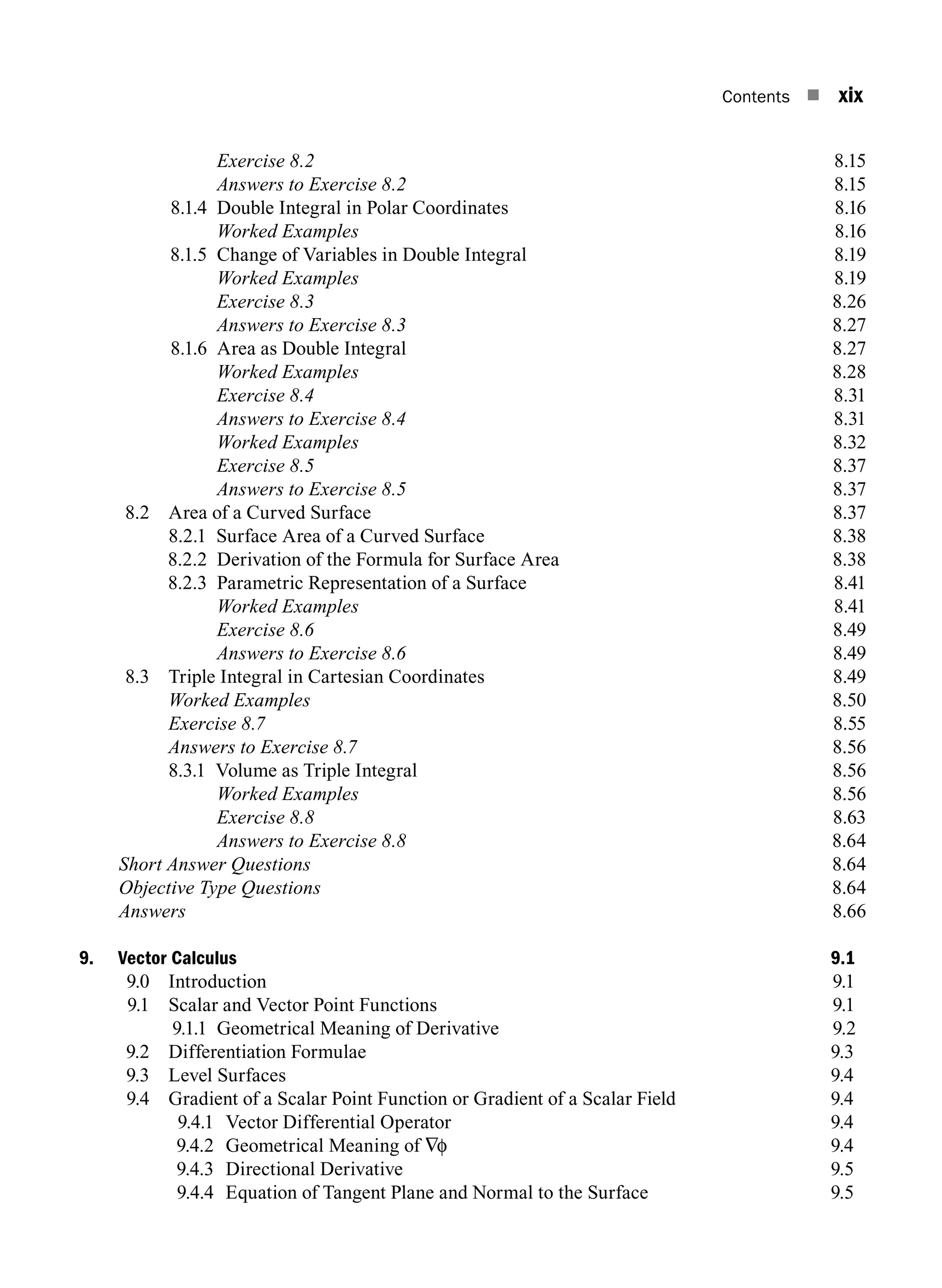 Contents n xix
		 Exercise 8.28.15
		 Answers to Exercise 8.28.15
8.1.4 Double Integral in Polar Coordinates 8.16
		 Worked Examples8.16
8.1.5 Change of Variables in Double Integral 8.19
		 Worked Examples8.19
		 Exercise 8.38.26
		 Answers to Exercise 8.38.27
8.1.6 Area as Double Integral 8.27
		 Worked Examples8.28
		 Exercise 8.48.31
		 Answers to Exercise 8.48.31
		 Worked Examples8.32
		 Exercise 8.58.37
		 Answers to Exercise 8.58.37
8.2 Area of a Curved Surface 8.37
		 8.2.1 Surface Area of a Curved Surface 8.38
8.2.2 Derivation of the Formula for Surface Area 8.38
8.2.3 Parametric Representation of a Surface 8.41
		 Worked Examples8.41
		 Exercise 8.68.49
		 Answers to Exercise 8.68.49
8.3 Triple Integral in Cartesian Coordinates 8.49
		 Worked Examples8.50
		 Exercise 8.78.55
		 Answers to Exercise 8.78.56
		 8.3.1 Volume as Triple Integral 8.56
		 Worked Examples8.56
		 Exercise 8.88.63
		 Answers to Exercise 8.88.64
Short Answer Questions8.64
Objective Type Questions8.64
Answers8.66
9. Vector Calculus 9.1
9.0 Introduction 9.1
9.1 Scalar and Vector Point Functions 9.1
9.1.1 Geometrical Meaning of Derivative 9.2
9.2 Differentiation Formulae 9.3
9.3 Level Surfaces 9.4
9.4	
Gradient of a Scalar Point Function or Gradient of a Scalar Field 9.4
9.4.1 Vector Differential Operator 9.4
9.4.2 Geometrical Meaning of ∇φ 9.4
9.4.3 Directional Derivative 9.5
9.4.4 Equation of Tangent Plane and Normal to the Surface 9.5
A01_ENGINEERING_MATHEMATICS-I _FM - (Reprint).indd 19 3/2/2017 6:17:55 PM
 