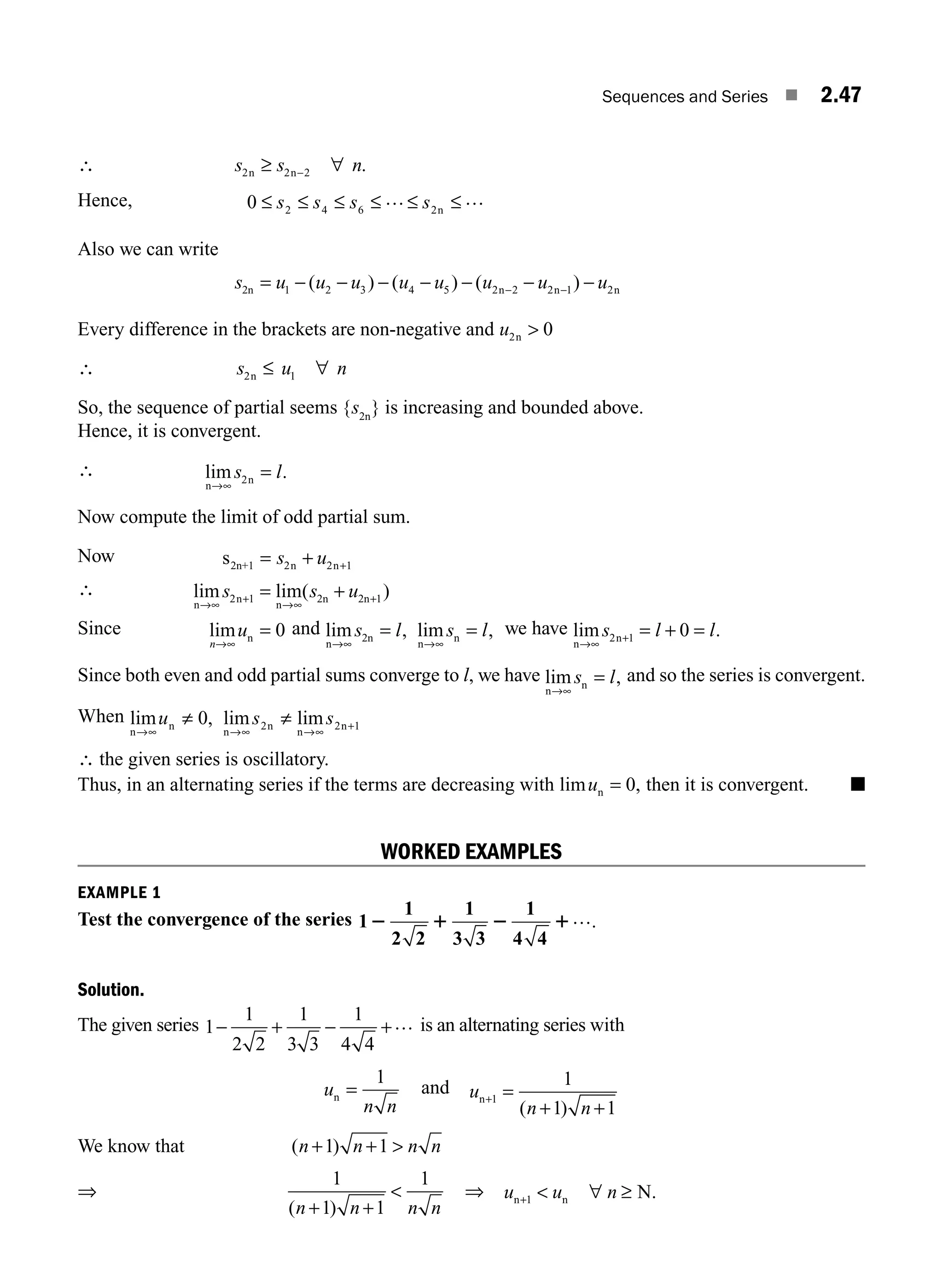 Sequences and Series ■ 2.47
∴ s s n
2 2 2
n n
≥ ∀
− .
Hence, 0 2 4 6 2
≤ ≤ ≤ ≤ ≤ ≤
s s s s
… …
n
Also we can write
s u u u u u u u u
2n n n n
= − − − − − − −
− −
1 2 3 4 5 2 2 2 1 2
( ) ( ) ( )
Every difference in the brackets are non-negative and u2 0
n 
∴ s u n
2 1
n ≤ ∀
So, the sequence of partial seems {s2n
} is increasing and bounded above.
Hence, it is convergent.
∴ lim .
n
n
→∞
=
s l
2
Now compute the limit of odd partial sum.
Now s2n+1 n n
= + +
s u
2 2 1
∴ lim lim( )
n
n
n
2n 2n
→∞
+
→∞
+
= +
s s u
2 1 1
Since lim
n
u
→∞
=
n 0 and lim ,
n
2n
→∞
=
s l lim ,
n
n
→∞
=
s l we have lim .
n
n
→∞
+ = + =
s l l
2 1 0
Since both even and odd partial sums converge to l, we have lim ,
n
n
→∞
=
s l and so the series is convergent.
When lim , lim lim
n
n
n
n
n
n
→∞ →∞ →∞
+
≠ ≠
u s s
0 2 2 1
∴ the given series is oscillatory.
Thus, in an alternating series if the terms are decreasing with lim ,
un = 0 then it is convergent. ■
WORKED EXAMPLES
EXAMPLE 1
Test the convergence of the series 1
1
2 2
1
3 3
1
4 4
2 1 2 1….
Solution.
The given series 1
1
2 2
1
3 3
1
4 4
− + − +… is an alternating series with
u
n n
n =
1
and u
n n
n+ =
+ +
1
1
1 1
( )
We know that ( )
n n n n
+ + 
1 1
⇒
1
1 1
1
( )
n n n n
+ +
 ⇒ u u n
n n N
+  ∀ ≥
1 .
M02_ENGINEERING_MATHEMATICS-I _XXXX_CH02.indd 47 5/12/2016 10:58:06 AM
 