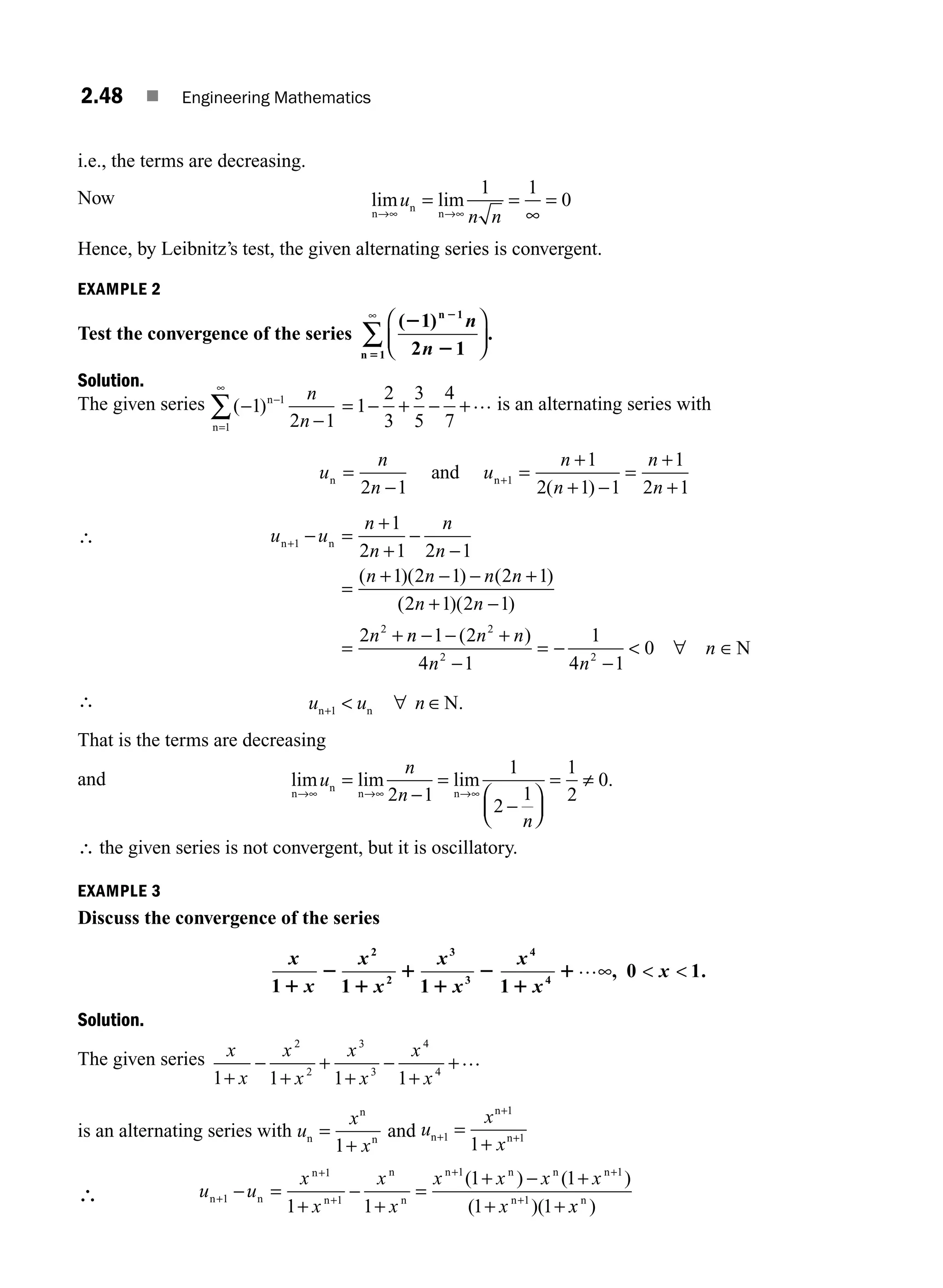 2.48 ■ Engineering Mathematics
i.e., the terms are decreasing.
Now lim lim
n
n
n
→∞ →∞
= =
∞
=
u
n n
1 1
0
Hence, by Leibnitz’s test, the given alternating series is convergent.
EXAMPLE 2
Test the convergence of the series
( )
.
2
2
2
5
1
2 1
1
1
n
n
n
n
⎛
⎝
⎜
⎞
⎠
⎟
∞
∑
Solution.
The given series ( )
−
−
−
=
∞
∑ 1
2 1
1
1
n
n
n
n
= − + − +
1
2
3
3
5
4
7
… is an alternating series with
u
n
n
u
n
n
n
n
n n
and
=
−
=
+
+ −
=
+
+
+
2 1
1
2 1 1
1
2 1
1
( )
∴ u u
n
n
n
n
n n n n
n n
n
n n
+ − =
+
+
−
−
=
+ − − +
+ −
=
+
1
2
1
2 1 2 1
1 2 1 2 1
2 1 2 1
2
( )( ) ( )
( )( )
n
n n n
n n
n
− − +
−
= −
−
 ∈
1 2
4 1
1
4 1
0
2
2 2
( )
∀ N
∴ u u n
n n N
+  ∀ ∈
1 .
That is the terms are decreasing
and lim lim lim .
n
n
n n
→∞ →∞ →∞
=
−
=
−
⎛
⎝
⎜
⎞
⎠
⎟
= ≠
u
n
n
n
2 1
1
2
1
1
2
0
∴ the given series is not convergent, but it is oscillatory.
EXAMPLE 3
Discuss the convergence of the series
x
x
x
x
x
x
1 1 1
2
2
3
3
1
2
1
1
1
2
x
x
x
4
4
1
0 1
1
1…∞  
, .
Solution.
The given series x
x
x
x
x
x
x
x
1 1 1 1
2
2
3
3
4
4
+
−
+
+
+
−
+
+…
is an alternating series with u
x
x
n
n
n
=
+
1
and u
x
x
n
n
n
+
+
+
=
+
1
1
1
1
∴ u u
x
x
x
x
x x x x
x
n n
n
n
n
n
n n n n
n
+
+
+
+ +
+
− =
+
−
+
=
+ − +
+ +
1
1
1
1 1
1
1 1
1 1
1 1
( ) ( )
( )( x
xn
)
M02_ENGINEERING_MATHEMATICS-I _XXXX_CH02.indd 48 5/12/2016 10:58:12 AM
 