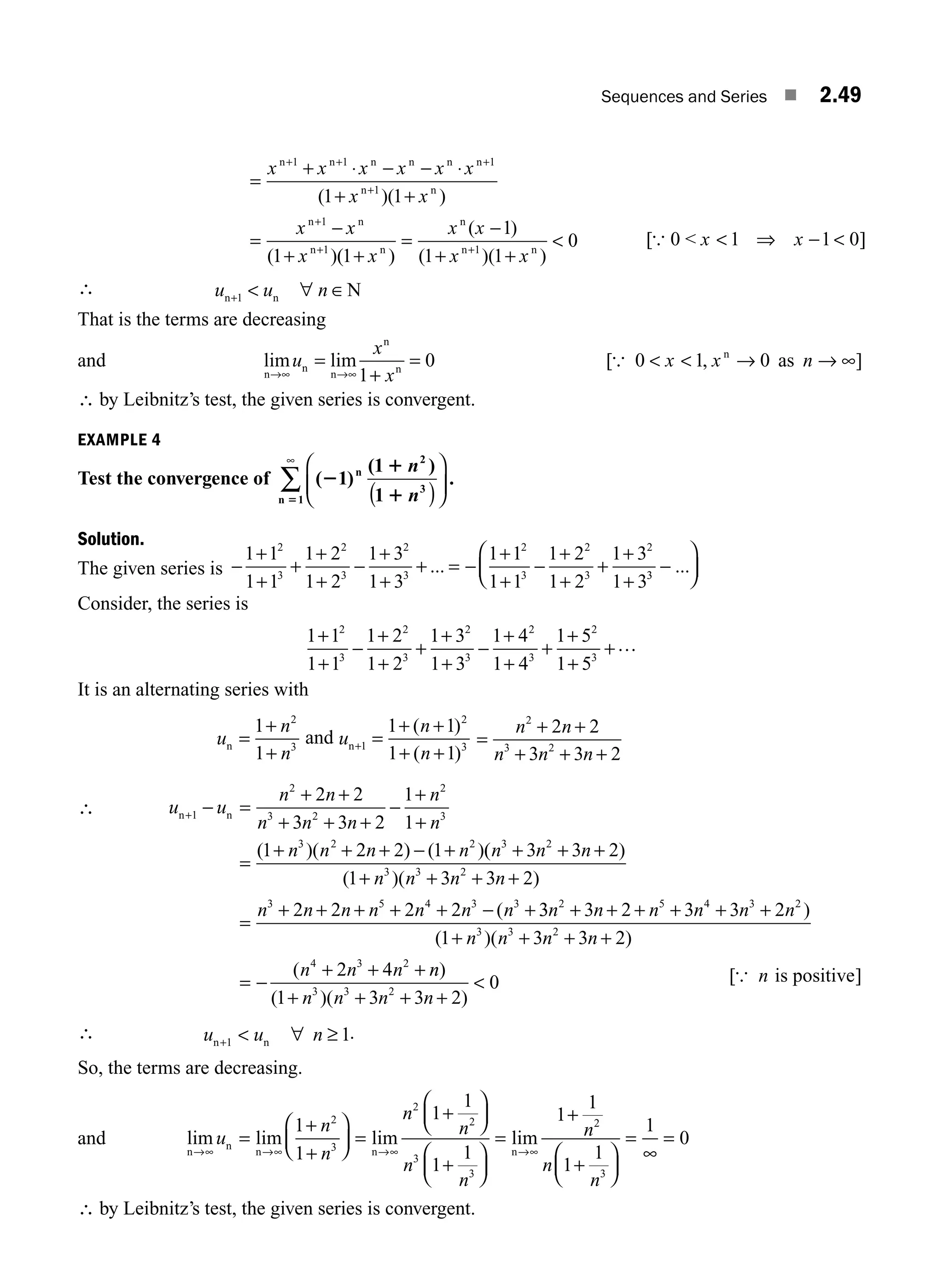 Sequences and Series ■ 2.49
x x x x x x
x x
x x
x
n n n n n n
n n
n n
n
( )( )
( )
=
+ ⋅ − − ⋅
+ +
=
−
+
+ + +
+
+
+
1 1 1
1
1
1
1 1
1 (
( )
( )
( )( )
1
1
1 1
0
1
+
=
−
+ +

+
x
x x
x x
n
n
n n
[ ]
{ 0  x x
 ⇒ − 
1 1 0
∴ u u n
n n N
+  ∀ ∈
1
That is the terms are decreasing
and lim lim
n
n
n
n
n
→∞ →∞
=
+
=
u
x
x
1
0 [ , ]
{ 0 1 0
  → → ∞
x x n
n
as
∴ by Leibnitz’s test, the given series is convergent.
EXAMPLE 4
Test the convergence of ( )
( )
.
2
1
1
5
1
1
1
2
3
1
n
n
n
n
( )
⎛
⎝
⎜
⎞
⎠
⎟
∞
∑
Solution.
The given series is −
+
+
+
+
+
−
+
+
+ = −
+
+
−
+
+
+
+
+
1 1
1 1
1 2
1 2
1 3
1 3
1 1
1 1
1 2
1 2
1 3
1 3
2
3
2
3
2
3
2
3
2
3
2
... 3
3
−
⎛
⎝
⎜
⎞
⎠
⎟
...
Consider, the series is
1 1
1 1
1 2
1 2
1 3
1 3
1 4
1 4
1 5
1 5
2
3
2
3
2
3
2
3
2
3
+
+
−
+
+
+
+
+
−
+
+
+
+
+
+…
It is an alternating series with
u
n
n
n =
+
+
1
1
2
3
and u
n
n
n+ =
+ +
+ +
1
2
3
1 1
1 1
( )
( )
=
+ +
+ + +
n n
n n n
2
3 2
2 2
3 3 2
∴ u u
n n
n n n
n
n
n n n n
n n
+ − =
+ +
+ + +
−
+
+
=
+ + + − +
1
2
3 2
2
3
3 2 2
2 2
3 3 2
1
1
1 2 2 1
( )( ) ( )(
( )
( )( )
(
n n n
n n n n
n n n n n n n
3 2
3 3 2
3 5 4 3 3
3 3 2
1 3 3 2
2 2 2 2
+ + +
+ + + +
=
+ + + + + − + 3
3 3 2 3 3 2
1 3 3 2
2 4
2 5 4 3 2
3 3 2
4 3 2
n n n n n n
n n n n
n n n
+ + + + + +
+ + + +
= −
+ + +
)
( )( )
( n
n
n n n n
)
( )( )
1 3 3 2
0
3 3 2
+ + + +

∴ u u n
n n
+  ∀ ≥
1 1.
So, the terms are decreasing.
and lim lim lim
n
n
n n
→∞ →∞ →∞
=
+
+
⎛
⎝
⎜
⎞
⎠
⎟ =
+
⎛
⎝
⎜
⎞
⎠
⎟
+
⎛
⎝
u
n
n
n
n
n
n
1
1
1
1
1
1
2
3
2
2
3
3
⎜
⎜
⎞
⎠
⎟
=
+
+
⎛
⎝
⎜
⎞
⎠
⎟
=
∞
=
→∞
lim
n
1
1
1
1
1
0
2
3
n
n
n
∴ by Leibnitz’s test, the given series is convergent.
[ ]
{ n is positive
M02_ENGINEERING_MATHEMATICS-I _XXXX_CH02.indd 49 5/12/2016 10:58:17 AM
 