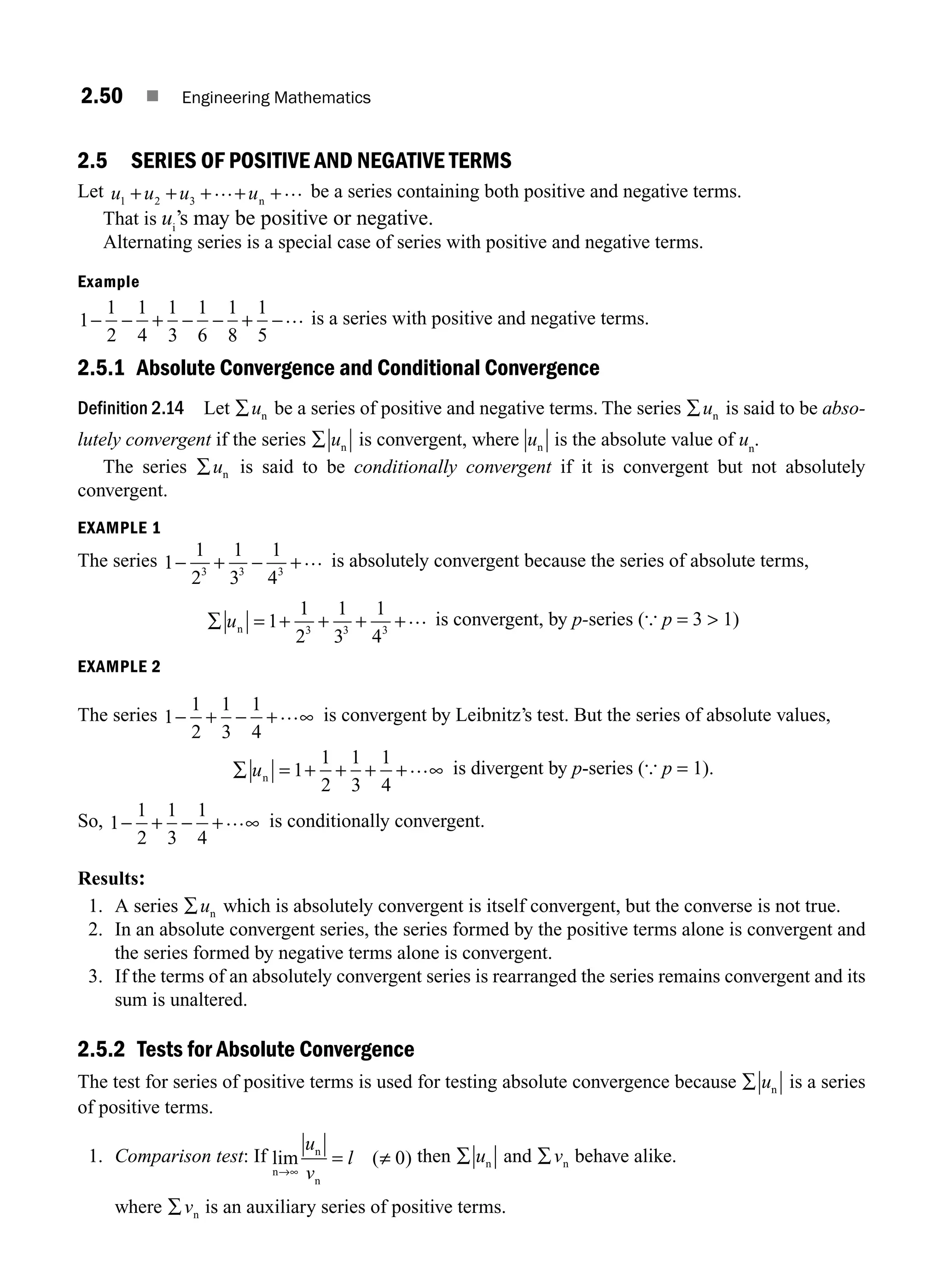 2.50 ■ Engineering Mathematics
2.5 SERIES OF POSITIVE AND NEGATIVE TERMS
Let u u u u
1 2 3
+ + + + +
… …
n
be a series containing both positive and negative terms.
That is ui
’s may be positive or negative.
Alternating series is a special case of series with positive and negative terms.
Example
1
1
2
1
4
1
3
1
6
1
8
1
5
− − + − − + −… is a series with positive and negative terms.
2.5.1 Absolute Convergence and Conditional Convergence
Definition 2.14 Let ∑un be a series of positive and negative terms. The series ∑un is said to be abso-
lutely convergent if the series ∑ un is convergent, where un is the absolute value of un
.
The series ∑un is said to be conditionally convergent if it is convergent but not absolutely
convergent.
EXAMPLE 1
The series 1
1
2
1
3
1
4
3 3 3
− + − +… is absolutely convergent because the series of absolute terms,
∑ = + + + +
un 1
1
2
1
3
1
4
3 3 3
… is convergent, by p-series ({ p = 3  1)
EXAMPLE 2
The series 1
1
2
1
3
1
4
− + − + ∞
… is convergent by Leibnitz’s test. But the series of absolute values,
∑ = + + + + ∞
un 1
1
2
1
3
1
4
… is divergent by p-series ({ p = 1).
So, 1
1
2
1
3
1
4
− + − + ∞
… is conditionally convergent.
Results:
1. A series ∑un which is absolutely convergent is itself convergent, but the converse is not true.
2. In an absolute convergent series, the series formed by the positive terms alone is convergent and
the series formed by negative terms alone is convergent.
3. If the terms of an absolutely convergent series is rearranged the series remains convergent and its
sum is unaltered.
2.5.2 Tests for Absolute Convergence
The test for series of positive terms is used for testing absolute convergence because ∑ un is a series
of positive terms.
1. Comparison test: If lim ( )
n
n
n
→∞
= ≠
u
v
l 0 then ∑ un and ∑vn behave alike.
where ∑vn is an auxiliary series of positive terms.
M02_ENGINEERING_MATHEMATICS-I _XXXX_CH02.indd 50 5/12/2016 10:58:23 AM
 