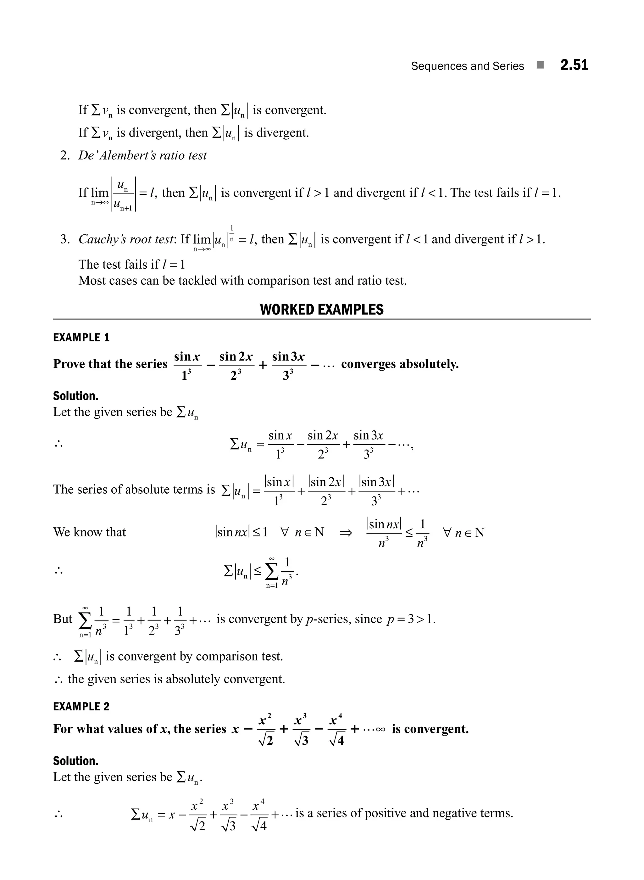 Sequences and Series ■ 2.51
If ∑vn is convergent, then ∑ un is convergent.
If ∑vn is divergent, then ∑ un is divergent.
2. De’Alembert’s ratio test
If lim ,
n
n
n
→∞
+
=
u
u
l
1
then ∑ un is convergent if l  1 and divergent if l 1. The test fails if l = 1.
3. Cauchy’s root test: If lim ,
n
n
n
→∞
=
u l
1
then ∑ un is convergent if l 1 and divergent if l 1.
The test fails if l = 1
Most cases can be tackled with comparison test and ratio test.
WORKED EXAMPLES
EXAMPLE 1
Prove that the series
sin sin sin
x x x
1
2
2
3
3
3 3 3
2 1 2… converges absolutely.
Solution.
Let the given series be ∑un
∴ ∑ = − + −
un
sin sin sin
,
x x x
1
2
2
3
3
3 3 3
…
The series of absolute terms is ∑ = + + +
u
x x x
n
sin sin sin
1
2
2
3
3
3 3 3
…
We know that sinnx n
≤ ∀ ∈
1 N ⇒
sinnx
n n
n
3 3
1
≤ ∀ ∈N
∴ ∑ ≤
=
∞
∑
u
n
n
n
1
3
1
.
But
1 1
1
1
2
1
3
3 3 3 3
1 n
= + + +
=
∞
∑ …
n
is convergent by p-series, since p = 
3 1.
∴ ∑ un is convergent by comparison test.
∴ the given series is absolutely convergent.
EXAMPLE 2
For what values of x, the series x
x x x
2 1 2 1
2 3 4
2 3 4
…∞ is convergent.
Solution.
Let the given series be ∑un .
∴ ∑ = − + − +
u x
x x x
n
2 3 4
2 3 4
…is a series of positive and negative terms.
M02_ENGINEERING_MATHEMATICS-I _XXXX_CH02.indd 51 5/12/2016 10:58:57 AM
 