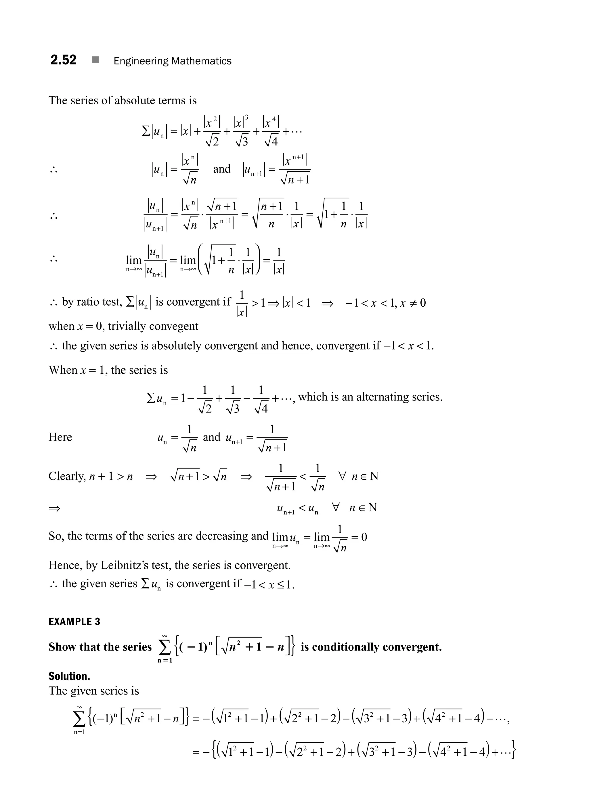 2.52 ■ Engineering Mathematics
The series of absolute terms is
∴
∑ = + + + +
= =
+
+
+
u x
x x x
u
x
n
u
x
n
n
n
n
n
n
and
2 3 4
1
1
2 3 4
1
…
∴
u
u
x
n
n
x
n
n x n x
n
n
n
n
+
+
= ⋅
+
=
+
⋅ = + ⋅
1
1
1 1 1
1
1 1
∴ lim lim
n
n
n
n
→∞
+
→∞
= + ⋅
⎛
⎝
⎜
⎞
⎠
⎟ =
u
u n x x
1
1
1 1 1
∴ by ratio test, ∑ un is convergent if
1
1 1 1 1 0
x
x x x
 ⇒  ⇒ −   , ≠
when x = 0, trivially convegent
∴ the given series is absolutely convergent and hence, convergent if −  
1 1
x .
When x = 1, the series is
∑ = − + − +
un 1
1
2
1
3
1
4
…, which is an alternating series.
Here u
n
u
n
n n
and
= =
+
+
1 1
1
1
Clearly, n + 1  n ⇒ n n
+ 
1 ⇒
1
1
1
n n
n
+
 ∀ ∈N
⇒ u u n
n n N
+  ∀ ∈
1
So, the terms of the series are decreasing and lim lim
n
n
n
→∞ →∞
= =
u
n
1
0
Hence, by Leibnitz’s test, the series is convergent.
∴ the given series ∑un is convergent if −  ≤
1 1
x .
EXAMPLE 3
Show that the series ( )
2 1 2
5
1 1
2
1
n
n
n n
⎡
⎣
⎤
⎦
{ }
∞
∑ is conditionally convergent.
Solution.
The given series is
( )
− + −
⎡
⎣ ⎤
⎦
{ }= − + −
( )+ + −
( )− + −
( )+ + −
(
=
∞
∑ 1 1 1 1 1 2 1 2 3 1 3 4 1 4
2
1
2 2 2 2
n
n
n n )
)−
= + −
( )− + −
( )+ + −
( )− + −
( )+
{ }
…
− …
,
1 1 1 2 1 2 3 1 3 4 1 4
2 2 2 2
M02_ENGINEERING_MATHEMATICS-I _XXXX_CH02.indd 52 5/12/2016 10:59:04 AM
 