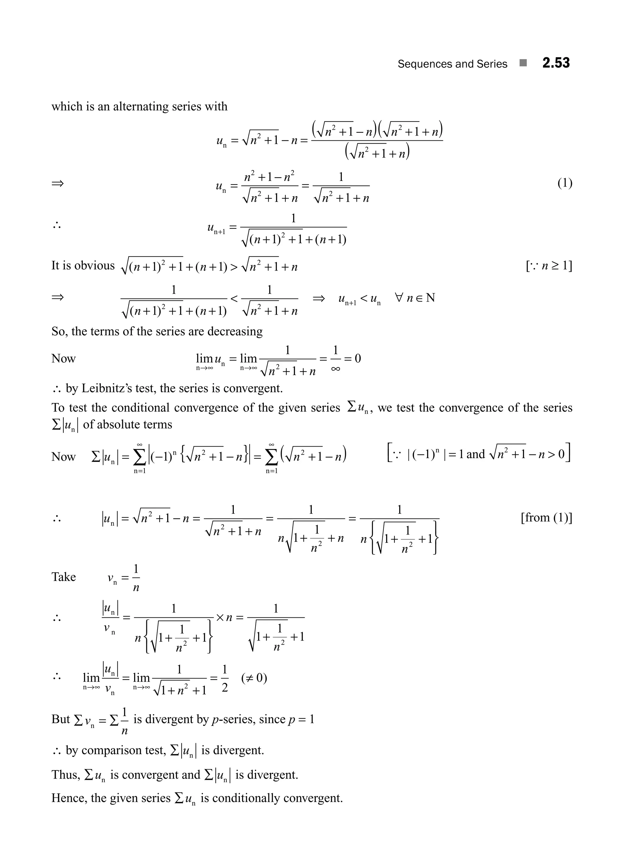 Sequences and Series ■ 2.53
which is an alternating series with
u n n
n n n n
n n
n = + − =
+ −
( ) + +
( )
+ +
( )
2
2 2
2
1
1 1
1
⇒ u
n n
n n n n
n =
+ −
+ +
=
+ +
2 2
2 2
1
1
1
1
(1)
∴ u
n n
n+ =
+ + + +
1 2
1
1 1 1
( ) ( )
It is obvious ( ) ( )
n n n n
+ + + +  + +
1 1 1 1
2 2
[{ n ≥ 1]
⇒
1
1 1 1
1
1
2 2
( ) ( )
n n n n
+ + + +

+ +
⇒ u u n
n n N
+  ∀ ∈
1
So, the terms of the series are decreasing
Now lim lim
n
n
n
→∞ →∞
=
+ +
=
∞
=
u
n n
1
1
1
0
2
∴ by Leibnitz’s test, the series is convergent.
To test the conditional convergence of the given series ∑un , we test the convergence of the series
∑ un of absolute terms
Now ∑ = − + −
{ } = + −
( )
=
∞
=
∞
∑ ∑
u n n n n
n
n
n n
( )
1 1 1
2
1
2
1
{ | |
( a 1
− =
⎡
⎣ ⎤
⎦
1) nd
n 2
1 0
n + − 
n
∴ u n n
n n
n
n
n n
n
n = + − =
+ +
=
+ +
=
+ +
⎧
⎨
⎩
⎫
⎬
⎭
2
2
2 2
1
1
1
1
1
1
1
1
1
1
[from (1)]
Take v
n
n =
1
∴
u
v
n
n
n
n
n
n
=
+ +
⎧
⎨
⎩
⎫
⎬
⎭
× =
+ +
1
1
1
1
1
1
1
1
2 2
∴ lim lim ( )
n
n
n
n
→∞ →∞
=
+ +
= ≠
u
v n
1
1 1
1
2
0
2
But ∑ = ∑
v
n
n
1
is divergent by p-series, since p = 1
∴ by comparison test, ∑ un is divergent.
Thus, ∑un is convergent and ∑ un is divergent.
Hence, the given series ∑un is conditionally convergent.
M02_ENGINEERING_MATHEMATICS-I _XXXX_CH02.indd 53 5/12/2016 10:59:11 AM
 