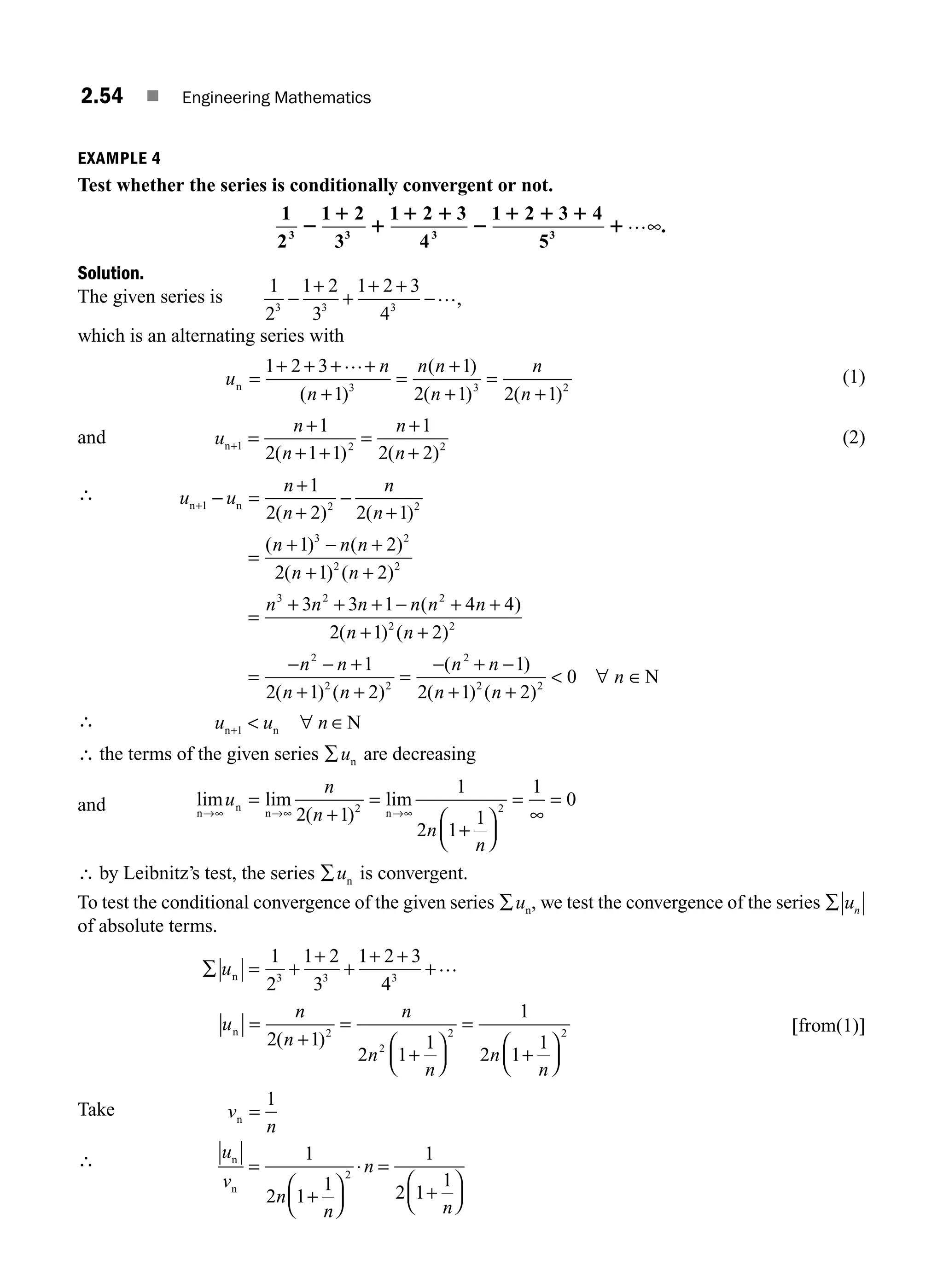 2.54 ■ Engineering Mathematics
EXAMPLE 4
Test whether the series is conditionally convergent or not.
1
2
1 2
3
1 2 3
4
1 2 3 4
5
3 3 3 3
2
1
1
1 1
2
1 1 1
1…∞.
Solution.
The given series is
1
2
1 2
3
1 2 3
4
3 3 3
−
+
+
+ +
−…,
which is an alternating series with
u
n
n
n n
n
n
n
n =
+ + + +
+
=
+
+
=
+
1 2 3
1
1
2 1 2 1
3 3 2
…
( )
( )
( ) ( )
(1)
and u
n
n
n
n
n+ =
+
+ +
=
+
+
1 2 2
1
2 1 1
1
2 2
( ) ( )
(2)
∴ u u
n
n
n
n
n n
+ − =
+
+
−
+
1 2 2
1
2 2 2 1
( ) ( )
=
+ − +
+ +
=
+ + + − + +
+
( ) ( )
( ) ( )
( )
( )
n n n
n n
n n n n n n
n
1 2
2 1 2
3 3 1 4 4
2 1
3 2
2 2
3 2 2
2
(
( )
( ) ( )
( )
( ) ( )
n
n n
n n
n n
n n
n
+
=
− − +
+ +
=
− + −
+ +
 ∀ ∈
2
1
2 1 2
1
2 1 2
0
2
2
2 2
2
2 2
N
∴ u u n
n n N
+  ∀ ∈
1
∴ the terms of the given series ∑un are decreasing
and lim lim
( )
lim
n
n
n n
→∞ →∞ →∞
=
+
=
+
⎛
⎝
⎜
⎞
⎠
⎟
=
∞
=
u
n
n
n
n
2 1
1
2 1
1
1
0
2 2
∴ by Leibnitz’s test, the series ∑un is convergent.
To test the conditional convergence of the given series ∑un, we test the convergence of the series ∑ un
of absolute terms.
∑ = +
+
+
+ +
+
un
1
2
1 2
3
1 2 3
4
3 3 3
…
u
n
n
n
n
n
n
n
n =
+
=
+
⎛
⎝
⎜
⎞
⎠
⎟
=
+
⎛
⎝
⎜
⎞
⎠
⎟
2 1
2 1
1
1
2 1
1
2
2
2 2
( )
[from(1)]
Take v
n
n =
1
∴ u
v
n
n
n
n
n
n
=
+
⎛
⎝
⎜
⎞
⎠
⎟
⋅ =
+
⎛
⎝
⎜
⎞
⎠
⎟
1
2 1
1
1
2 1
1
2
M02_ENGINEERING_MATHEMATICS-I _XXXX_CH02.indd 54 5/12/2016 10:59:16 AM
 