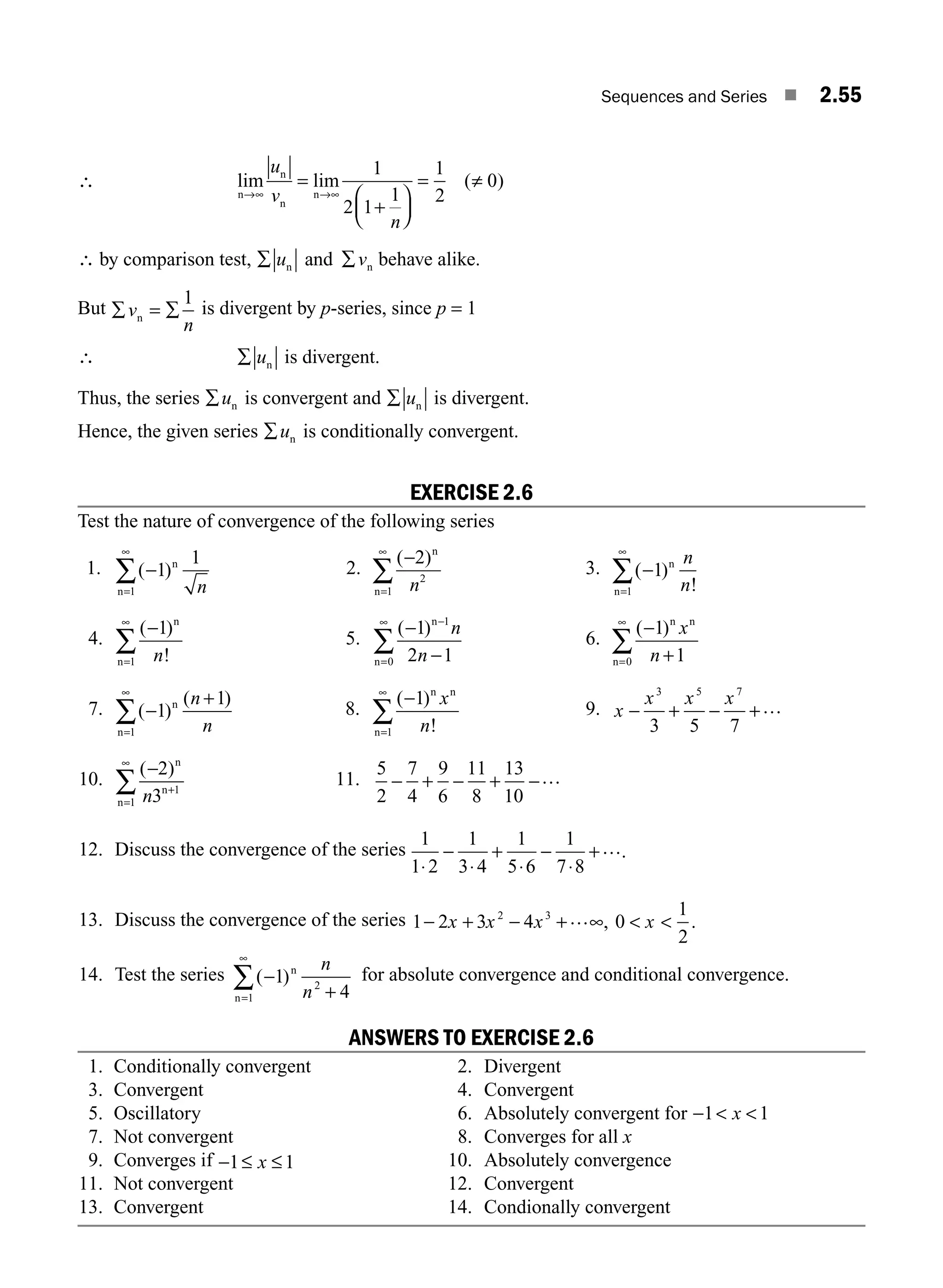 Sequences and Series ■ 2.55
∴ lim lim ( )
n
n
n
n
→∞ →∞
=
+
⎛
⎝
⎜
⎞
⎠
⎟
= ≠
u
v
n
1
2 1
1
1
2
0
∴ by comparison test, ∑ ∑
u v
n n
and behave alike.
But ∑ = ∑
v
n
n
1
is divergent by p-series, since p = 1
∴ ∑ un is divergent.
Thus, the series ∑un is convergent and ∑ un is divergent.
Hence, the given series ∑un is conditionally convergent.
EXERCISE 2.6
Test the nature of convergence of the following series
1. ( )
−
=
∞
∑ 1
1
1
n
n n
2.
( )
−
=
∞
∑
2
2
1
n
n n
3. ( )
!
−
=
∞
∑ 1
1
n
n
n
n
4.
( )
!
−
=
∞
∑
1
1
n
n n
5.
( )
−
−
−
=
∞
∑
1
2 1
1
0
n
n
n
n
6.
( )
−
+
=
∞
∑
1
1
0
n n
n
x
n
7. ( )
( )
−
+
=
∞
∑ 1
1
1
n
n
n
n
8.
( )
!
−
=
∞
∑
1
1
n n
n
x
n
9. x
x x x
− + − +
3 5 7
3 5 7
…
10.
( )
−
+
=
∞
∑
2
3 1
1
n
n
n n
11.
5
2
7
4
9
6
11
8
13
10
− + − + −…
12. Discuss the convergence of the series
1
1 2
1
3 4
1
5 6
1
7 8
⋅
−
⋅
+
⋅
−
⋅
+….
13. Discuss the convergence of the series 1 2 3 4
2 3
− + − + ∞
x x x … , 0
1
2
 
x .
14. Test the series ( )
−
+
=
∞
∑ 1
4
2
1
n
n
n
n
for absolute convergence and conditional convergence.
ANSWERS TO EXERCISE 2.6
1. Conditionally convergent 2. Divergent
3. Convergent 4. Convergent
5. Oscillatory 6. Absolutely convergent for −  
1 1
x
7. Not convergent 8. Converges for all x
9. Converges if − ≤ ≤
1 1
x 10. Absolutely convergence
11. Not convergent 12. Convergent
13. Convergent 14. Condionally convergent
M02_ENGINEERING_MATHEMATICS-I _XXXX_CH02.indd 55 5/12/2016 10:59:24 AM
 
