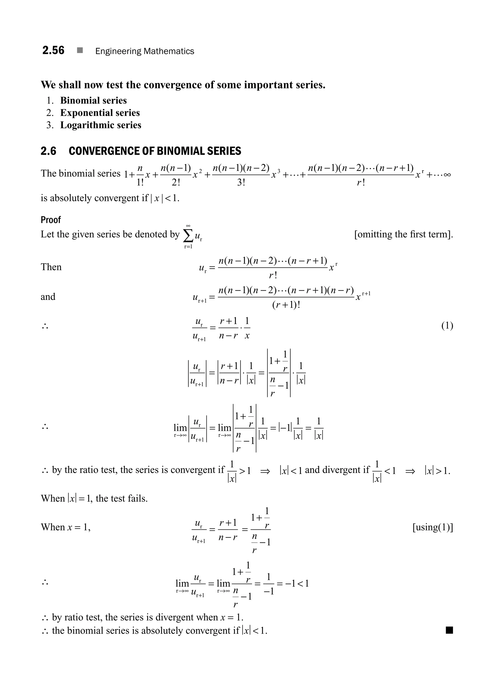 2.56 ■ Engineering Mathematics
We shall now test the convergence of some important series.
1. Binomial series
2. Exponential series
3. Logarithmic series
2.6 CONVERGENCE OF BINOMIAL SERIES
The binomial series 1
1
1
2
1 2
3
1 2 1
2 3
+ +
−
+
− −
+ +
− − − +
n
x
n n
x
n n n
x
n n n n r
r
x
!
( )
!
( )( )
!
( )( ) ( )
!
…
… r
r
+ ∞
…
is absolutely convergent if | |
x 1.
Proof
Let the given series be denoted by ur
r=
∞
∑
1
[omitting the ﬁrst term].
Then u
n n n n r
r
x
r
r
=
− − − +
( )( ) ( )
!
1 2 1
…
and u
n n n n r n r
r
x
r
r
+
+
=
− − − + −
+
1
1
1 2 1
1
( )( ) ( )( )
( )!
…
∴ u
u
r
n r x
r
r+
=
+
−
⋅
1
1 1 (1)
u
u
r
n r x
r
n
r
x
r
r+
=
+
−
⋅ =
+
−
⋅
1
1 1 1
1
1
1
∴ lim lim
r
r
r
r
→∞
+
→∞
=
+
−
= − =
u
u
r
n
r
x x x
1
1
1
1
1
1
1 1
∴ by the ratio test, the series is convergent if
1
1 1
x
x
 ⇒  and divergent if
1
1 1
x
x
 ⇒  .
When x = 1, the test fails.
When x = 1, u
u
r
n r
r
r+
=
+
−
1
1
=
+
−
1
1
1
r
n
r
[using(1)]
∴ lim lim
r
r
r
r
→∞
+
→∞
=
+
−
=
−
= − 
u
u
r
n
r
1
1
1
1
1
1
1 1
∴ by ratio test, the series is divergent when x = 1.
∴ the binomial series is absolutely convergent if x 1. ■
M02_ENGINEERING_MATHEMATICS-I _XXXX_CH02.indd 56 5/12/2016 10:59:29 AM
 