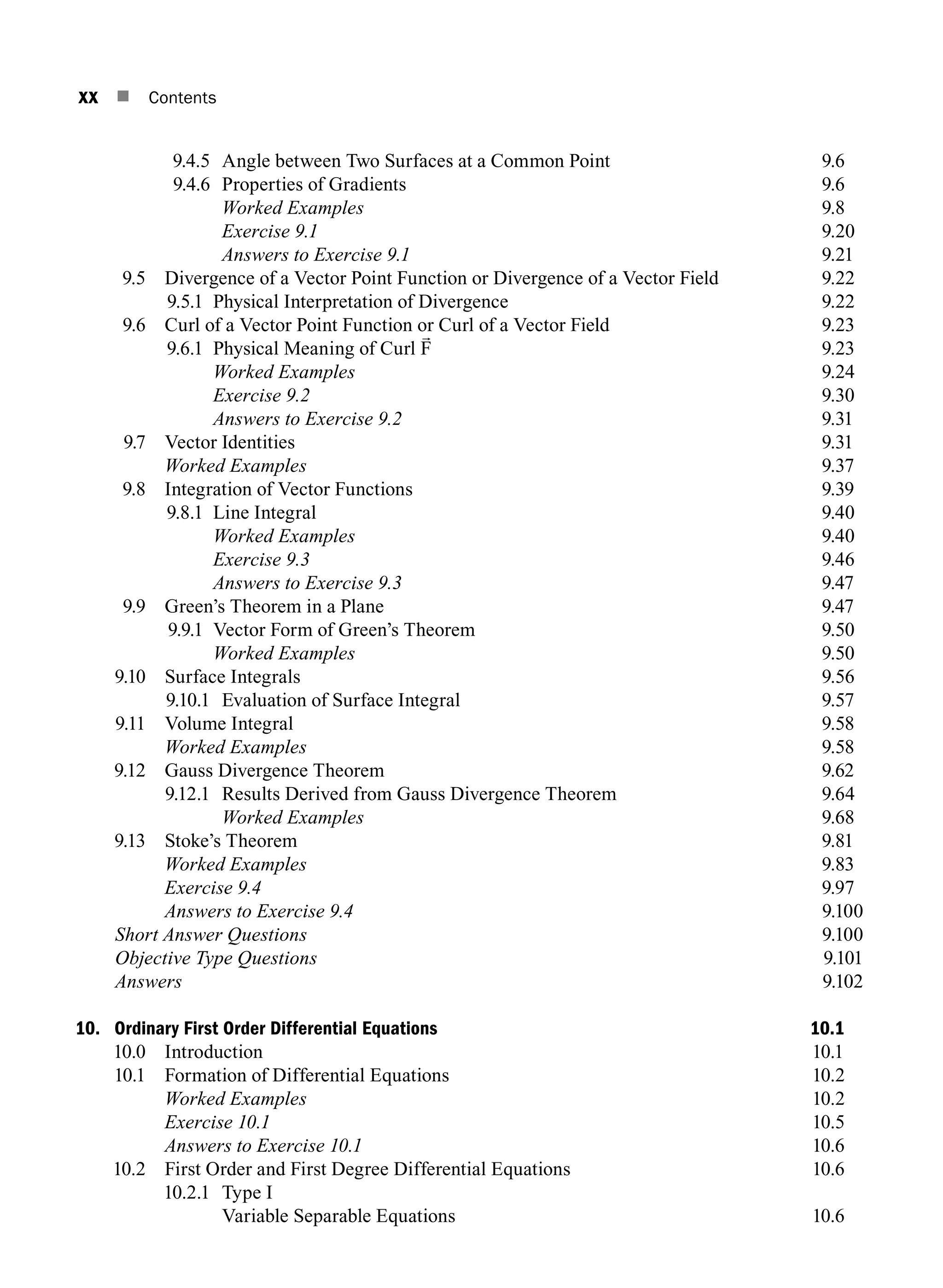 xx n Contents
9.4.5 Angle between Two Surfaces at a Common Point 9.6
9.4.6 Properties of gradients 9.6
		 Worked Examples 9.8
		 Exercise 9.1 9.20
		 Answers to Exercise 9.1 9.21
9.5	
Divergence of a Vector Point Function or Divergence of a Vector Field 9.22
9.5.1 Physical Interpretation of Divergence 9.22
9.6	
Curl of a Vector Point Function or Curl of a Vector Field 9.23
9.6.1 Physical Meaning of Curl F 9.23
		 Worked Examples 9.24
		 Exercise 9.2 9.30
		 Answers to Exercise 9.2 9.31
9.7 Vector Identities 9.31
		 Worked Examples 9.37
9.8 Integration of Vector Functions 9.39
9.8.1 Line Integral 9.40
		 Worked Examples 9.40
		 Exercise 9.3 9.46
		 Answers to Exercise 9.3 9.47
9.9 Green’s Theorem in a Plane 9.47
9.9.1 Vector Form of Green’s Theorem 9.50
		 Worked Examples 9.50
9.10 Surface Integrals 9.56
9.10.1 Evaluation of Surface Integral 9.57
9.11 Volume Integral 9.58
		 Worked Examples 9.58
9.12 Gauss Divergence Theorem 9.62
9.12.1 Results Derived from Gauss Divergence Theorem 9.64
		 Worked Examples 9.68
9.13 Stoke’s Theorem 9.81
		 Worked Examples 9.83
		 Exercise 9.4 9.97
		 Answers to Exercise 9.49.100
Short Answer Questions9.100
Objective Type Questions9.101
Answers9.102
10. Ordinary First Order Differential Equations 10.1
10.0 Introduction 10.1
10.1 Formation of Differential Equations 10.2
		 Worked Examples 10.2
		 Exercise 10.1 10.5
		 Answers to Exercise 10.1 10.6
10.2 First Order and First Degree Differential Equations 10.6
10.2.1 Type I
		 Variable Separable Equations 10.6
=
1
curl
2
w v
A01_ENGINEERING_MATHEMATICS-I _FM - (Reprint).indd 20 3/2/2017 6:17:55 PM
 