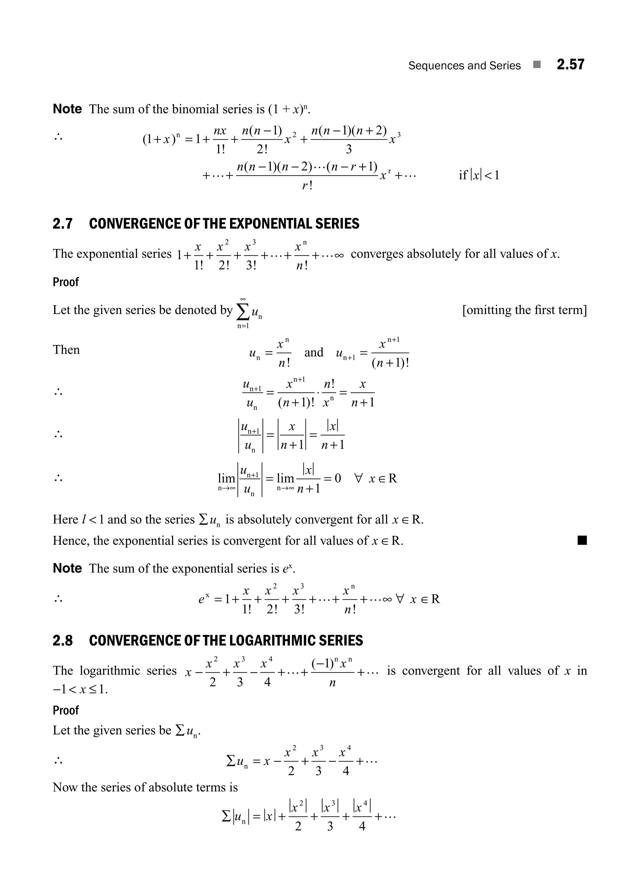 Sequences and Series ■ 2.57
Note The sum of the binomial series is (1 + x)n
.
∴ ( )
!
( )
!
( )( )
( )( ) (
1 1
1
1
2
1 2
3
1 2
2 3
+ = + +
−
+
− +
+ +
− − −
x
nx n n
x
n n n
x
n n n n r
n
…
… +
+
+
1)
!
r
xr … if x 1
2.7 CONVERGENCE OF THE EXPONENTIAL SERIES
The exponential series 1
1 2 3
2 3
+ + + + + + ∞
x x x x
n
! ! ! !
… …
n
converges absolutely for all values of x.
Proof
Let the given series be denoted by un
n=
∞
∑
1
[omitting the ﬁrst term]
Then u
x
n
u
x
n
n
n
n
n
and
= =
+
+
+
! ( )!
1
1
1
∴
u
u
x
n
n
x
x
n
n
n
n
n
+
=
+
⋅ =
1
1
1 1
+
+
( )!
!
∴
u
u
x
n
x
n
n
n
+
=
+
=
+
1
1 1
∴ lim lim
n
n
n
n
R
→∞
+
→∞
=
+
= ∀ ∈
u
u
x
n
x
1
1
0
Here l 1 and so the series ∑un is absolutely convergent for all x ∈R.
Hence, the exponential series is convergent for all values of x ∈R. ■
Note The sum of the exponential series is ex
.
∴ e
x x x x
n
x
x
n
R
= + + + + + + ∞ ∀ ∈
1
1 2 3
2 3
! ! ! !
… …
2.8 CONVERGENCE OF THE LOGARITHMIC SERIES
The logarithmic series x
x x x x
n
− + − + +
−
+
2 3 4
2 3 4
1
… …
( )n n
is convergent for all values of x in
−  ≤
1 1
x .
Proof
Let the given series be ∑un.
∴ ∑ = − + − +
u x
x x x
n
2 3 4
2 3 4
…
Now the series of absolute terms is
∑ = + + + +
u x
x x x
n
2 3 4
2 3 4
…
M02_ENGINEERING_MATHEMATICS-I _XXXX_CH02.indd 57 5/12/2016 10:59:41 AM
 