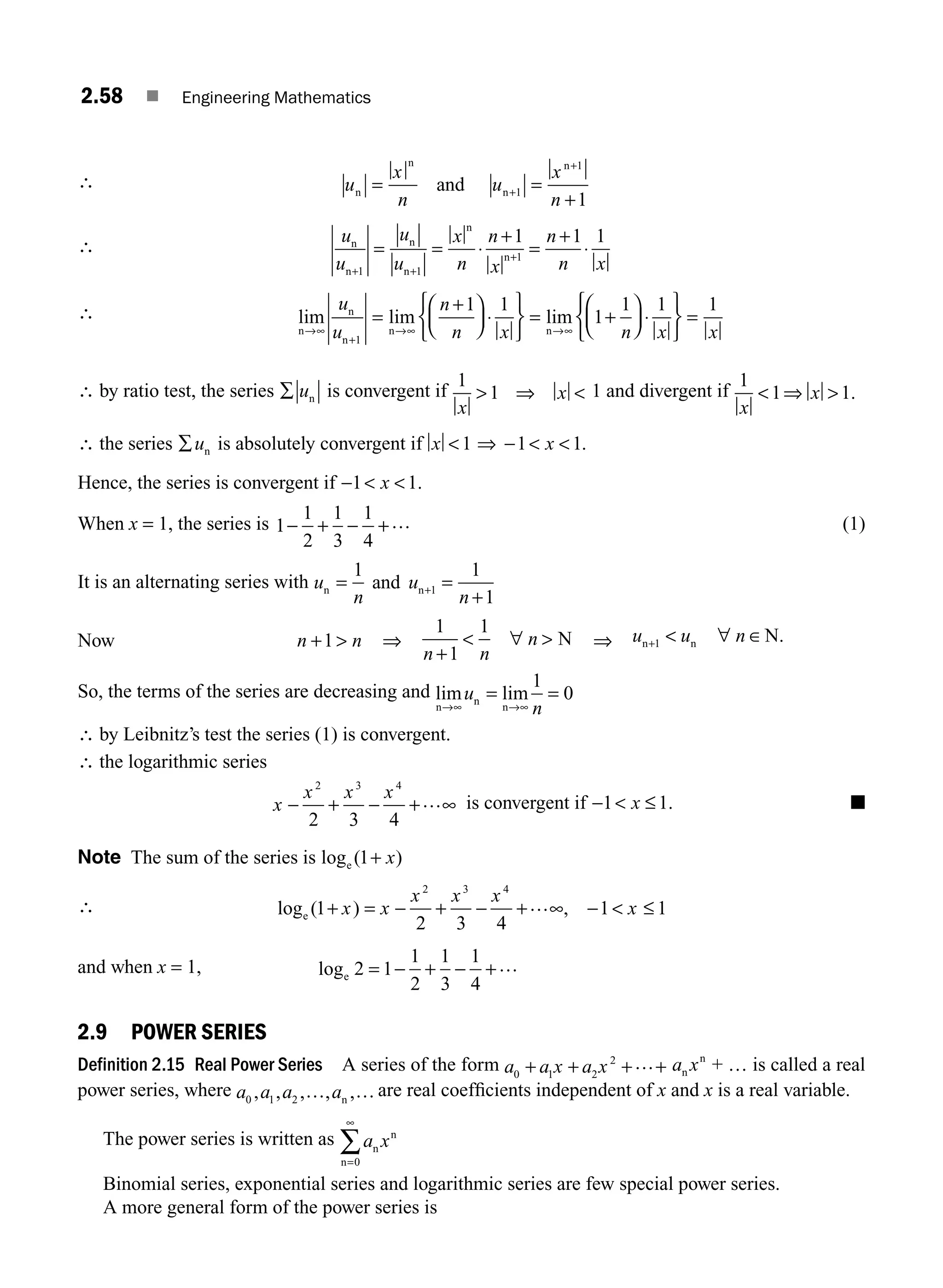 2.58 ■ Engineering Mathematics
∴ u
x
n
u
x
n
n
n
n
n
and
= =
+
+
+
1
1
1
∴
u
u
u
u
x
n
n
x
n
n x
n
n
n
n
n
n
+ +
+
= = ⋅
+
=
+
⋅
1 1
1
1 1 1
∴ lim lim lim
n
n
n
n n
→∞
+
→∞ →∞
=
+
⎛
⎝
⎜
⎞
⎠
⎟ ⋅
⎧
⎨
⎩
⎫
⎬
⎭
= +
⎛
⎝
⎜
⎞
⎠
⎟ ⋅
u
u
n
n x n x
1
1 1
1
1 1
⎧
⎧
⎨
⎩
⎫
⎬
⎭
=
1
x
∴ by ratio test, the series ∑ un is convergent if
1
1
x
x
 ⇒  1 and divergent if
1
1 1
x
x
 ⇒  .
∴ the series ∑un is absolutely convergent if x x
 ⇒ −  
1 1 1.
Hence, the series is convergent if −  
1 1
x .
When x = 1, the series is 1
1
2
1
3
1
4
− + − +… (1)
It is an alternating series with u
n
u
n
n n
and
= =
+
+
1 1
1
1
Now n n
+ 
1 ⇒
1
1
1
n n
n
+
 ∀  N ⇒ u u n
n n N
+  ∀ ∈
1 .
So, the terms of the series are decreasing and lim lim
n
n
n
→∞ →∞
= =
u
n
1
0
∴ by Leibnitz’s test the series (1) is convergent.
∴ the logarithmic series
x
x x x
− + − + ∞
2 3 4
2 3 4
… is convergent if −  ≤
1 1
x . ■
Note The sum of the series is log ( )
e 1+ x
∴ log ( ) ,
e 1
2 3 4
1 1
2 3 4
+ = − + − + ∞ −  ≤
x x
x x x
x
…
and when x = 1, loge 2 1
1
2
1
3
1
4
= − + − +…
2.9 POWER SERIES
Definition 2.15 Real Power Series A series of the form a a x a x
0 1 2
2
+ + + +
… a x
n
n
+ … is called a real
power series, where a a a a
0 1 2
, , , , ,
… …
n
are real coefﬁcients independent of x and x is a real variable.
The power series is written as a x
n
n
n=
∞
∑
0
Binomial series, exponential series and logarithmic series are few special power series.
A more general form of the power series is
M02_ENGINEERING_MATHEMATICS-I _XXXX_CH02.indd 58 5/12/2016 10:59:52 AM
 