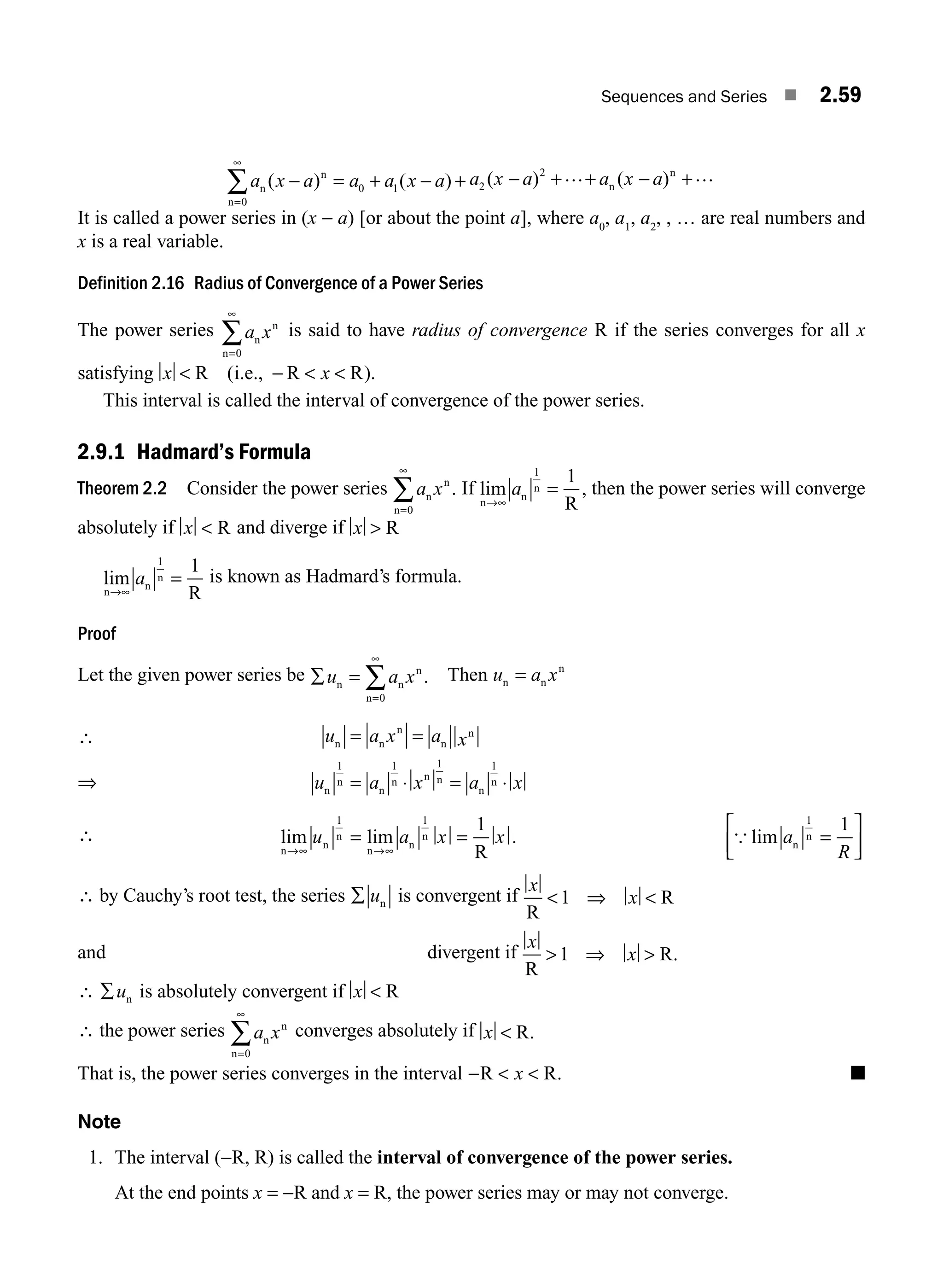 Sequences and Series ■ 2.59
a x a a a x a
n
n
n
( ) ( )
− = + − +
=
∞
∑
0
0 1
a x a a x a
2
2
( ) ( )
− + + − +
… …
n
n
It is called a power series in (x − a) [or about the point a], where a0
, a1
, a2
, , … are real numbers and
x is a real variable.
Definition 2.16 Radius of Convergence of a Power Series
The power series a x
n
n
n=
∞
∑
0
is said to have radius of convergence R if the series converges for all x
satisfying x x
 −  
R i.e., R R
( ).
This interval is called the interval of convergence of the power series.
2.9.1 Hadmard’s Formula
Theorem 2.2 Consider the power series a x
n
n
n
=
∞
∑
0
. If lim ,
n
n
n
R
→∞
=
a
1
1
then the power series will converge
absolutely if x  R and diverge if x  R
lim
n
n
n
R
→∞
=
a
1
1
is known as Hadmard’s formula.
Proof
Let the given power series be ∑ =
=
∞
∑
u a x
n n
n
n
0
. Then u a x
n n
n
=
⇒
u a x a x
u a x a x
n n
n
n
n
n
n
n
n n n
n
n
= =
= ⋅ = ⋅
1 1 1 1
∴ lim lim .
n
n
n
n
n
n
R
→∞ →∞
= =
u a x x
1 1
1
{ lim a
R
n
n
1
1
=
⎡
⎣
⎢
⎤
⎦
⎥
∴ by Cauchy’s root test, the series ∑ un is convergent if
x
x
R
R
 ⇒ 
1
and divergent if
x
x
R
R
 ⇒ 
1 .
∴ ∑un is absolutely convergent if x  R
∴ the power series a x
n
n
n=
∞
∑
0
converges absolutely if x  R.
That is, the power series converges in the interval −  
R R
x . ■
Note
1. The interval (−R, R) is called the interval of convergence of the power series.
At the end points x = −R and x = R, the power series may or may not converge.
∴
M02_ENGINEERING_MATHEMATICS-I _XXXX_CH02.indd 59 5/12/2016 10:59:59 AM
 