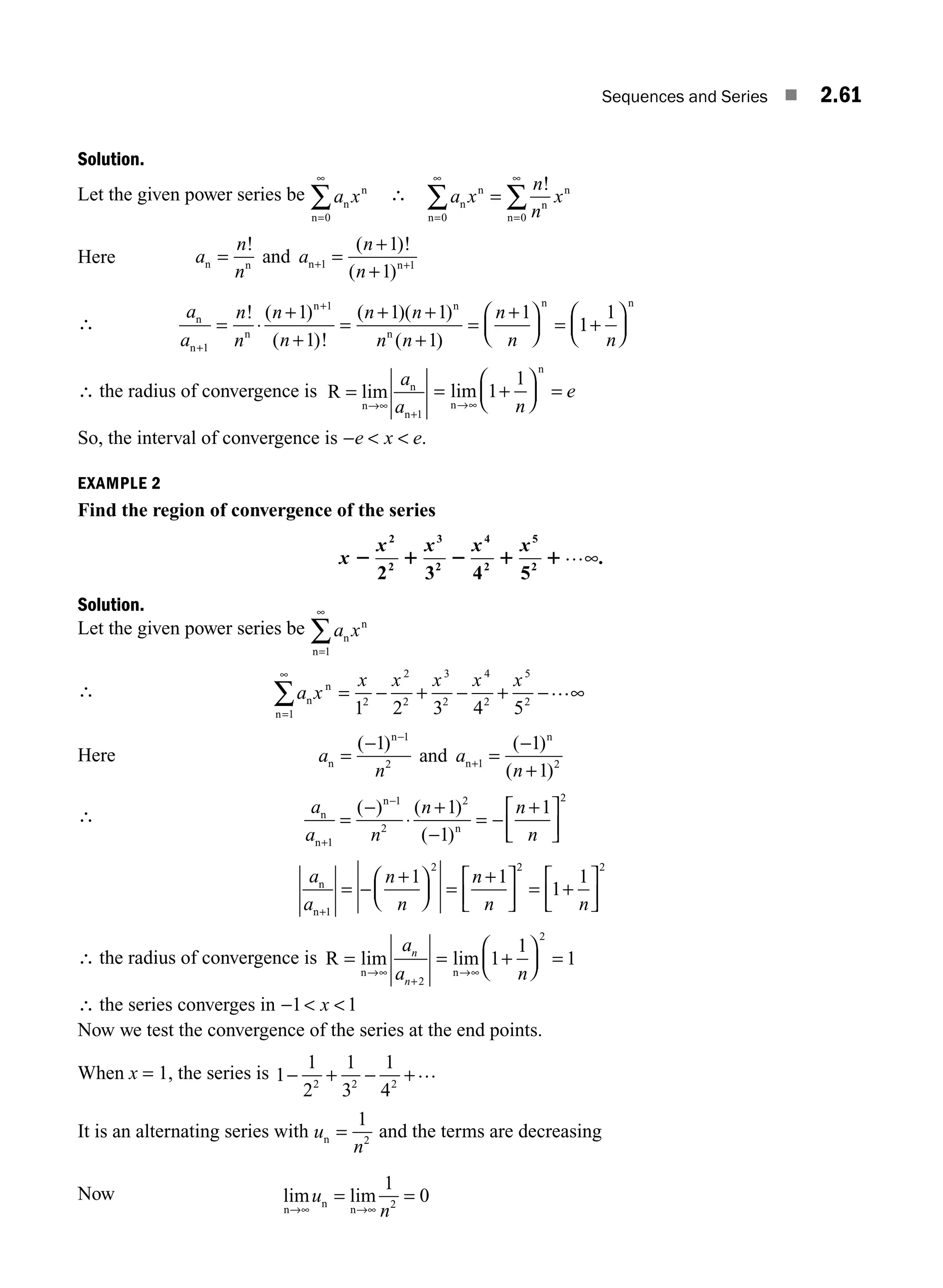 Sequences and Series ■ 2.61
Solution.
Let the given power series be a x
n
n
n=
∞
∑
0
∴ a x
n
n
x
n
n
n
n
n
n
=
∞
=
∞
∑ ∑
=
0 0
!
Here a
n
n
a
n
n
n n n n
and
= =
+
+
+ +
! ( )!
( )
1 1
1
1
∴
a
a
n
n
n
n
n n
n n
n
n
n
n
n
n n
n
n
+
+
= ⋅
+
+
=
+ +
+
=
+
⎛
⎝
⎜
⎞
⎠
⎟ =
1
1
1
1
1 1
1
1
! ( )
( )!
( )( )
( )
1
1
1
+
⎛
⎝
⎜
⎞
⎠
⎟
n
n
∴ the radius of convergence is R
n
n
n
=
→∞
+
lim
a
a 1
= +
⎛
⎝
⎜
⎞
⎠
⎟ =
→∞
lim
n
n
1
1
n
e
So, the interval of convergence is −  
e x e.
EXAMPLE 2
Find the region of convergence of the series
x
x x x
2 1 2 1 1
2
2
3
2
4
2
5
2 3 4 52
x …∞.
Solution.
Let the given power series be a x
n
n
n=
∞
∑
1
∴ a x
x x x x x
n
n
n=
∞
∑ = − + − + − ∞
1
2
2
2
3
2
4
2
5
2
1 2 3 4 5
…
Here a
n
a
n
n
n
n
n
=
−
=
−
+
−
+
( ) ( )
( )
1 1
1
1
2 1 2
and
∴ a
a n
n n
n
n
n
n
n
+
−
=
−
⋅
+
−
= −
+
⎡
⎣
⎢
⎤
⎦
⎥
1
1
2
2 2
1
1
1
( ) ( )
( )
a
a
n
n
n
n n
n
n+
= −
+
⎛
⎝
⎜
⎞
⎠
⎟ =
+
⎡
⎣
⎢
⎤
⎦
⎥ = +
⎡
⎣
⎢
⎤
⎦
⎥
1
2 2 2
1 1
1
1
∴ the radius of convergence is R
n n
= = +
⎛
⎝
⎜
⎞
⎠
⎟ =
→∞
+
→∞
lim lim
a
a n
n
n 2
2
1
1
1
∴ the series converges in −  
1 1
x
Now we test the convergence of the series at the end points.
When x = 1, the series is 1
1
2
1
3
1
4
2 2 2
− + − +…
It is an alternating series with u
n
n =
1
2
and the terms are decreasing
Now lim lim
n
n
n
→∞ →∞
= =
u
n
1
0
2
M02_ENGINEERING_MATHEMATICS-I _XXXX_CH02.indd 61 5/12/2016 11:00:12 AM
 