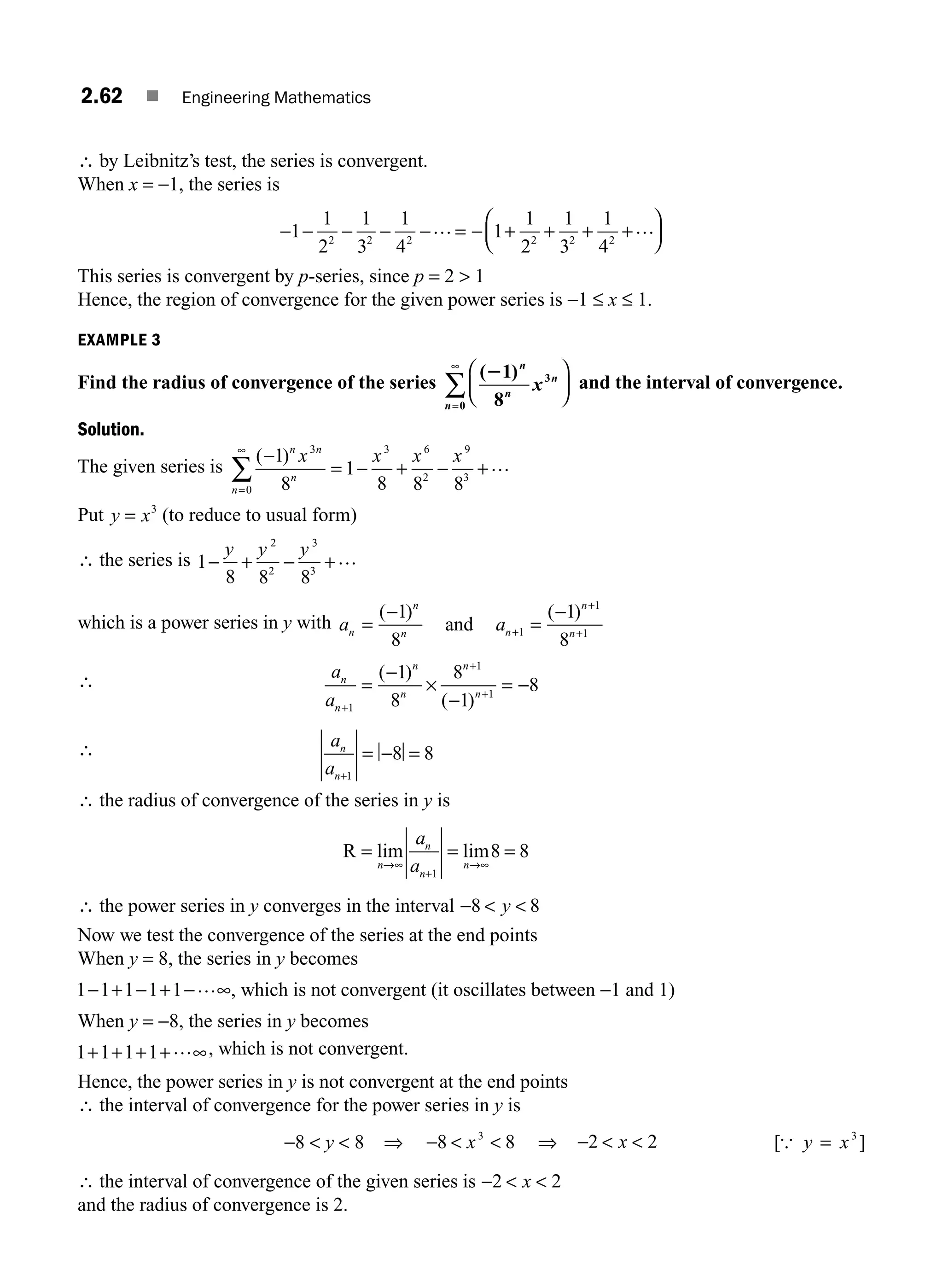 2.62 ■ Engineering Mathematics
∴ by Leibnitz’s test, the series is convergent.
When x = −1, the series is
− − − − − = − + + + +
⎛
⎝
⎜
⎞
⎠
⎟
1
1
2
1
3
1
4
1
1
2
1
3
1
4
2 2 2 2 2 2
… …
This series is convergent by p-series, since p = 2  1
Hence, the region of convergence for the given power series is −1 ≤ x ≤ 1.
EXAMPLE 3
Find the radius of convergence of the series
( )
21
8
3
0
n
n
n
n
x
⎛
⎝
⎜
⎞
⎠
⎟
=
∞
∑ and the interval of convergence.
Solution.
The given series is
( )
−
= − + − +
=
∞
∑
1
8
1
8 8 8
3 3
0
6
2
9
3
n n
n
n
x x x x …
Put y x
= 3
(to reduce to usual form)
∴ the series is 1
8 8 8
2
2
3
3
− + − +
y y y …
which is a power series in y with a a
n
n
n n
n
n
=
−
=
−
+
+
+
( ) ( )
1
8
1
8
1
1
1
and
∴ a
a
n
n
n
n
n
n
+
+
+
=
−
×
−
= −
1
1
1
1
8
8
1
8
( )
( )
∴ a
a
n
n+
= − =
1
8 8
∴ the radius of convergence of the series in y is
R = = =
→∞
+
→∞
lim lim
n
n
n
n
a
a 1
8 8
∴ the power series in y converges in the interval −  
8 8
y
Now we test the convergence of the series at the end points
When y = 8, the series in y becomes
1 1 1 1 1
− + − + − ∞
… , which is not convergent (it oscillates between −1 and 1)
When y = −8, the series in y becomes
1 1 1 1
+ + + + ∞
… , which is not convergent.
Hence, the power series in y is not convergent at the end points
∴ the interval of convergence for the power series in y is
−8  y  8 ⇒ −  
8 8
3
x ⇒ −  
2 2
x [ ]
{ y x
= 3
∴ the interval of convergence of the given series is −  
2 2
x
and the radius of convergence is 2.
M02_ENGINEERING_MATHEMATICS-I _XXXX_CH02.indd 62 5/12/2016 11:00:17 AM
 