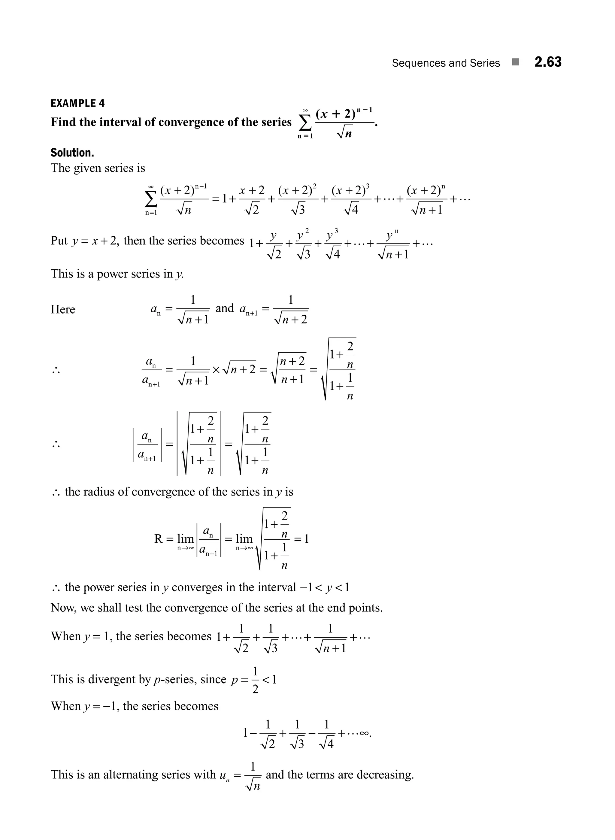 Sequences and Series ■ 2.63
EXAMPLE 4
Find the interval of convergence of the series
( )
.
x 1 2
5
2 1
1
n
n n
∞
∑
Solution.
The given series is
( ) ( ) ( ) ( )
x
n
x x x x
n
+
= +
+
+
+
+
+
+ +
+
+
+
−
=
∞
∑
2
1
2
2
2
3
2
4
2
1
1
1
2 3
n
n
n
… …
Put y x
= + 2, then the series becomes 1
2 3 4 1
2 3
+ + + + +
+
+
y y y y
n
… …
n
This is a power series in y.
Here a
n
a
n
n n
=
+
=
+
+
1
1
1
2
1
and
∴
a
a n
n
n
n
n
n
n
n+
=
+
× + =
+
+
=
+
+
1
1
1
2
2
1
1
2
1
1
∴
a
a
n
n
n
n
n
n+
=
+
+
=
+
+
1
1
2
1
1
1
2
1
1
∴ the radius of convergence of the series in y is
R = =
+
+
=
→∞
+
→∞
lim lim
n
n
n
n
a
a
n
n
1
1
2
1
1
1
∴ the power series in y converges in the interval −  
1 1
y
Now, we shall test the convergence of the series at the end points.
When y = 1, the series becomes 1
1
2
1
3
1
1
+ + + +
+
+
… …
n
This is divergent by p-series, since p = 
1
2
1
When y = −1, the series becomes
1
1
2
1
3
1
4
− + − + ∞
… .
This is an alternating series with u
n
n =
1
and the terms are decreasing.
M02_ENGINEERING_MATHEMATICS-I _XXXX_CH02.indd 63 5/12/2016 11:00:22 AM
 