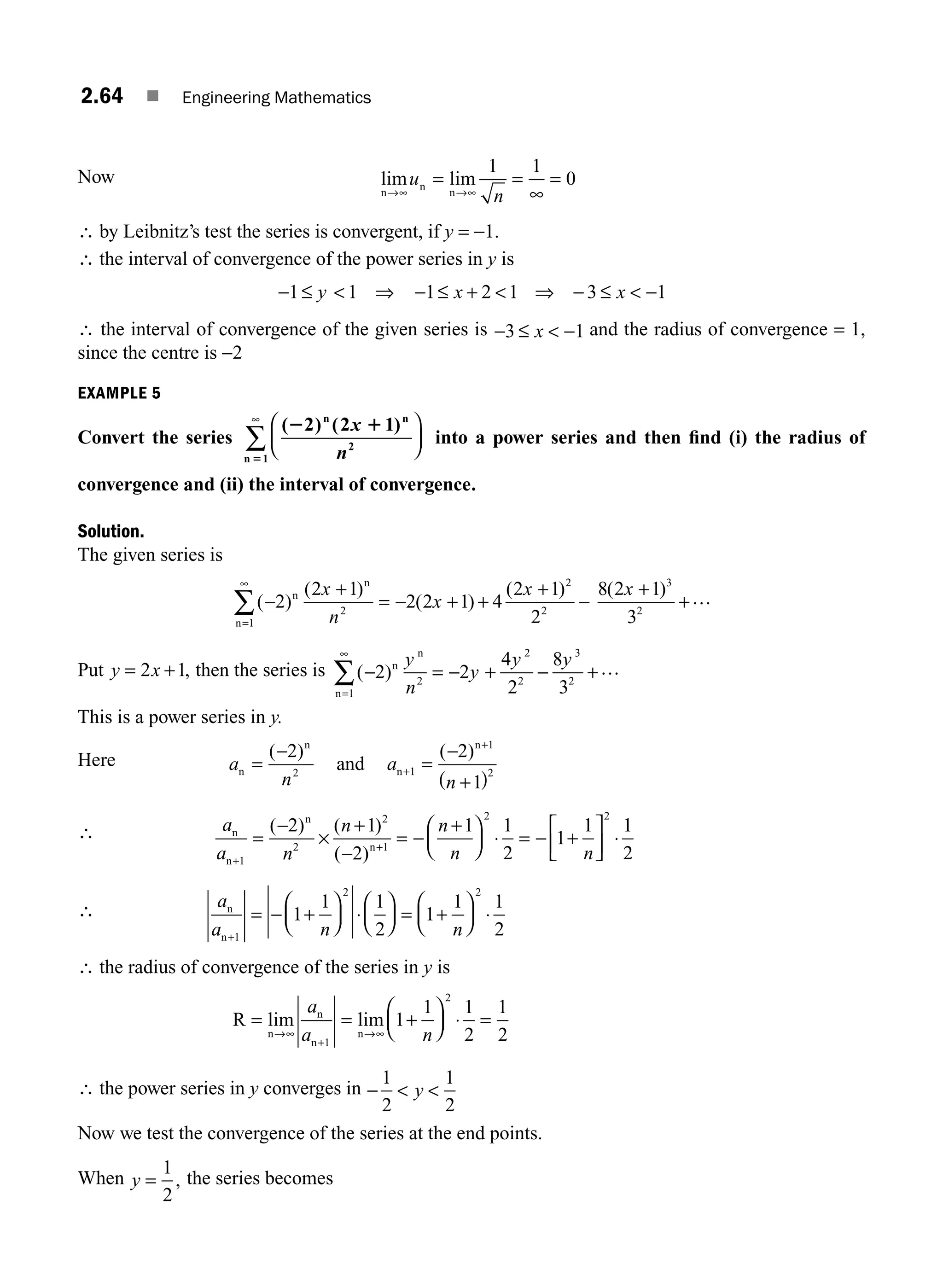2.64 ■ Engineering Mathematics
Now lim lim
n
n
n
→∞ →∞
= =
∞
=
u
n
1 1
0
∴ by Leibnitz’s test the series is convergent, if y = −1.
∴ the interval of convergence of the power series in y is
− ≤
1 1
y  ⇒ − ≤ +  ⇒ − ≤  −
1 2 1 3 1
x x
∴ the interval of convergence of the given series is − ≤  −
3 1
x and the radius of convergence = 1,
since the centre is −2
EXAMPLE 5
Convert the series
( ) ( )
2 1
5
2 2 1
1
n n
2
n
x
n
⎛
⎝
⎜
⎞
⎠
⎟
∞
∑ into a power series and then ﬁnd (i) the radius of
convergence and (ii) the interval of convergence.
Solution.
The given series is
( )
( )
( )
( )
−
+
= − + +
+
−
=
∞
∑ 2
2 1
2 2 1 4
2 1
2
2
2
2
1
n
n
n
x
n
x
x 8 2 1
3
3
2
( )
x +
+…
Put y x
= +
2 1, then the series is ( )
− = − + − +
=
∞
∑ 2 2
4
2
8
3
2
2
2
3
2
1
n
n
n
y
n
y
y y …
This is a power series in y.
Here a
n
a
n
n
n
n
n
and
=
−
=
−
+
( )
+
+
( ) ( )
2 2
1
2 1
1
2
∴ a
a n
n n
n n
n
n
n
n
+
+
=
−
×
+
−
= −
+
⎛
⎝
⎜
⎞
⎠
⎟ ⋅ = − +
⎡
⎣
⎢
⎤
⎦
⎥ ⋅
1
2
2
1
2 2
2 1
2
1 1
2
1
1
( ) ( )
( )
1
1
2
∴ a
a n n
n
n+
= − +
⎛
⎝
⎜
⎞
⎠
⎟ ⋅
⎛
⎝
⎜
⎞
⎠
⎟ = +
⎛
⎝
⎜
⎞
⎠
⎟ ⋅
1
2 2
1
1 1
2
1
1 1
2
∴ the radius of convergence of the series in y is
R
n
n
n
n
= = +
⎛
⎝
⎜
⎞
⎠
⎟ ⋅ =
→∞
+
→∞
lim lim
a
a n
1
2
1
1 1
2
1
2
∴ the power series in y converges in −  
1
2
1
2
y
Now we test the convergence of the series at the end points.
When y =
1
2
, the series becomes
M02_ENGINEERING_MATHEMATICS-I _XXXX_CH02.indd 64 5/12/2016 11:00:27 AM
 