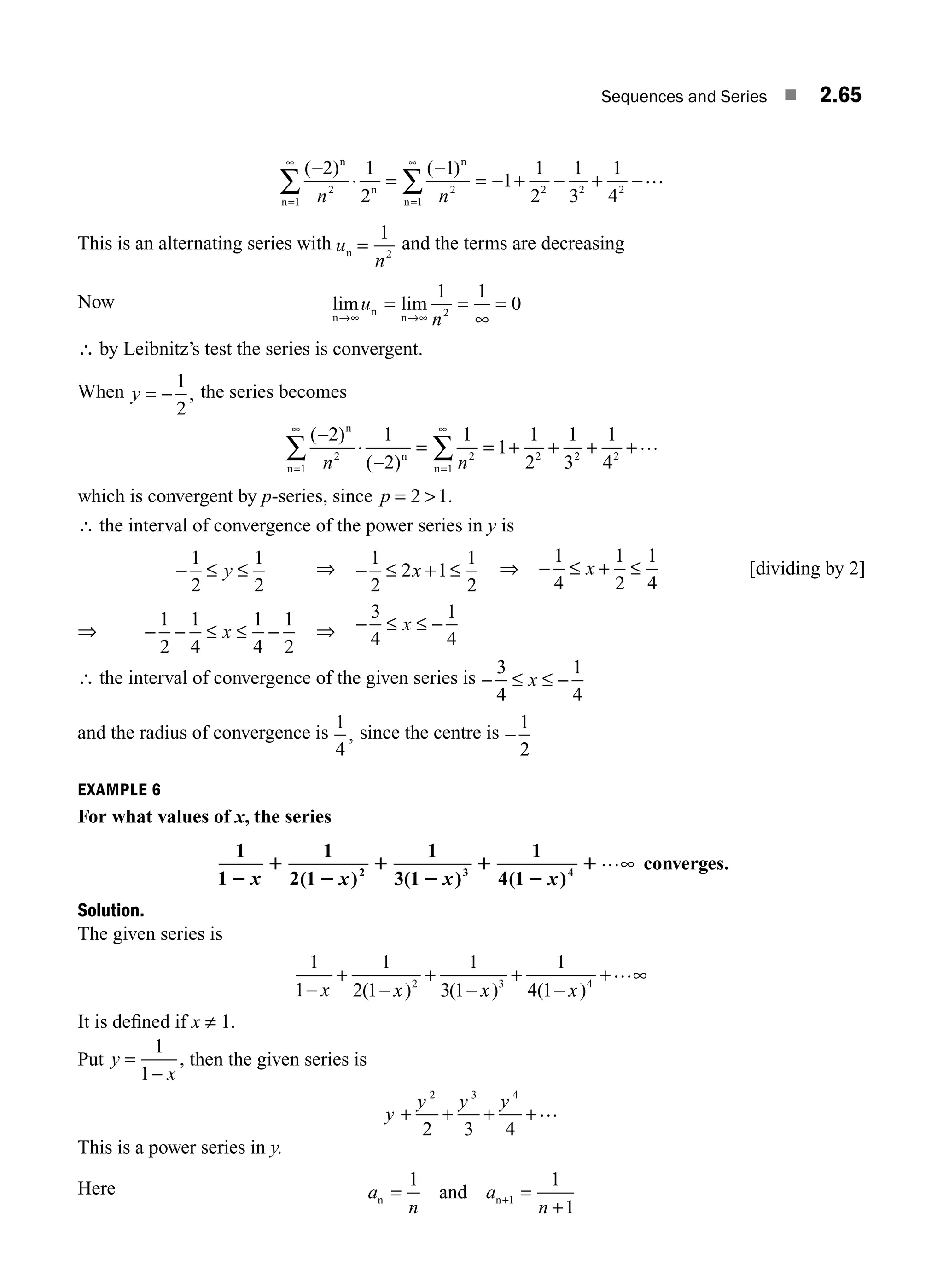 Sequences and Series ■ 2.65
( ) ( )
−
⋅ =
−
= − + − + −
=
∞
=
∞
∑ ∑
2 1
2
1
1
1
2
1
3
1
4
2
1
2
1
2 2 2
n
n
n
n
n
n n
…
This is an alternating series with u
n
n =
1
2
and the terms are decreasing
Now lim lim
n
n
n
→∞ →∞
= =
∞
=
u
n
1 1
0
2
∴ by Leibnitz’s test the series is convergent.
When y = −
1
2
, the series becomes
( )
( )
−
⋅
−
= = + + + +
=
∞
=
∞
∑ ∑
2 1
2
1
1
1
2
1
3
1
4
2
1
2
1
2 2 2
n
n
n
n
n n
…
which is convergent by p-series, since p = 
2 1.
∴ the interval of convergence of the power series in y is
− ≤ ≤
1
2
1
2
y ⇒ − ≤ + ≤
1
2
2 1
1
2
x ⇒ − ≤ + ≤
1
4
1
2
1
4
x [dividing by 2]
⇒ − − ≤ ≤ −
1
2
1
4
1
4
1
2
x ⇒ − ≤ ≤ −
3
4
1
4
x
∴ the interval of convergence of the given series is − ≤ ≤ −
3
4
1
4
x
and the radius of convergence is
1
4
, since the centre is −
1
2
EXAMPLE 6
For what values of x, the series
1
1
1
2 1
1
3 1
1
4 1
2 3 4
2
1
2
1
2
1
2
1
x x x x
( ) ( ) ( )
…∞ converges.
Solution.
The given series is
1
1
1
2 1
1
3 1
1
4 1
2 3 4
−
+
−
+
−
+
−
+ ∞
x x x x
( ) ( ) ( )
…
It is deﬁned if x ≠ 1.
Put y
x
=
−
1
1
, then the given series is
y
y y y
+ + + +
2 3 4
2 3 4
…
This is a power series in y.
Here a
n
a
n
n n
and
= =
+
+
1 1
1
1
M02_ENGINEERING_MATHEMATICS-I _XXXX_CH02.indd 65 5/12/2016 11:00:36 AM
 