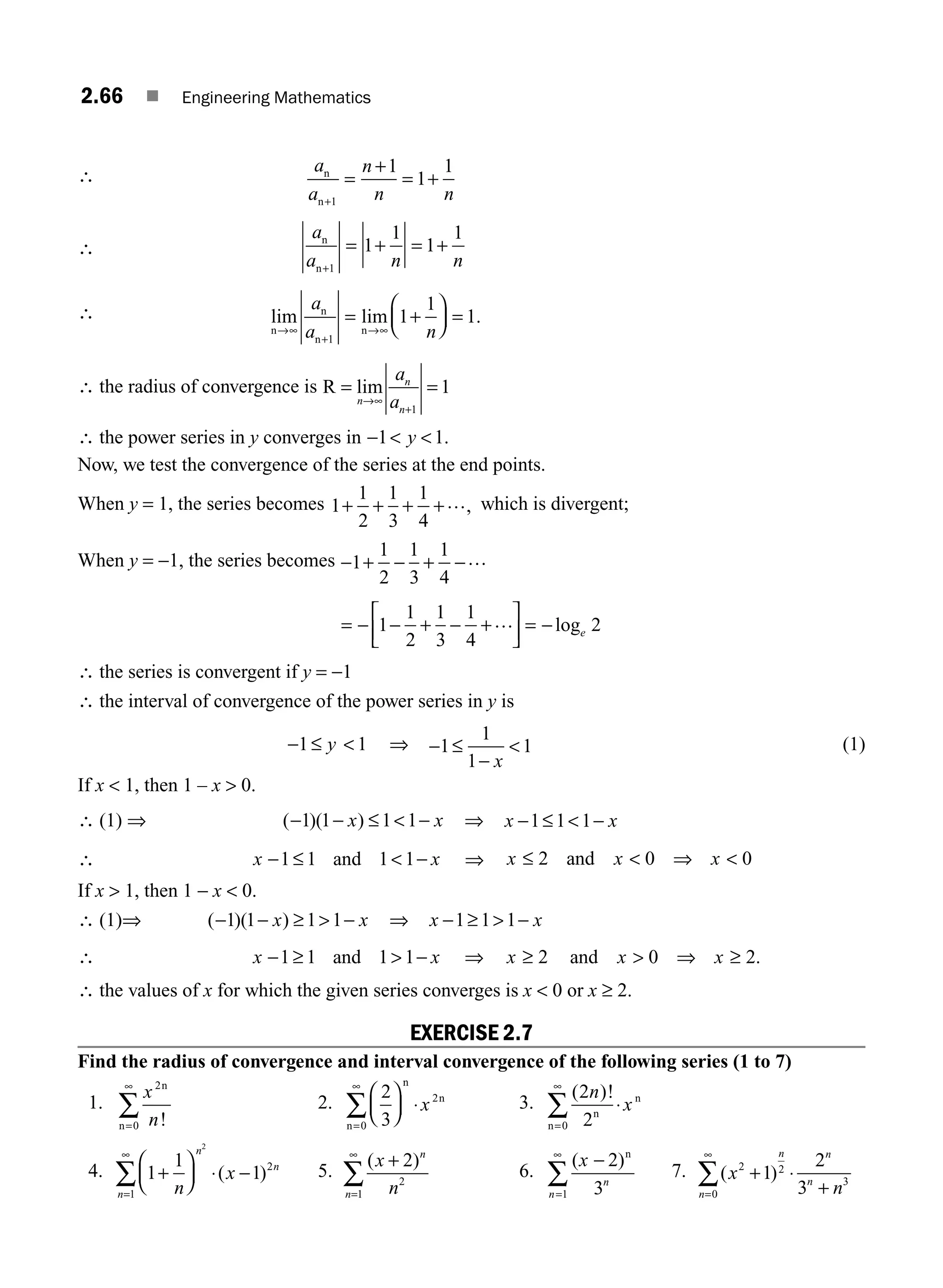 2.66 ■ Engineering Mathematics
∴
a
a
n
n n
n
n+
=
+
= +
1
1
1
1
∴
a
a n n
n
n+
= + = +
1
1
1
1
1
∴ lim lim .
n
n
n
n
→∞
+
→∞
= +
⎛
⎝
⎜
⎞
⎠
⎟ =
a
a n
1
1
1
1
∴ the radius of convergence is R = =
→∞
+
lim
n
n
n
a
a 1
1
∴ the power series in y converges in −  
1 1
y .
Now, we test the convergence of the series at the end points.
When y = 1, the series becomes 1
1
2
1
3
1
4
+ + + +…, which is divergent;
When y = −1, the series becomes − + − + −
1
1
2
1
3
1
4
…
= − − + − +
⎡
⎣
⎢
⎤
⎦
⎥ = −
1
1
2
1
3
1
4
2
… loge
∴ the series is convergent if y = −1
∴ the interval of convergence of the power series in y is
− ≤
1 1
y  ⇒ − ≤
−

1
1
1
1
x
(1)
If x  1, then 1 – x  0.
∴ (1) ⇒ ( )( )
− − ≤  −
1 1 1 1
x x ⇒ x x
− ≤  −
1 1 1
∴ x x
− ≤  −
1 1 1 1
and ⇒ x x x
≤  ⇒ 
2 0 0
and
If x  1, then 1 − x  0.
∴ (1)⇒ ( )( )
− − ≥  −
1 1 1 1
x x ⇒ x x
− ≥  −
1 1 1
∴ x x
− ≥  −
1 1 1 1
and ⇒ x x x
≥  ⇒ ≥
2 0 2
and .
∴ the values of x for which the given series converges is x  0 or x ≥ 2.
EXERCISE 2.7
Find the radius of convergence and interval convergence of the following series (1 to 7)
1.
x
n
2
0
n
n !
=
∞
∑ 2.
2
3
0
2
⎛
⎝
⎜
⎞
⎠
⎟ ⋅
=
∞
∑
n
n
n
x 3.
( )!
2
2
0
n
x
n
n
n
=
∞
∑ ⋅
4. 1
1
1
1
2
2
+
⎛
⎝
⎜
⎞
⎠
⎟ ⋅ −
=
∞
∑ n
x
n
n
n
( ) 5.
( )
x
n
n
n
+
=
∞
∑
2
2
1
6.
( )
x
n
n
−
=
∞
∑
2
3
1
n
7. ( )
x
n
n
n
n
n
2 2
0
3
1
2
3
+ ⋅
+
=
∞
∑
M02_ENGINEERING_MATHEMATICS-I _XXXX_CH02.indd 66 5/12/2016 11:00:49 AM
 
