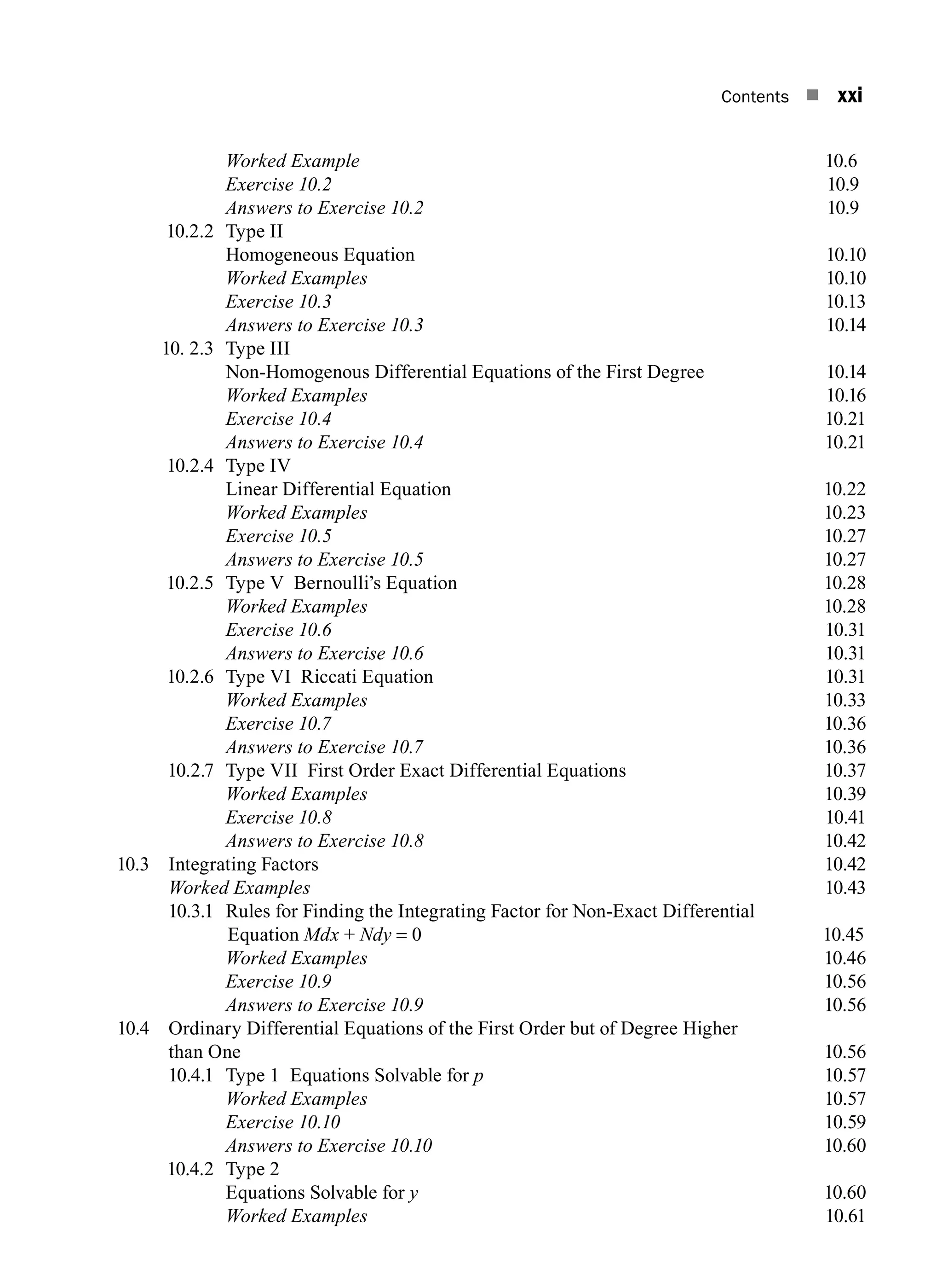 Contents n xxi
		 Worked Example 10.6
		 Exercise 10.2 10.9
		 Answers to Exercise 10.2 10.9
10.2.2 Type II
		 Homogeneous Equation 10.10
		 Worked Examples10.10
		 Exercise 10.310.13
		 Answers to Exercise 10.310.14
10. 2.3 Type III
		 Non-Homogenous Differential Equations of the First Degree 10.14
		 Worked Examples10.16
		 Exercise 10.410.21
		 Answers to Exercise 10.410.21
10.2.4 Type IV
		 Linear Differential Equation 10.22
		 Worked Examples10.23
		 Exercise 10.510.27
		 Answers to Exercise 10.510.27
10.2.5 Type V Bernoulli’s Equation 10.28
		 Worked Examples10.28
		 Exercise 10.610.31
		 Answers to Exercise 10.610.31
10.2.6 Type VI Riccati Equation 10.31
		 Worked Examples10.33
		 Exercise 10.710.36
		 Answers to Exercise 10.710.36
10.2.7 Type VII First Order Exact Differential Equations 10.37
		 Worked Examples10.39
		 Exercise 10.810.41
		 Answers to Exercise 10.810.42
10.3 Integrating Factors 10.42
		 Worked Examples10.43
10.3.1	
Rules for Finding the Integrating Factor for Non-Exact Differential
Equation Mdx + Ndy = 0 10.45
		 Worked Examples10.46
		 Exercise 10.910.56
		 Answers to Exercise 10.910.56
10.4	
Ordinary Differential Equations of the First Order but of Degree Higher
than One 10.56
10.4.1 Type 1 Equations Solvable for p  10.57
		 Worked Examples10.57
		 Exercise 10.1010.59
		 Answers to Exercise 10.1010.60
10.4.2 Type 2
		 Equations Solvable for y10.60
		 Worked Examples10.61
A01_ENGINEERING_MATHEMATICS-I _FM - (Reprint).indd 21 3/2/2017 6:17:55 PM
 