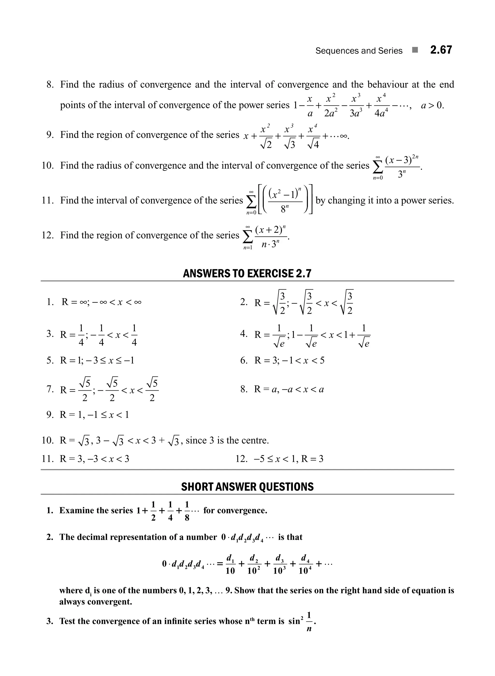 Sequences and Series ■ 2.67
8. Find the radius of convergence and the interval of convergence and the behaviour at the end
points of the interval of convergence of the power series 1
2 3 4
− + − +
x x x x
a
a a a a
2 3 4
2 3 4
−…,  0.
9. Find the region of convergence of the series x
x x x
2 3 4
+ + + + ∞
2 3 4
… .
10. Find the radius of convergence and the interval of convergence of the series
( )
.
x n
n
n
−
=
∞
∑
3
3
2
0
11. Find the interval of convergence of the series
x
n
n
n
2
0
1
8
−
( )
⎛
⎝
⎜
⎞
⎠
⎟
⎡
⎣
⎢
⎤
⎦
⎥
=
∞
∑ by changing it into a power series.
12. Find the region of convergence of the series
( )
.
x
n
n
n
n
+
⋅
=
∞
∑
2
3
1
ANSWERS TO EXERCISE 2.7
1. R = ∞ − ∞   ∞
; x 2. R = −  
3
2
3
2
3
2
; x
3. R = −  
1
4
1
4
1
4
; x 4. R = −   +
1
1
1
1
1
e e
x
e
;
5. R = − ≤ ≤ −
1 3 1
; x 6. R = −  
3 1 5
; x
7. R = −  
5
2
5
2
5
2
; x 8. R = a, −a  x  a
9. R = 1, −1 ≤ x  1
10. R = 3, 3 − 3  x  3 + 3, since 3 is the centre.
11. R = 3, −3  x  3 12. −5 ≤ x  1, R = 3
SHORT ANSWER QUESTIONS
1. Examine the series 1
1
2
1
4
1
8
1 1 1 … for convergence.
2. The decimal representation of a number 0 ⋅d d d d
1 2 3 4
… is that
0 ⋅d d d d
d d d d
1 2 3 4
1 2
2
3
3
4
4
10 10 10 10
… …
5 1 1 1 1
where di
is one of the numbers 0, 1, 2, 3, … 9. Show that the series on the right hand side of equation is
always convergent.
3. Test the convergence of an inﬁnite series whose nth
term is sin .
2 1
n
M02_ENGINEERING_MATHEMATICS-I _XXXX_CH02.indd 67 5/12/2016 11:00:56 AM
 
