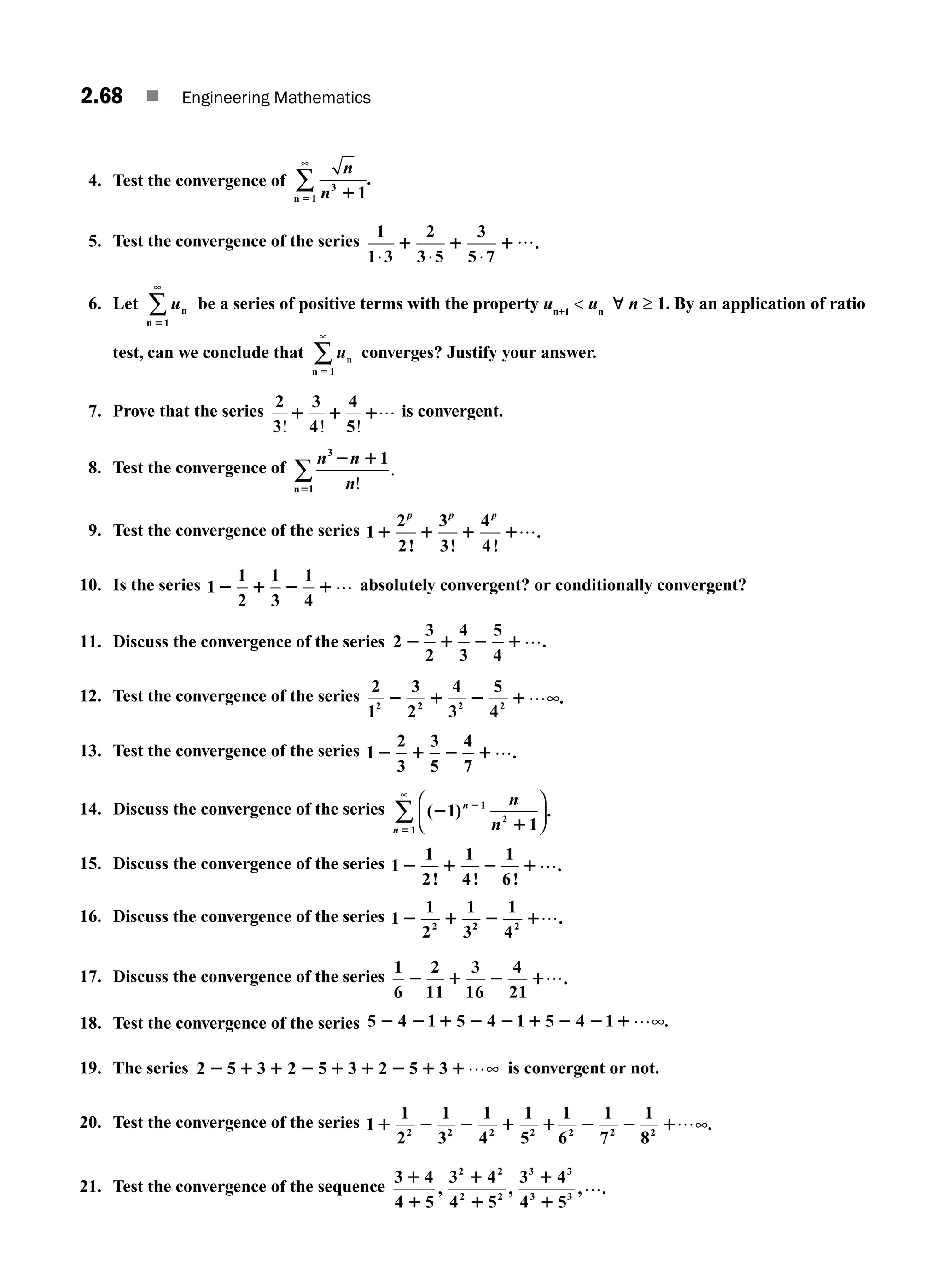 2.68 ■ Engineering Mathematics
4. Test the convergence of
n
n3
1 1
1
5
n
∞
∑ .
5. Test the convergence of the series
1
1 3
2
3 5 5 7
⋅ ⋅ ⋅
1 1 1
3 ….
6. Let un
n 51
∞
∑ be a series of positive terms with the property un+1
 un
; n ≥ 1. By an application of ratio
test, can we conclude that un
n 51
∞
∑ converges? Justify your answer.
7. Prove that the series
2
3
3
4
4
5
! ! !
1 1 1… is convergent.
8. Test the convergence of
n n
n
3
n 1
1
2 1
5 !
.
∑
9. Test the convergence of the series 1
2
2
3
3
4
4
1 1 1 1
p p p
! ! !
.
…
10. Is the series 1
1
2
1
3
1
4
2 1 2 1… absolutely convergent? or conditionally convergent?
11. Discuss the convergence of the series 2
3
2
4
3
5
4
2 1 2 1….
12. Test the convergence of the series
2
1
3
2
4
3
5
4
2 2 2 2
2 1 2 1…∞.
13. Test the convergence of the series 1
2
3
3
5
4
7
2 1 2 1….
14. Discuss the convergence of the series ( ) .
2
1
2
5
1
1
1
2
1
n
n
n
n
⎛
⎝
⎜
⎞
⎠
⎟
∞
∑
15. Discuss the convergence of the series 1
1
2
1
4
1
6
2 1 2 1
! ! !
.
…
16. Discuss the convergence of the series 1
1
2
1
3
1
4
2 2 2
2 1 2 1….
17. Discuss the convergence of the series
1
6
2
11
3
16
4
21
2 1 2 1….
18. Test the convergence of the series 5 4
2 2 1 2 2 1 2 2 1
1 5 4 1 5 4 1 …∞.
19. The series 2 5 3 2 5 3 2 5 3
2 1 1 2 1 1 2 1 1…∞ is convergent or not.
20. Test the convergence of the series 1
1
2
1
3
1
4
1
5
2 2 2 2
1 2 2 1 1
1
6
1
7
1
8
2 2 2
2 2 1…∞.
21. Test the convergence of the sequence
3 4
4 5
3 4
4 5
3 4
4 5
2 2
2 2
3 3
3 3
1
1
1
1
1
1
, , , .
…
M02_ENGINEERING_MATHEMATICS-I _XXXX_CH02.indd 68 5/12/2016 11:01:02 AM
 
