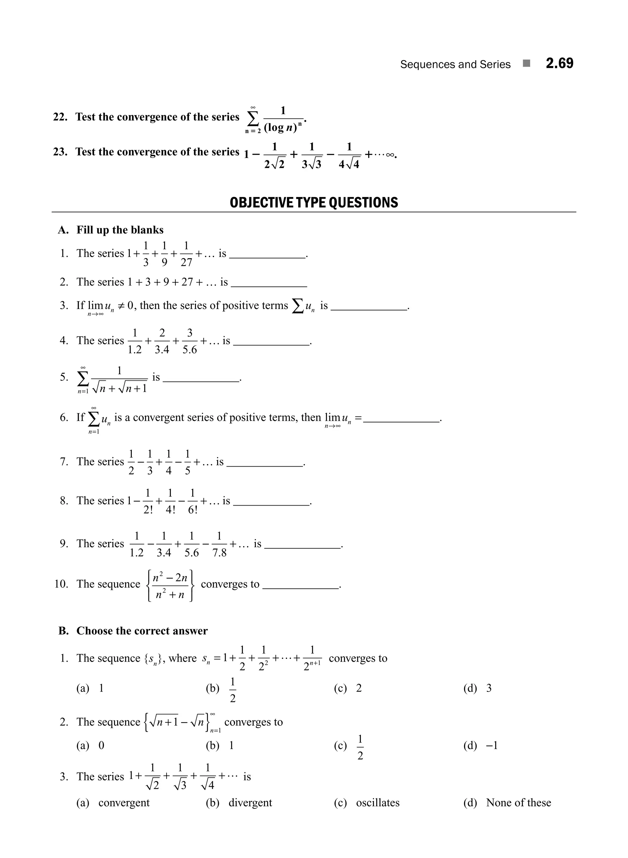 Sequences and Series ■ 2.69
22. Test the convergence of the series
1
2 (log )
.
n n
n 5
∞
∑
23. Test the convergence of the series 1
1
2 2
1
3 3
1
4 4
2 1 2 1…∞.
OBJECTIVE TYPE QUESTIONS
A. Fill up the blanks
1. The series 1
1
3
1
9
1
27
+ + + +… is _____________.
2. The series 1 + 3 + 9 + 27 + … is _____________
3. If lim
n
n
u
→∞
≠ 0, then the series of positive terms un
∑ is _____________.
4. The series
1
1 2
2
3 4
3
5 6
. . .
+ + +… is _____________.
5.
1
1
1 n n
n + +
=
∞
∑ is _____________.
6. If un
n=
∞
1
∑ is a convergent series of positive terms, then lim
n
n
u
→∞
=_____________.
7. The series
1
2
1
3
1
4
1
5
− + − +… is _____________.
8. The series 1
1
2
1
4
1
6
− + − +…
! ! !
is _____________.
9. The series
1
1 2
1
3 4
1
5 6
1
7 8
. . . .
− + − +… is _____________.
10. The sequence
n n
n n
2
2
2
−
+
⎧
⎨
⎩
⎫
⎬
⎭
converges to _____________.
B. Choose the correct answer
1. The sequence {sn
}, where sn n
= + + + + +
1
1
2
1
2
1
2
2 1
… converges to
(a) 1 (b)
1
2
(c) 2 (d) 3
2. The sequence n n
n
+ −
{ } =
1
1
∞
converges to
(a) 0 (b) 1 (c)
1
2
(d) −1
3. The series 1
1
2
1
3
1
4
+ + + +… is
(a) convergent (b) divergent (c) oscillates (d) None of these
M02_ENGINEERING_MATHEMATICS-I _XXXX_CH02.indd 69 5/12/2016 11:01:08 AM
 
