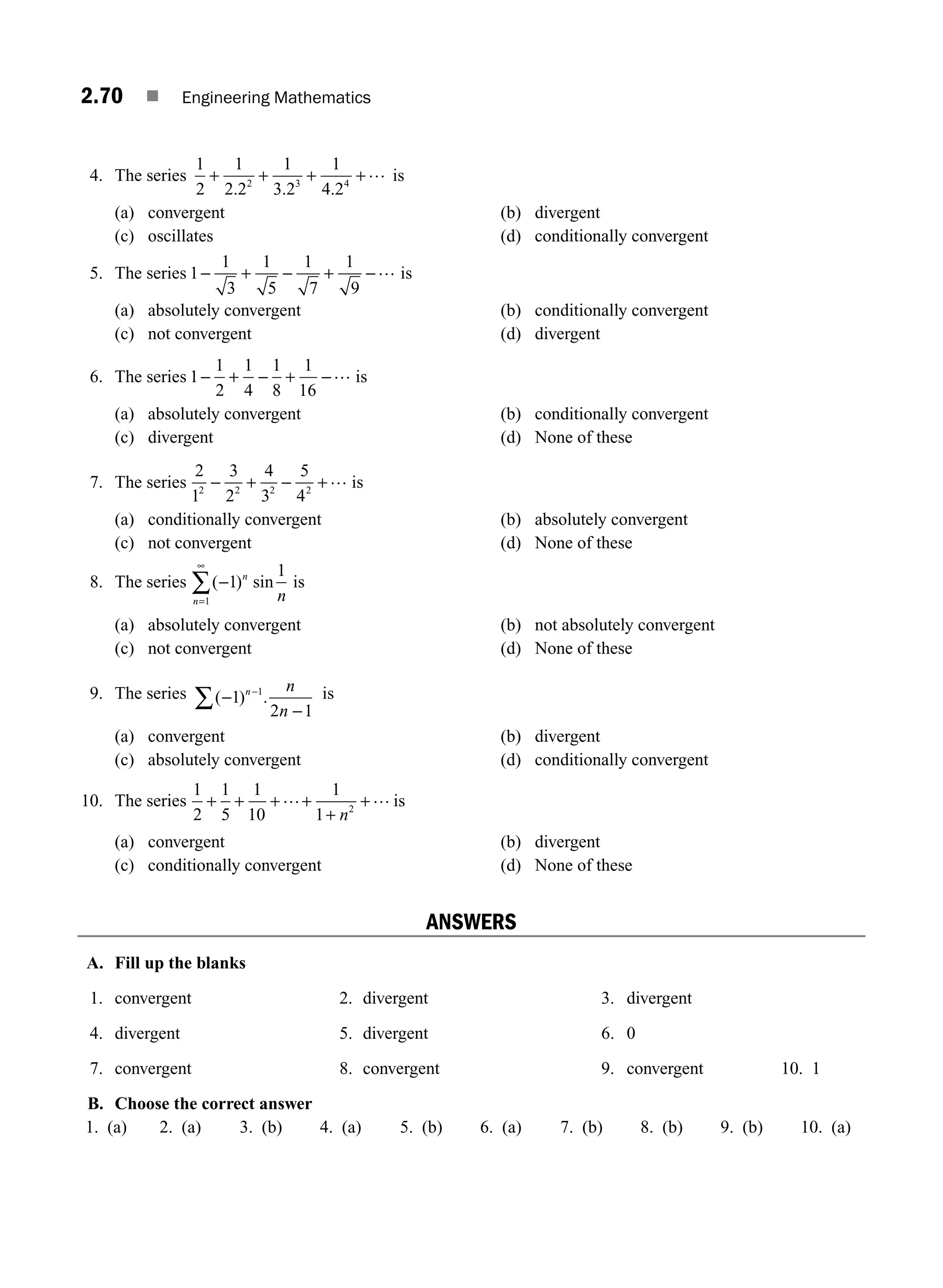 2.70 ■ Engineering Mathematics
4. The series
1
2
1
2 2
1
3 2
1
4 2
2 3 4
+ + + +
. . .
… is
(a) convergent (b) divergent
(c) oscillates (d) conditionally convergent
5. The series 1
1
3
1
5
1
7
1
9
− − −…
+ + is
(a) absolutely convergent (b) conditionally convergent
(c) not convergent (d) divergent
6. The series 1
1
2
1
4
1
8
1
16
− − −…
+ + is
(a) absolutely convergent (b) conditionally convergent
(c) divergent (d) None of these
7. The series
2
1
3
2
4
3
5
4
2 2 2 2
− − …
+ + is
(a) conditionally convergent (b) absolutely convergent
(c) not convergent (d) None of these
8. The series ( ) sin
−
∞
1
1
1
n
n n
=
∑ is
(a) absolutely convergent (b) not absolutely convergent
(c) not convergent (d) None of these
9. The series ( ) .
−
−
−
∑ 1
2 1
1
n n
n
is
(a) convergent (b) divergent
(c) absolutely convergent (d) conditionally convergent
10. The series
1
2
1
5
1
10
1
1 2
+ + + +
+
+
… …
n
is
(a) convergent (b) divergent
(c) conditionally convergent (d) None of these
ANSWERS
A. Fill up the blanks
1. convergent 2. divergent 3. divergent
4. divergent 5. divergent 6. 0
7. convergent 8. convergent 9. convergent 10. 1
B. Choose the correct answer
1. (a) 2. (a) 3. (b) 4. (a) 5. (b) 6. (a) 7. (b) 8. (b) 9. (b) 10. (a)
M02_ENGINEERING_MATHEMATICS-I _XXXX_CH02.indd 70 5/12/2016 11:01:10 AM
 