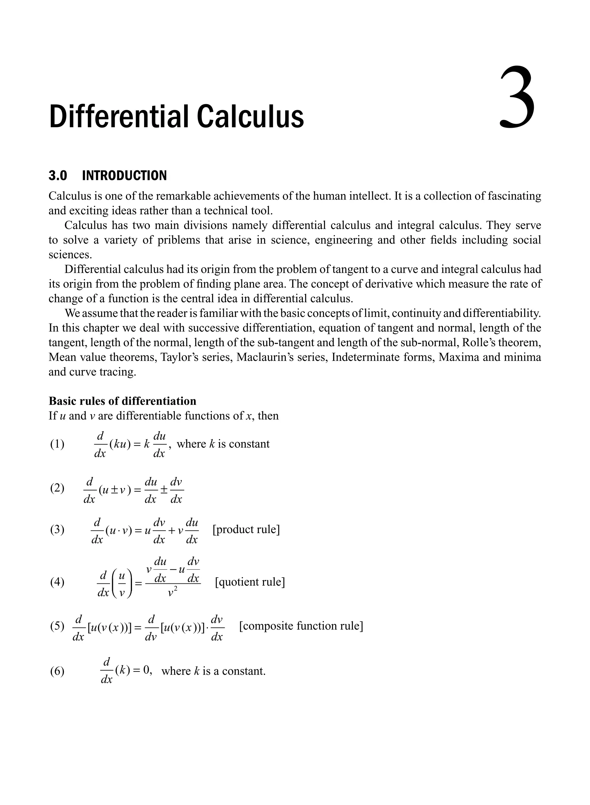 3.0 INTRODUCTION
Calculus is one of the remarkable achievements of the human intellect. It is a collection of fascinating
and exciting ideas rather than a technical tool.
Calculus has two main divisions namely differential calculus and integral calculus. They serve
to solve a variety of priblems that arise in science, engineering and other ﬁelds including social
sciences.
Differential calculus had its origin from the problem of tangent to a curve and integral calculus had
its origin from the problem of ﬁnding plane area. The concept of derivative which measure the rate of
change of a function is the central idea in differential calculus.
We assume that the reader is familiar with the basic concepts of limit, continuity and differentiability.
In this chapter we deal with successive differentiation, equation of tangent and normal, length of the
tangent, length of the normal, length of the sub-tangent and length of the sub-normal, Rolle’s theorem,
Mean value theorems, Taylor’s series, Maclaurin’s series, Indeterminate forms, Maxima and minima
and curve tracing.
Basic rules of differentiation
If u and v are differentiable functions of x, then
(1)
d
dx
ku k
du
dx
( ) ,
= where k is constant
(2)
d
dx
u v
du
dx
dv
dx
( )
± = ±
(3)
d
dx
u v u
dv
dx
v
du
dx
( )
⋅ = + [product rule]
(4)
d
dx
u
v
v
du
dx
u
dv
dx
v
⎛
⎝
⎜
⎞
⎠
⎟ =
−
2
[quotient rule]
(5)
d
dx
u v x
d
dv
u v x
dv
dx
[ ( ( ))] [ ( ( ))]
= ⋅ [composite function rule]
(6)
d
dx
k
( ) ,
= 0 where k is a constant.
3
Differential Calculus
M03_ENGINEERING_MATHEMATICS-I _CH03_Part A.indd 1 5/30/2016 7:06:49 PM
 