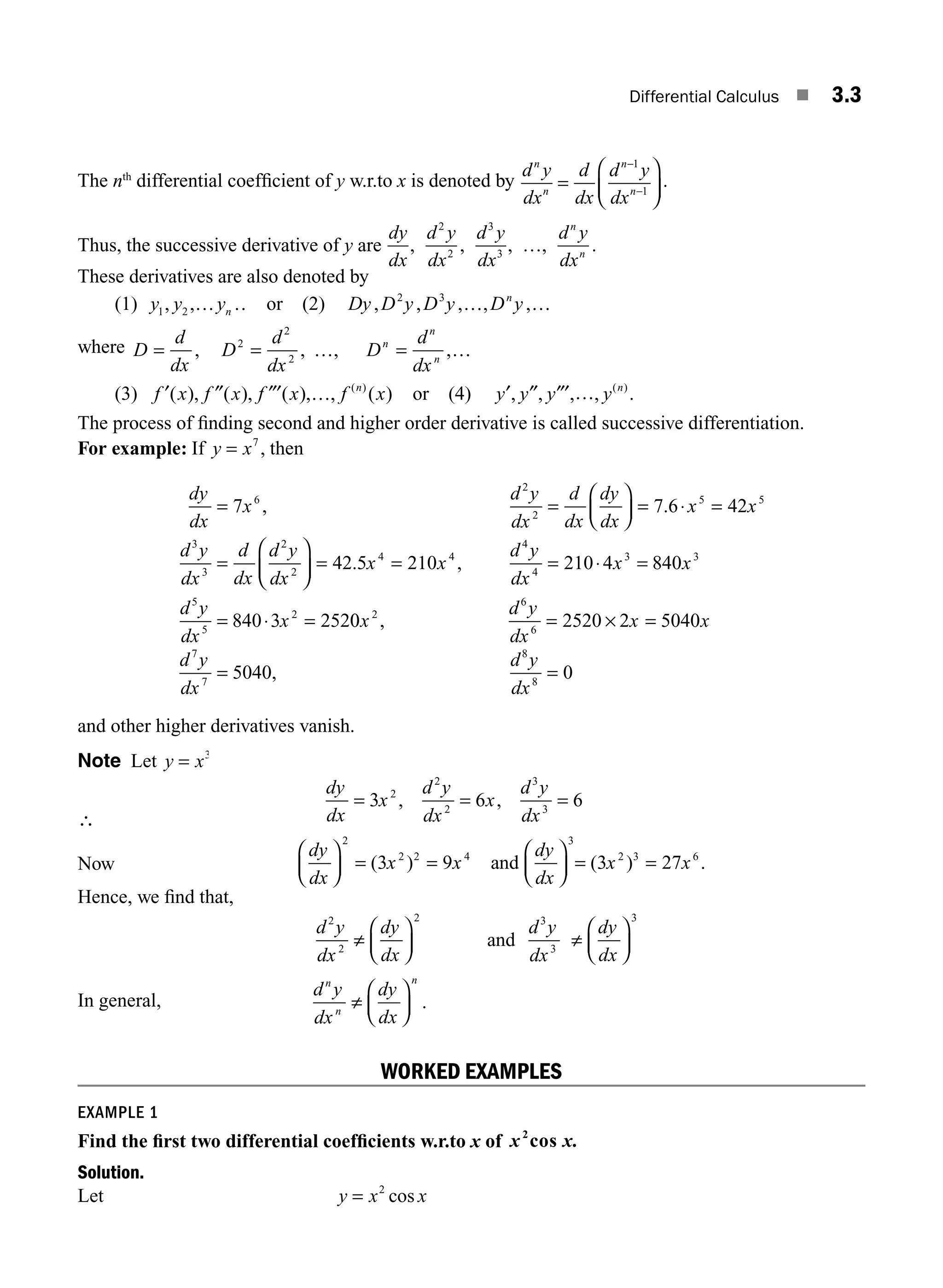 Differential Calculus ■ 3.3
The nth
differential coefﬁcient of y w.r.to x is denoted by
d y
dx
d
dx
d y
dx
n
n
n
n
=
⎛
⎝
⎜
⎞
⎠
⎟
−
−
1
1
.
Thus, the successive derivative of y are
dy
dx
,
d y
dx
2
2
,
d y
dx
3
3
, …,
d y
dx
n
n
.
These derivatives are also denoted by
(1) y y yn
1 2
, ,… … or (2) Dy D y D y D y
n
, , , , ,
2 3
… …
where D
d
dx
D
d
dx
D
d
dx
n
n
n
= = =
, , , ,
2
2
2
… …
(3) f x f x f x f x
n
′ ″ ″′ …
( ), ( ), ( ), , ( )
( )
or (4) y y y y n
′ ″ ″′ …
, , , , .
( )
The process of ﬁnding second and higher order derivative is called successive differentiation.
For example: If y x
= 7
, then
dy
dx
x
d y
dx
d
dx
dy
dx
x x
d y
dx
d
dx
d y
dx
= =
⎛
⎝
⎜
⎞
⎠
⎟ = ⋅ =
=
⎛
7 7 6 42
6
2
2
5 5
3
3
2
2
, .
⎝
⎝
⎜
⎞
⎠
⎟ = = = ⋅ =
= ⋅ =
42 5 210 210 4 840
840 3 252
4 4
4
4
3 3
5
5
2
. ,
x x
d y
dx
x x
d y
dx
x 0
0 2520 2 5040
5040 0
2
6
6
7
7
8
8
x
d y
dx
x x
d y
dx
d y
dx
,
,
= × =
= =
and other higher derivatives vanish.
Note Let y x
= 3
∴
dy
dx
x
d y
dx
x
d y
dx
= = =
3 6 6
2
2
2
3
3
, ,
Now
dy
dx
x x
dy
dx
x x
⎛
⎝
⎜
⎞
⎠
⎟ = =
⎛
⎝
⎜
⎞
⎠
⎟ = =
2
2 2 4
3
2 3 6
3 9 3 27
( ) ( ) .
and
Hence, we ﬁnd that,
d y
dx
dy
dx
d y
dx
dy
dx
2
2
2 3
3
3
≠
⎛
⎝
⎜
⎞
⎠
⎟ ≠
⎛
⎝
⎜
⎞
⎠
⎟
and
In general,
d y
dx
dy
dx
n
n
n
≠
⎛
⎝
⎜
⎞
⎠
⎟ .
WORKED EXAMPLES
EXAMPLE 1
Find the ﬁrst two differential coefﬁcients w.r.to x of x x.
2
cos
Solution.
Let y x x
= 2
cos
M03_ENGINEERING_MATHEMATICS-I _CH03_Part A.indd 3 5/30/2016 7:06:59 PM
 