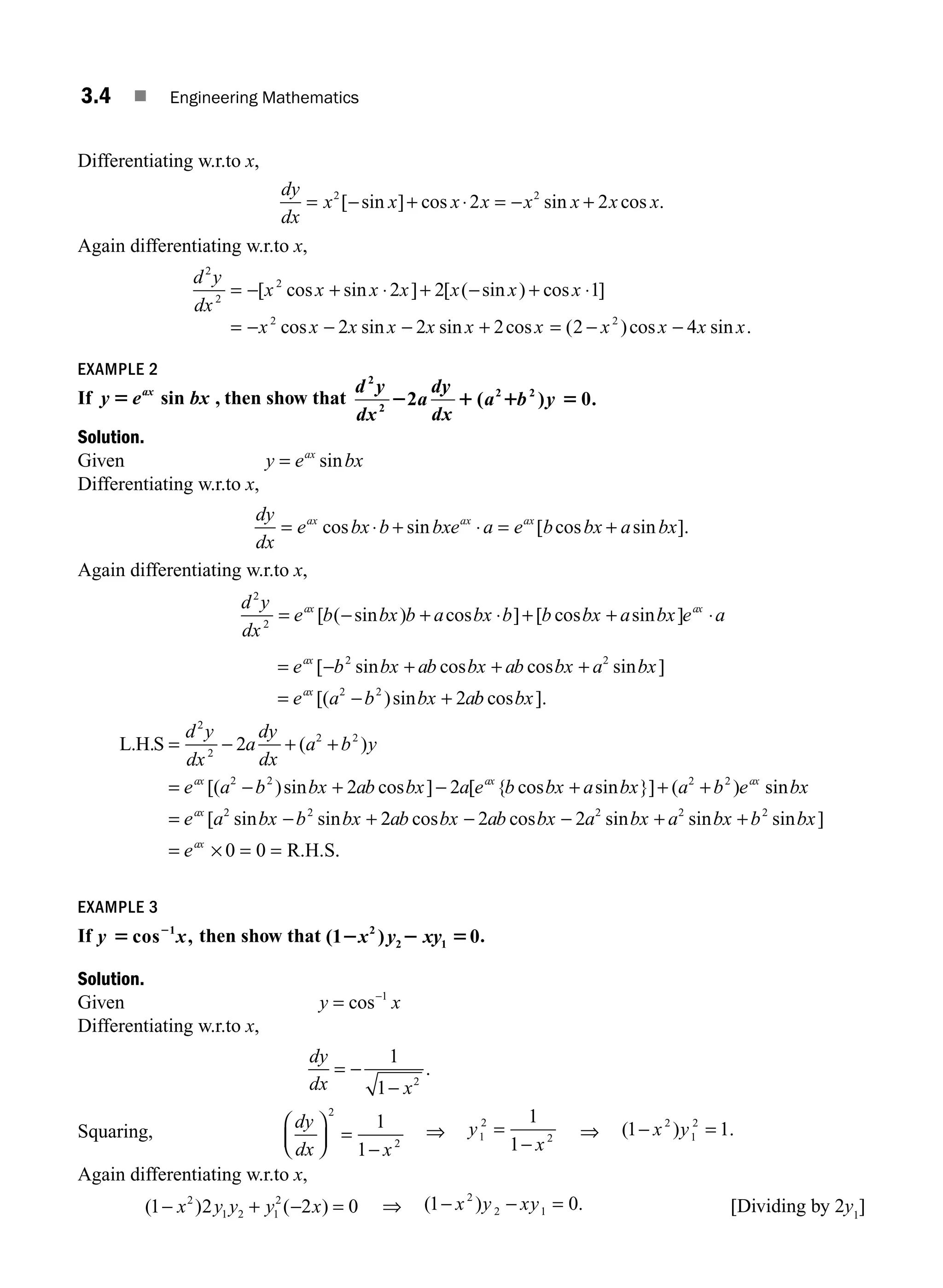3.4 ■ Engineering Mathematics
Differentiating w.r.to x,
dy
dx
x x x x x x x x
= − + ⋅ = − +
2 2
2 2
[ sin ] cos sin cos .
Again differentiating w.r.to x,
d y
dx
x x x x x x x
x x x x
2
2
2
2
2 2 1
2
= − + ⋅ + − + ⋅
= − −
[ cos sin ] [ ( sin ) cos ]
cos sin −
− + = − −
2 2 2 4
2
x x x x x x x
sin cos ( )cos sin .
EXAMPLE 2
If y e bx
ax
5 sin , then show that
d y
dx
a
dy
dx
a b y
2
2
2 2
2 ( ) 0.
2 1 1 5
Solution.
Given y e bx
ax
= sin
Differentiating w.r.to x,
dy
dx
e bx b bxe a e b bx a bx
ax ax ax
= ⋅ + ⋅ = +
cos sin [ cos sin ].
Again differentiating w.r.to x,
d y
dx
e b bx b a bx b b bx a bx e a
ax ax
2
2
= − + ⋅ + + ⋅
[ ( sin ) cos ] [ cos sin ]
= − + + +
= − +
e b bx ab bx ab bx a bx
e a b bx a
ax
ax
[ sin cos cos sin ]
[( )sin
2 2
2 2
2 b
b bx
cos ].
L H S
. . ( )
[( )sin cos ]
= − + +
= − + −
d y
dx
a
dy
dx
a b y
e a b bx ab bx a
ax
2
2
2 2
2 2
2
2 2 [
[ { cos sin }] ( ) sin
[ sin sin
e b bx a bx a b e bx
e a bx b bx
ax ax
ax
+ + +
= − +
2 2
2 2
2
2 2 2
0 0
2 2 2
ab bx ab bx a bx a bx b bx
eax
cos cos sin sin sin ]
− − + +
= × = = R.H.S.
.
EXAMPLE 3
If y x
5 2
cos ,
1
then show that (1 ) 0
2
2 1
2 2 5
x y xy .
Solution.
Given y x
= −
cos 1
Differentiating w.r.to x,
dy
dx x
= −
−
1
1 2
.
Squaring,
dy
dx x
⎛
⎝
⎜
⎞
⎠
⎟ =
−
2
2
1
1
⇒ y
x
1
2
2
1
1
=
−
⇒ ( ) .
1 1
2
1
2
− =
x y
Again differentiating w.r.to x,
( ) ( )
1 2 2 0
2
1 2 1
2
− + − =
x y y y x ⇒ ( ) .
1 0
2
2 1
− − =
x y xy [Dividing by 2y1
]
M03_ENGINEERING_MATHEMATICS-I _CH03_Part A.indd 4 5/30/2016 7:07:02 PM
 