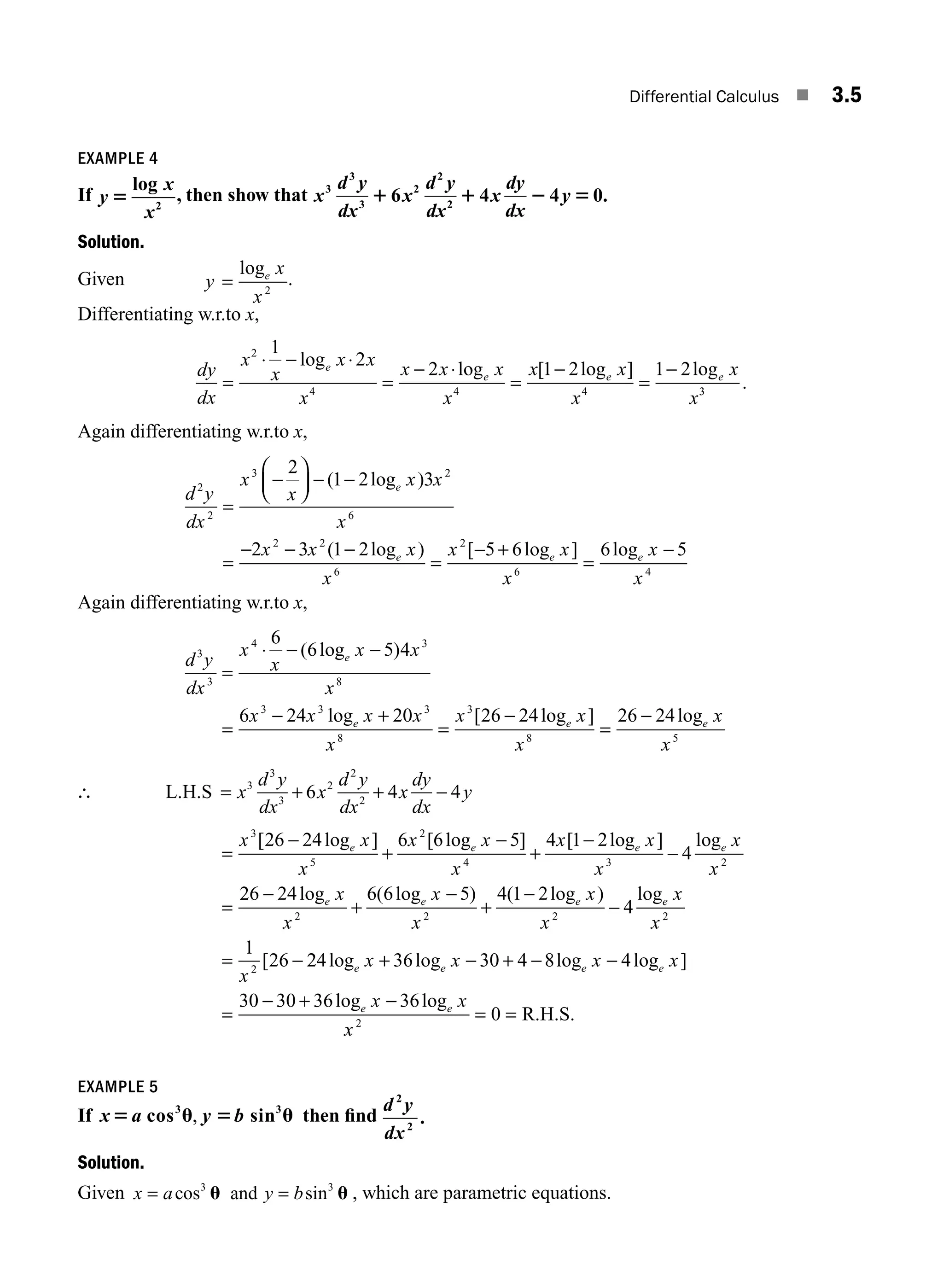 Differential Calculus ■ 3.5
EXAMPLE 4
If y
x
x
5
log
2
, then show that x
d y
dx
x
d y
dx
x
dy
dx
y
3
3
3
2
2
2
6 4 4 0.
1 1 2 5
Solution.
Given y
x
x
e
=
log
2
.
Differentiating w.r.to x,
dy
dx
x
x
x x
x
x x x
x
x x
x
x
x
e
e e e
=
⋅ − ⋅
=
− ⋅
=
−
=
−
2
4 4 4
1
2 2 1 2 1 2
log log [ log ] log
3
3
.
Again differentiating w.r.to x,
d y
dx
x
x
x x
x
x x x
x
x
e
e
2
2
3 2
6
2 2
6
2
2
1 2 3
2 3 1 2
=
−
⎛
⎝
⎜
⎞
⎠
⎟ − −
=
− − −
=
( log )
( log ) [
[ log ] log
− +
=
−
5 6 6 5
6 4
e e
x
x
x
x
Again differentiating w.r.to x,
d y
dx
x
x
x x
x
x x x x
x
x
e
e
3
3
4 3
8
3 3 3
8
3
6
6 5 4
6 24 20 26 24
=
⋅ − −
=
− +
=
−
( log )
log [ l
log ] log
e e
x
x
x
x
8 5
26 24
=
−
∴ L.H.S = + + −
x
d y
dx
x
d y
dx
x
dy
dx
y
3
3
3
2
2
2
6 4 4
=
−
+
−
+
−
−
=
x x
x
x x
x
x x
x
x
x
e e e e
3
5
2
4 3 2
26 24 6 6 5 4 1 2
4
[ log ] [ log ] [ log ] log
2
26 24 6 6 5 4 1 2
4
1
26
2 2 2 2
2
−
+
−
+
−
−
= −
log ( log ) ( log ) log
[
e e e e
x
x
x
x
x
x
x
x
x
2
24 36 30 4 8 4
30 30 36 36
log log log log ]
log log
e e e e
e e
x x x x
x x
+ − + − −
=
− + −
x
x2
0
= = R.H.S.
EXAMPLE 5
If x a y b
5 u 5 u
cos sin
3 3
, then ﬁnd
d y
dx
2
2
.
Solution.
Given x a y b
= =
cos sin
3 3
u u
and , which are parametric equations.
M03_ENGINEERING_MATHEMATICS-I _CH03_Part A.indd 5 5/30/2016 7:07:04 PM
 