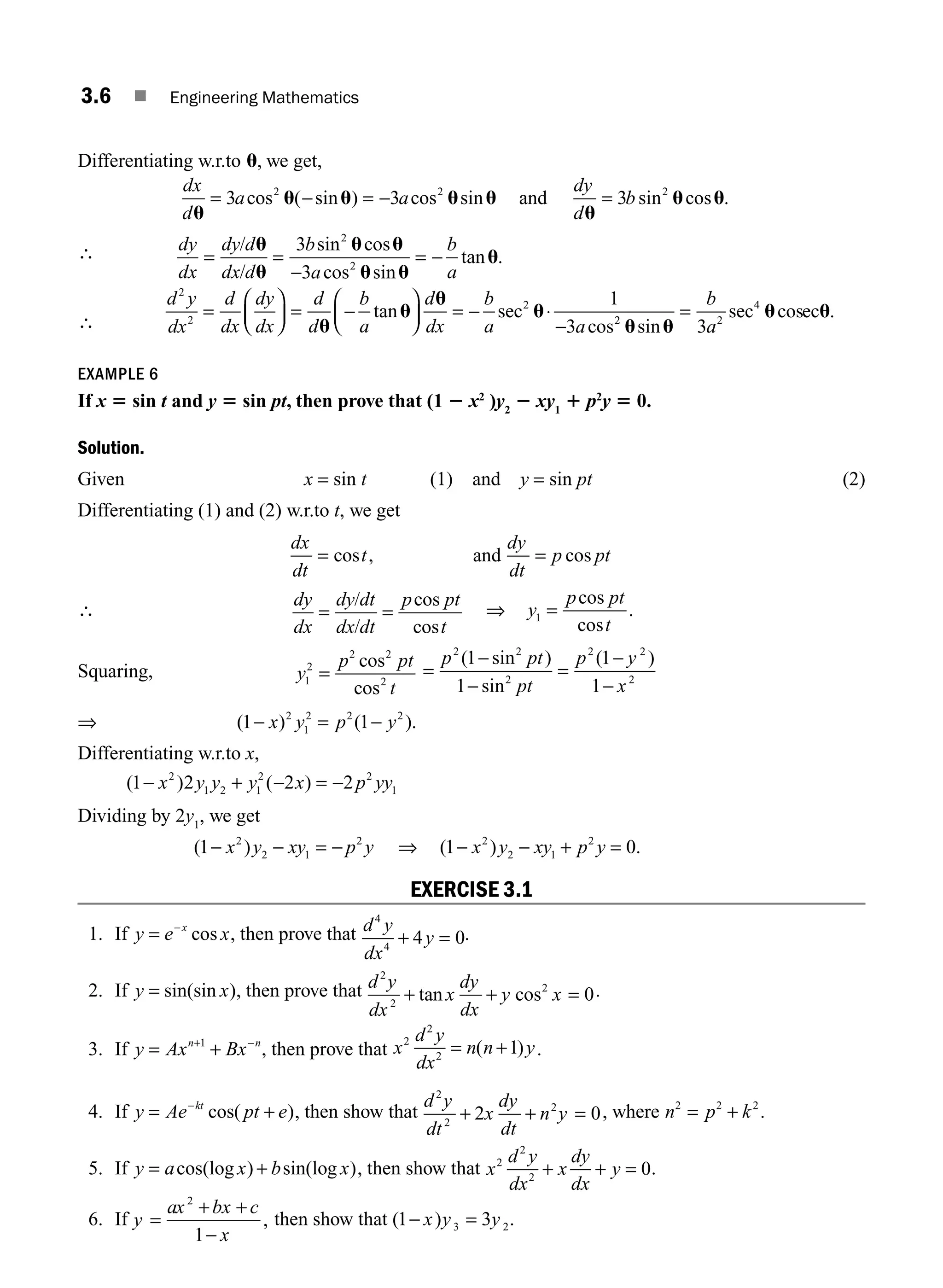 3.6 ■ Engineering Mathematics
Differentiating w.r.to u, we get,
dx
d
a a
dy
d
b
u
u u u u
u
u u
= − = − =
3 3 3
2 2 2
cos ( sin ) cos sin sin cos .
and
∴ dy
dx
dy d
dx d
b
a
b
a
= =
−
= −
/
/
u
u
u u
u u
u
3
3
2
2
sin cos
cos sin
tan .
∴
d y
dx
d
dx
dy
dx
d
d
b
a
d
dx
b
a a
2
2
2 1
3
=
⎛
⎝
⎜
⎞
⎠
⎟ = −
⎛
⎝
⎜
⎞
⎠
⎟ = − ⋅
−
u
u
u
u
tan sec
cos2
2 2
4
3
u u
u u
sin
sec cos .
=
b
a
ec
EXAMPLE 6
If x 5 sin t and y 5 sin pt, then prove that (1 2 x2
)y2
2 xy1
1 p2
y 5 0.
Solution.
Given x = sin t (1) and y = sin pt (2)
Differentiating (1) and (2) w.r.to t, we get
dx
dt
t
dy
dt
p pt
= =
cos , cos
and
∴
dy
dx
dy dt
dx dt
p pt
t
= =
/
/
cos
cos
⇒ y
p pt
t
1 =
cos
cos
.
Squaring, y
p pt
t
1
2
2 2
2
=
cos
cos
=
−
−
=
−
−
p pt
pt
p y
x
2 2
2
2 2
2
1
1
1
1
( sin )
sin
( )
⇒ ( ) ( ).
1 1
2
1
2 2 2
− = −
x y p y
Differentiating w.r.to x,
( ) ( )
1 2 2 2
2
1 2 1
2 2
1
− + − = −
x y y y x p yy
Dividing by 2y1
, we get
( )
1 2
2 1
2
− − = −
x y xy p y ⇒ ( ) .
1 0
2
2 1
2
− − + =
x y xy p y
EXERCISE 3.1
1. If y e x
x
= −
cos , then prove that d y
dx
y
4
4
4 0
+ = .
2. If y x
= sin(sin ), then prove that d y
dx
x
dy
dx
y x
2
2
2
0
+ + =
tan cos .
3. If y Ax Bx
n n
= +
+ −
1
, then prove that x
d y
dx
n n y
2
2
2
1
= +
( ) .
4. If y Ae pt e
kt
= +
−
cos( ), then show that
d y
dt
x
dy
dt
n y
2
2
2
2 0
+ + = , where n p k
2 2 2
= + .
5. If y a x b x
= +
cos(log ) sin(log ), then show that x
d y
dx
x
dy
dx
y
2
2
2
0
+ + = .
6. If y
ax bx c
x
=
+ +
−
2
1
, then show that ( )
1 3
3 2
− =
x y y .
M03_ENGINEERING_MATHEMATICS-I _CH03_Part A.indd 6 5/30/2016 7:07:09 PM
 